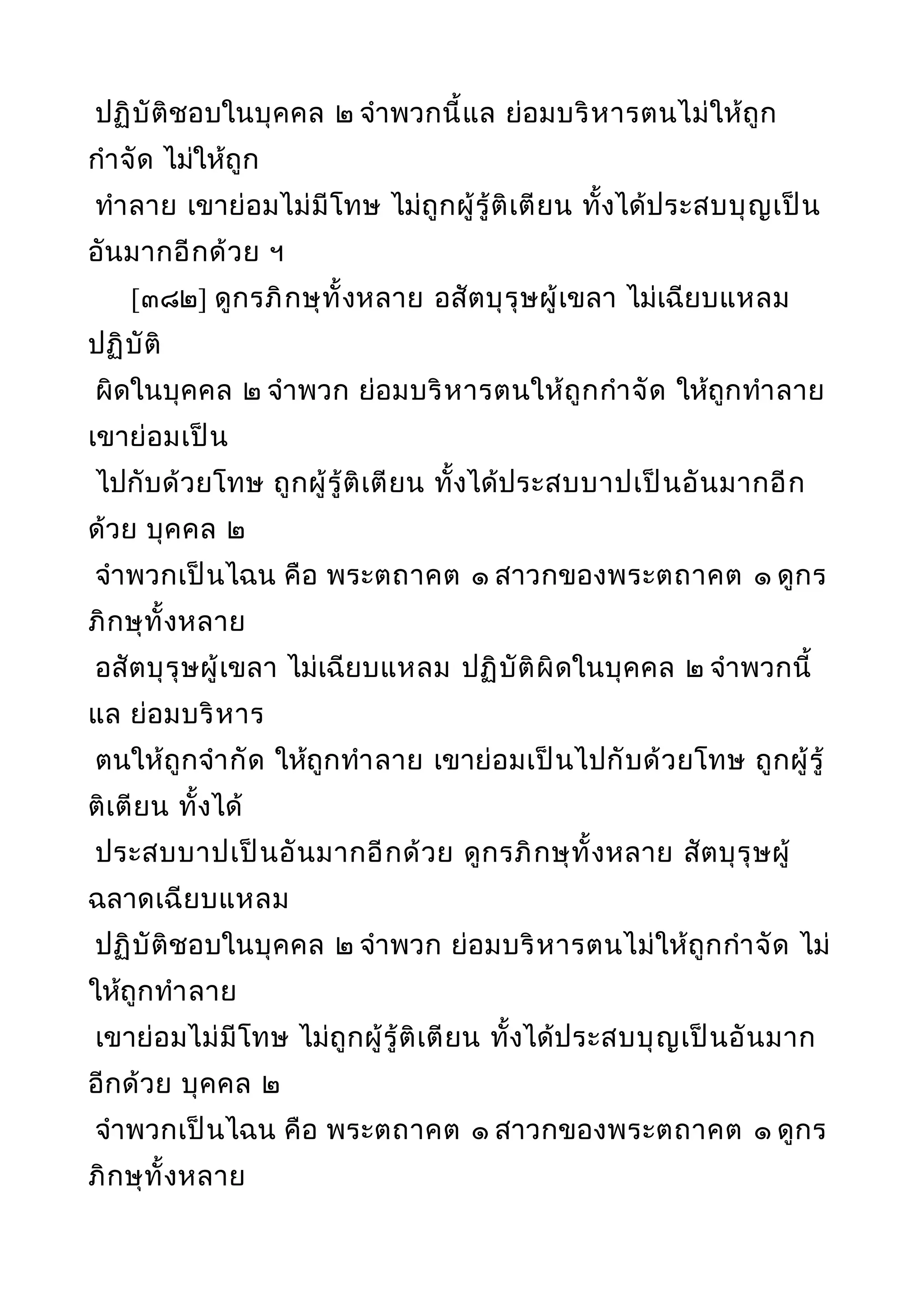 ปฏิบัติชอบในบุคคล ๒ จำาพวกนี้แล ย่อมบริหารตนไม่ให้ถูก
กำาจัด ไม่ให้ถูก
ทำาลาย เขาย่อมไม่มีโทษ ไม่ถูกผู้รู้ติเตียน ทั้งได้ประสบบุญเป็น
อันมากอีกด้วย ฯ
[๓๘๒] ดูกรภิกษุทั้งหลาย อสัตบุรุษผู้เขลา ไม่เฉียบแหลม
ปฏิบัติ
ผิดในบุคคล ๒ จำาพวก ย่อมบริหารตนให้ถูกกำาจัด ให้ถูกทำาลาย
เขาย่อมเป็น
ไปกับด้วยโทษ ถูกผู้รู้ติเตียน ทั้งได้ประสบบาปเป็นอันมากอีก
ด้วย บุคคล ๒
จำาพวกเป็นไฉน คือ พระตถาคต ๑ สาวกของพระตถาคต ๑ ดูกร
ภิกษุทั้งหลาย
อสัตบุรุษผู้เขลา ไม่เฉียบแหลม ปฏิบัติผิดในบุคคล ๒ จำาพวกนี้
แล ย่อมบริหาร
ตนให้ถูกจำากัด ให้ถูกทำาลาย เขาย่อมเป็นไปกับด้วยโทษ ถูกผู้รู้
ติเตียน ทั้งได้
ประสบบาปเป็นอันมากอีกด้วย ดูกรภิกษุทั้งหลาย สัตบุรุษผู้
ฉลาดเฉียบแหลม
ปฏิบัติชอบในบุคคล ๒ จำาพวก ย่อมบริหารตนไม่ให้ถูกกำาจัด ไม่
ให้ถูกทำาลาย
เขาย่อมไม่มีโทษ ไม่ถูกผู้รู้ติเตียน ทั้งได้ประสบบุญเป็นอันมาก
อีกด้วย บุคคล ๒
จำาพวกเป็นไฉน คือ พระตถาคต ๑ สาวกของพระตถาคต ๑ ดูกร
ภิกษุทั้งหลาย
 