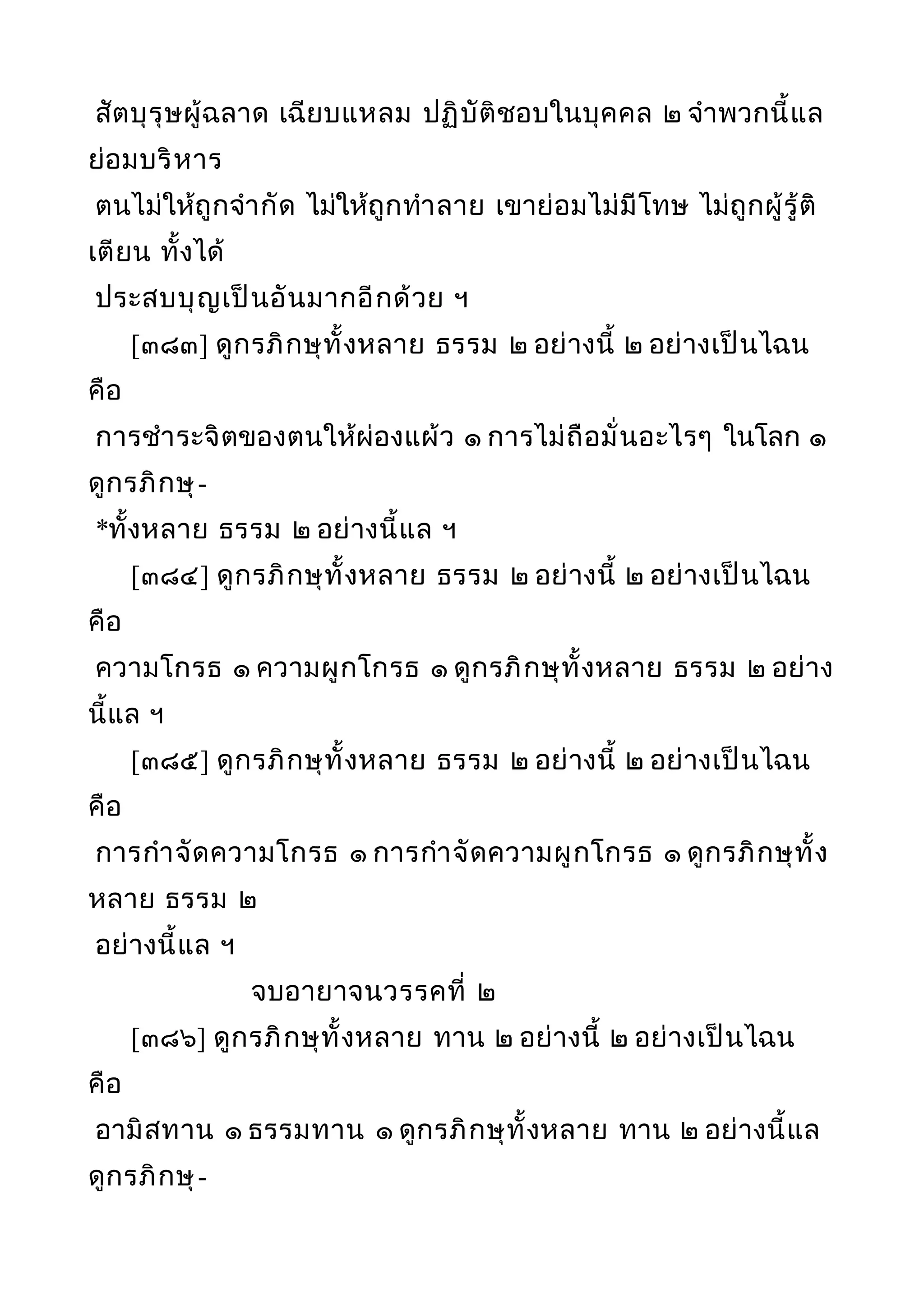 สัตบุรุษผู้ฉลาด เฉียบแหลม ปฏิบัติชอบในบุคคล ๒ จำาพวกนี้แล
ย่อมบริหาร
ตนไม่ให้ถูกจำากัด ไม่ให้ถูกทำาลาย เขาย่อมไม่มีโทษ ไม่ถูกผู้รู้ติ
เตียน ทั้งได้
ประสบบุญเป็นอันมากอีกด้วย ฯ
[๓๘๓] ดูกรภิกษุทั้งหลาย ธรรม ๒ อย่างนี้ ๒ อย่างเป็นไฉน
คือ
การชำาระจิตของตนให้ผ่องแผ้ว ๑ การไม่ถือมั่นอะไรๆ ในโลก ๑
ดูกรภิกษุ-
*ทั้งหลาย ธรรม ๒ อย่างนี้แล ฯ
[๓๘๔] ดูกรภิกษุทั้งหลาย ธรรม ๒ อย่างนี้ ๒ อย่างเป็นไฉน
คือ
ความโกรธ ๑ ความผูกโกรธ ๑ ดูกรภิกษุทั้งหลาย ธรรม ๒ อย่าง
นี้แล ฯ
[๓๘๕] ดูกรภิกษุทั้งหลาย ธรรม ๒ อย่างนี้ ๒ อย่างเป็นไฉน
คือ
การกำาจัดความโกรธ ๑ การกำาจัดความผูกโกรธ ๑ ดูกรภิกษุทั้ง
หลาย ธรรม ๒
อย่างนี้แล ฯ
จบอายาจนวรรคที่ ๒
[๓๘๖] ดูกรภิกษุทั้งหลาย ทาน ๒ อย่างนี้ ๒ อย่างเป็นไฉน
คือ
อามิสทาน ๑ ธรรมทาน ๑ ดูกรภิกษุทั้งหลาย ทาน ๒ อย่างนี้แล
ดูกรภิกษุ-
 