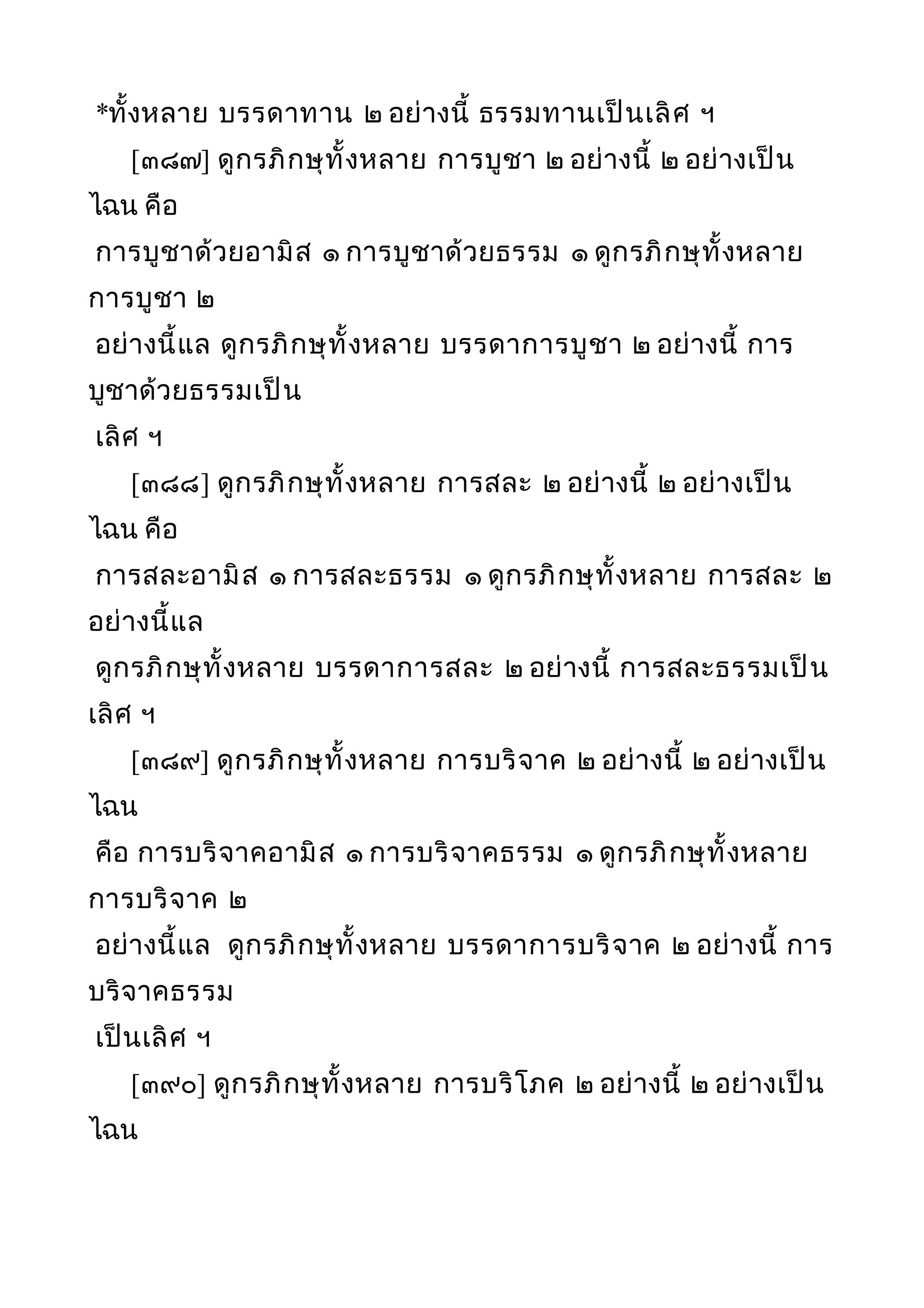 *ทั้งหลาย บรรดาทาน ๒ อย่างนี้ ธรรมทานเป็นเลิศ ฯ
[๓๘๗] ดูกรภิกษุทั้งหลาย การบูชา ๒ อย่างนี้ ๒ อย่างเป็น
ไฉน คือ
การบูชาด้วยอามิส ๑ การบูชาด้วยธรรม ๑ ดูกรภิกษุทั้งหลาย
การบูชา ๒
อย่างนี้แล ดูกรภิกษุทั้งหลาย บรรดาการบูชา ๒ อย่างนี้ การ
บูชาด้วยธรรมเป็น
เลิศ ฯ
[๓๘๘] ดูกรภิกษุทั้งหลาย การสละ ๒ อย่างนี้ ๒ อย่างเป็น
ไฉน คือ
การสละอามิส ๑ การสละธรรม ๑ ดูกรภิกษุทั้งหลาย การสละ ๒
อย่างนี้แล
ดูกรภิกษุทั้งหลาย บรรดาการสละ ๒ อย่างนี้ การสละธรรมเป็น
เลิศ ฯ
[๓๘๙] ดูกรภิกษุทั้งหลาย การบริจาค ๒ อย่างนี้ ๒ อย่างเป็น
ไฉน
คือ การบริจาคอามิส ๑ การบริจาคธรรม ๑ ดูกรภิกษุทั้งหลาย
การบริจาค ๒
อย่างนี้แล ดูกรภิกษุทั้งหลาย บรรดาการบริจาค ๒ อย่างนี้ การ
บริจาคธรรม
เป็นเลิศ ฯ
[๓๙๐] ดูกรภิกษุทั้งหลาย การบริโภค ๒ อย่างนี้ ๒ อย่างเป็น
ไฉน
 