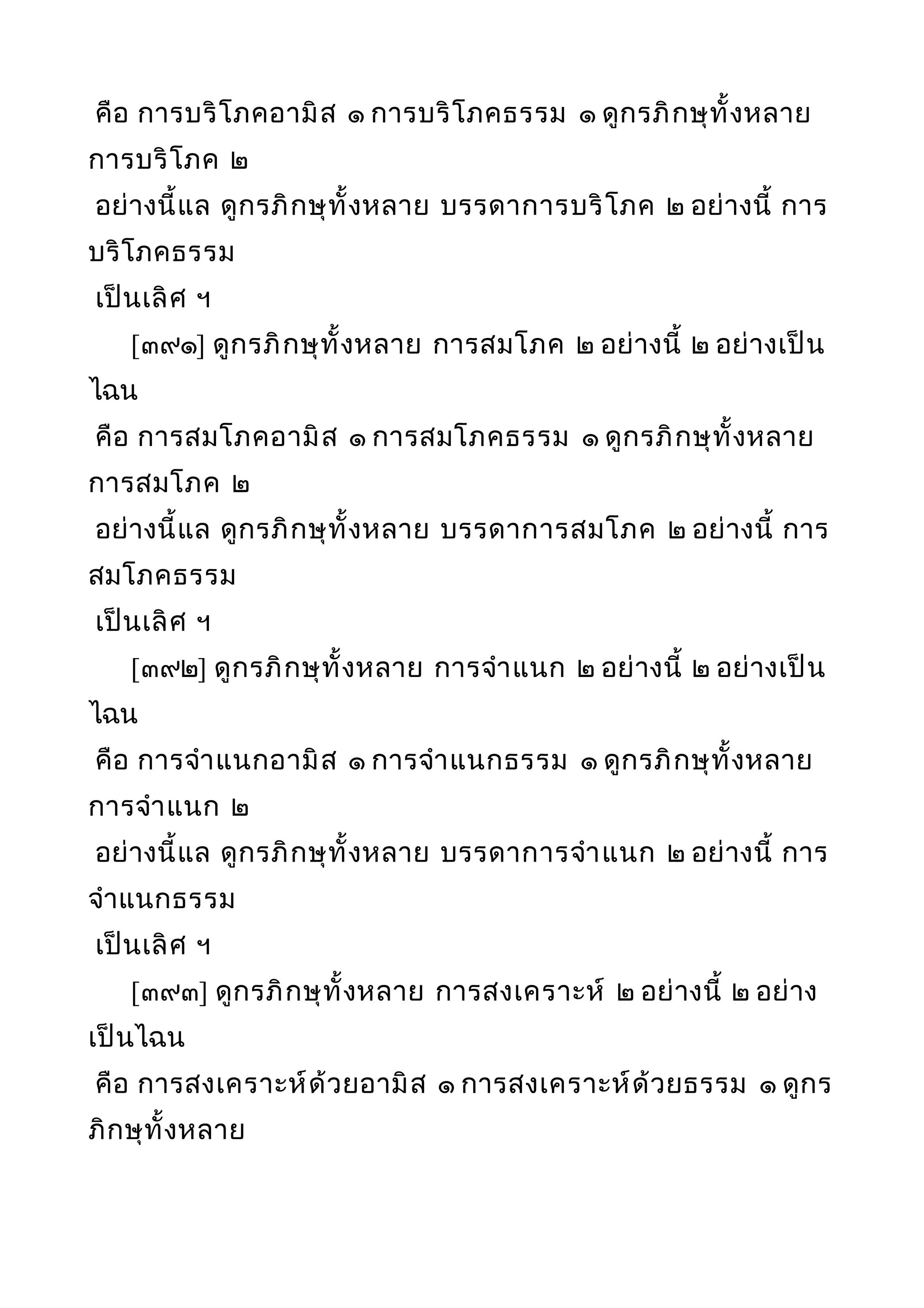 คือ การบริโภคอามิส ๑ การบริโภคธรรม ๑ ดูกรภิกษุทั้งหลาย
การบริโภค ๒
อย่างนี้แล ดูกรภิกษุทั้งหลาย บรรดาการบริโภค ๒ อย่างนี้ การ
บริโภคธรรม
เป็นเลิศ ฯ
[๓๙๑] ดูกรภิกษุทั้งหลาย การสมโภค ๒ อย่างนี้ ๒ อย่างเป็น
ไฉน
คือ การสมโภคอามิส ๑ การสมโภคธรรม ๑ ดูกรภิกษุทั้งหลาย
การสมโภค ๒
อย่างนี้แล ดูกรภิกษุทั้งหลาย บรรดาการสมโภค ๒ อย่างนี้ การ
สมโภคธรรม
เป็นเลิศ ฯ
[๓๙๒] ดูกรภิกษุทั้งหลาย การจำาแนก ๒ อย่างนี้ ๒ อย่างเป็น
ไฉน
คือ การจำาแนกอามิส ๑ การจำาแนกธรรม ๑ ดูกรภิกษุทั้งหลาย
การจำาแนก ๒
อย่างนี้แล ดูกรภิกษุทั้งหลาย บรรดาการจำาแนก ๒ อย่างนี้ การ
จำาแนกธรรม
เป็นเลิศ ฯ
[๓๙๓] ดูกรภิกษุทั้งหลาย การสงเคราะห์ ๒ อย่างนี้ ๒ อย่าง
เป็นไฉน
คือ การสงเคราะห์ด้วยอามิส ๑ การสงเคราะห์ด้วยธรรม ๑ ดูกร
ภิกษุทั้งหลาย
 