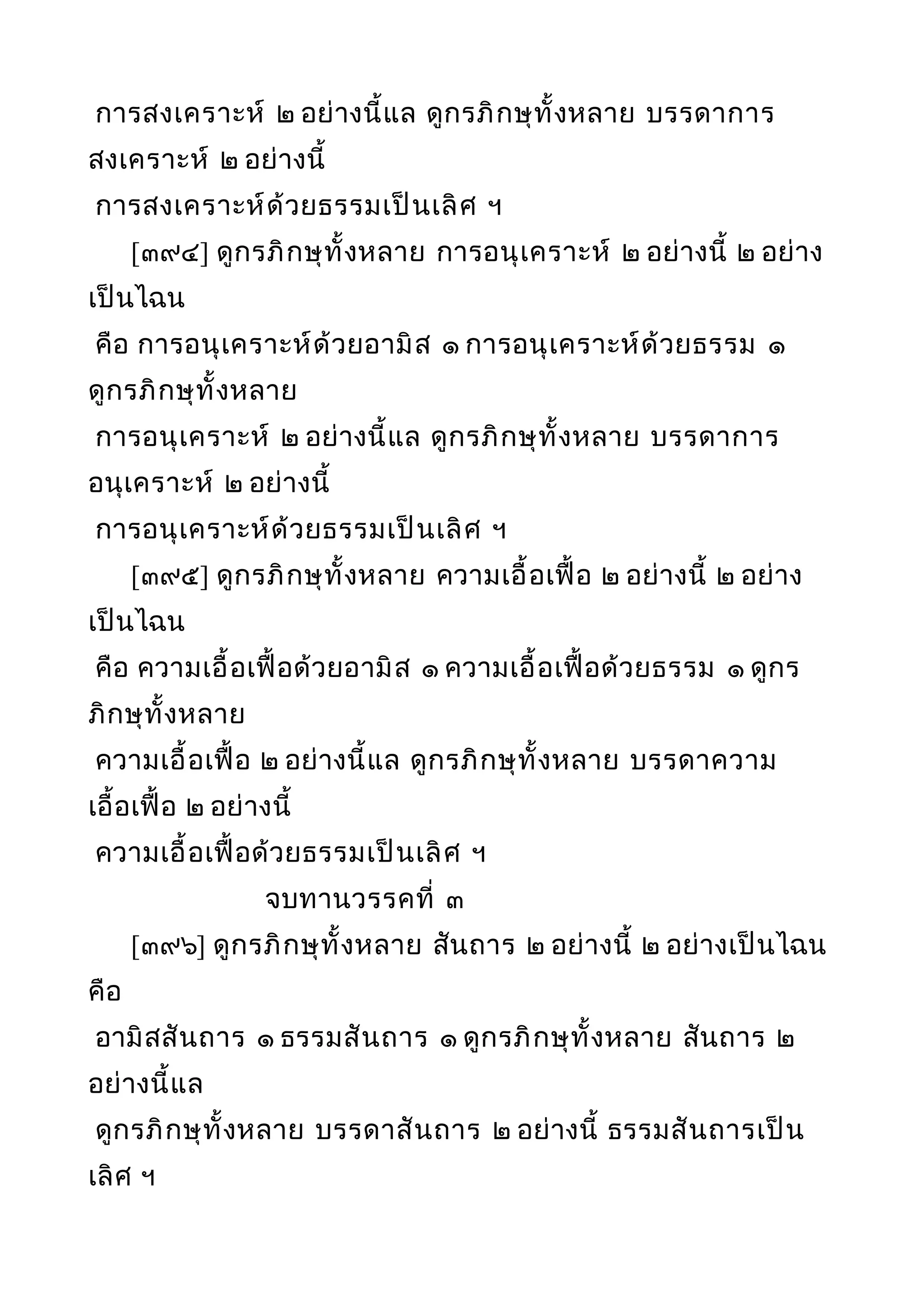 การสงเคราะห์ ๒ อย่างนี้แล ดูกรภิกษุทั้งหลาย บรรดาการ
สงเคราะห์ ๒ อย่างนี้
การสงเคราะห์ด้วยธรรมเป็นเลิศ ฯ
[๓๙๔] ดูกรภิกษุทั้งหลาย การอนุเคราะห์ ๒ อย่างนี้ ๒ อย่าง
เป็นไฉน
คือ การอนุเคราะห์ด้วยอามิส ๑ การอนุเคราะห์ด้วยธรรม ๑
ดูกรภิกษุทั้งหลาย
การอนุเคราะห์ ๒ อย่างนี้แล ดูกรภิกษุทั้งหลาย บรรดาการ
อนุเคราะห์ ๒ อย่างนี้
การอนุเคราะห์ด้วยธรรมเป็นเลิศ ฯ
[๓๙๕] ดูกรภิกษุทั้งหลาย ความเอื้อเฟื้อ ๒ อย่างนี้ ๒ อย่าง
เป็นไฉน
คือ ความเอื้อเฟื้อด้วยอามิส ๑ ความเอื้อเฟื้อด้วยธรรม ๑ ดูกร
ภิกษุทั้งหลาย
ความเอื้อเฟื้อ ๒ อย่างนี้แล ดูกรภิกษุทั้งหลาย บรรดาความ
เอื้อเฟื้อ ๒ อย่างนี้
ความเอื้อเฟื้อด้วยธรรมเป็นเลิศ ฯ
จบทานวรรคที่ ๓
[๓๙๖] ดูกรภิกษุทั้งหลาย สันถาร ๒ อย่างนี้ ๒ อย่างเป็นไฉน
คือ
อามิสสันถาร ๑ ธรรมสันถาร ๑ ดูกรภิกษุทั้งหลาย สันถาร ๒
อย่างนี้แล
ดูกรภิกษุทั้งหลาย บรรดาสันถาร ๒ อย่างนี้ ธรรมสันถารเป็น
เลิศ ฯ
 