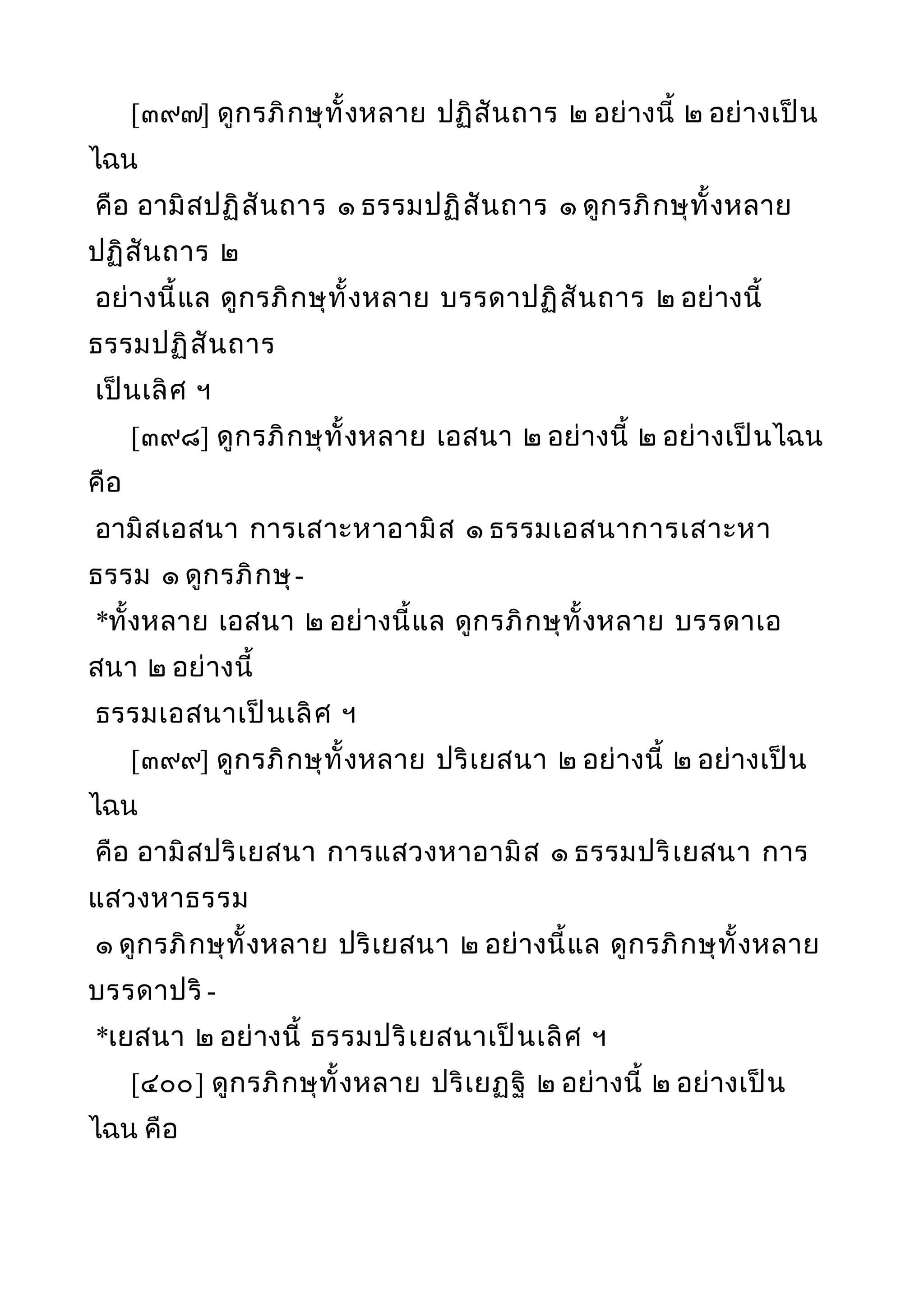 [๓๙๗] ดูกรภิกษุทั้งหลาย ปฏิสันถาร ๒ อย่างนี้ ๒ อย่างเป็น
ไฉน
คือ อามิสปฏิสันถาร ๑ ธรรมปฏิสันถาร ๑ ดูกรภิกษุทั้งหลาย
ปฏิสันถาร ๒
อย่างนี้แล ดูกรภิกษุทั้งหลาย บรรดาปฏิสันถาร ๒ อย่างนี้
ธรรมปฏิสันถาร
เป็นเลิศ ฯ
[๓๙๘] ดูกรภิกษุทั้งหลาย เอสนา ๒ อย่างนี้ ๒ อย่างเป็นไฉน
คือ
อามิสเอสนา การเสาะหาอามิส ๑ ธรรมเอสนาการเสาะหา
ธรรม ๑ ดูกรภิกษุ-
*ทั้งหลาย เอสนา ๒ อย่างนี้แล ดูกรภิกษุทั้งหลาย บรรดาเอ
สนา ๒ อย่างนี้
ธรรมเอสนาเป็นเลิศ ฯ
[๓๙๙] ดูกรภิกษุทั้งหลาย ปริเยสนา ๒ อย่างนี้ ๒ อย่างเป็น
ไฉน
คือ อามิสปริเยสนา การแสวงหาอามิส ๑ ธรรมปริเยสนา การ
แสวงหาธรรม
๑ ดูกรภิกษุทั้งหลาย ปริเยสนา ๒ อย่างนี้แล ดูกรภิกษุทั้งหลาย
บรรดาปริ -
*เยสนา ๒ อย่างนี้ ธรรมปริเยสนาเป็นเลิศ ฯ
[๔๐๐] ดูกรภิกษุทั้งหลาย ปริเยฏฐิ ๒ อย่างนี้ ๒ อย่างเป็น
ไฉน คือ
 