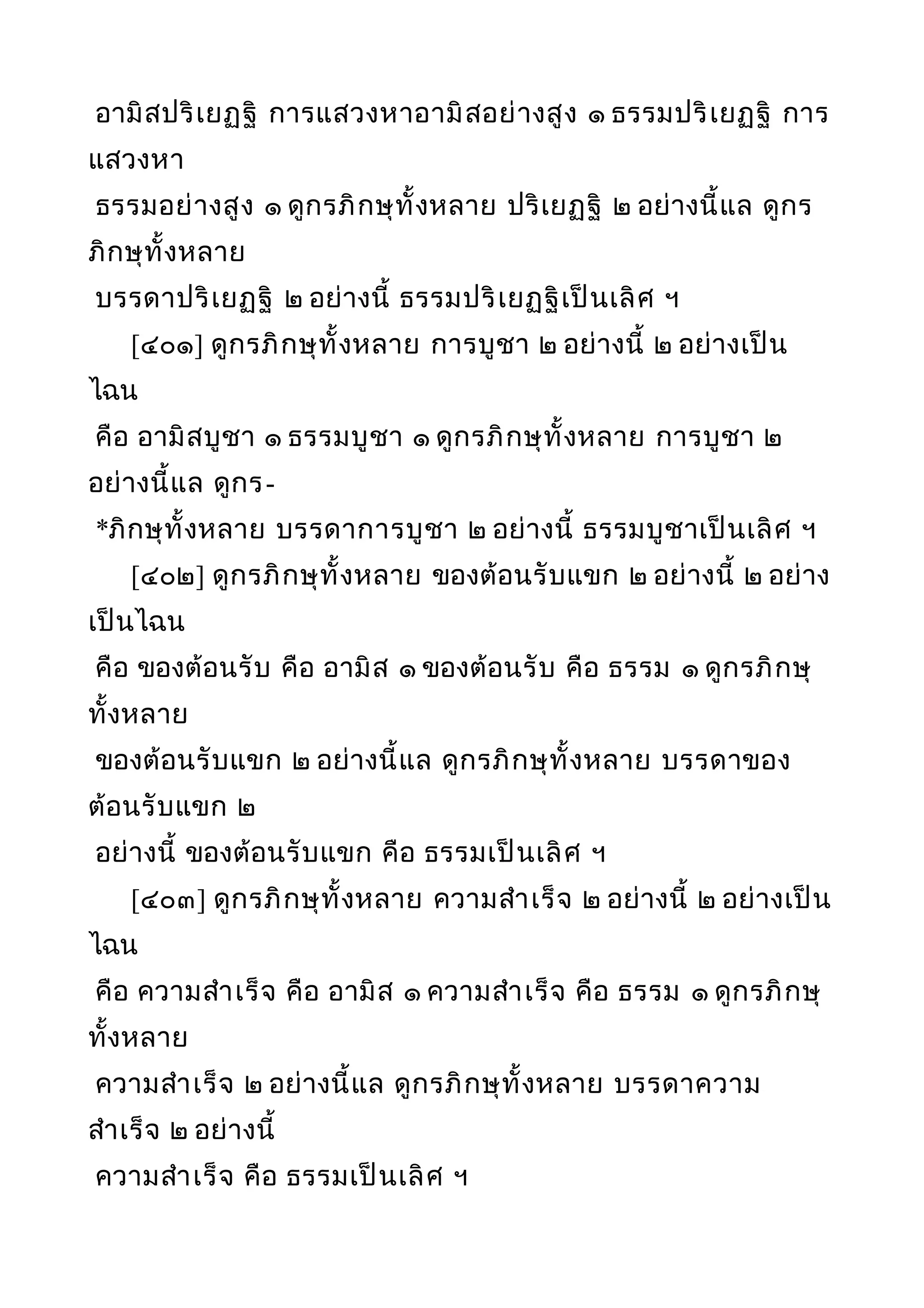 อามิสปริเยฏฐิ การแสวงหาอามิสอย่างสูง ๑ ธรรมปริเยฏฐิ การ
แสวงหา
ธรรมอย่างสูง ๑ ดูกรภิกษุทั้งหลาย ปริเยฏฐิ ๒ อย่างนี้แล ดูกร
ภิกษุทั้งหลาย
บรรดาปริเยฏฐิ ๒ อย่างนี้ ธรรมปริเยฏฐิเป็นเลิศ ฯ
[๔๐๑] ดูกรภิกษุทั้งหลาย การบูชา ๒ อย่างนี้ ๒ อย่างเป็น
ไฉน
คือ อามิสบูชา ๑ ธรรมบูชา ๑ ดูกรภิกษุทั้งหลาย การบูชา ๒
อย่างนี้แล ดูกร-
*ภิกษุทั้งหลาย บรรดาการบูชา ๒ อย่างนี้ ธรรมบูชาเป็นเลิศ ฯ
[๔๐๒] ดูกรภิกษุทั้งหลาย ของต้อนรับแขก ๒ อย่างนี้ ๒ อย่าง
เป็นไฉน
คือ ของต้อนรับ คือ อามิส ๑ ของต้อนรับ คือ ธรรม ๑ ดูกรภิกษุ
ทั้งหลาย
ของต้อนรับแขก ๒ อย่างนี้แล ดูกรภิกษุทั้งหลาย บรรดาของ
ต้อนรับแขก ๒
อย่างนี้ ของต้อนรับแขก คือ ธรรมเป็นเลิศ ฯ
[๔๐๓] ดูกรภิกษุทั้งหลาย ความสำาเร็จ ๒ อย่างนี้ ๒ อย่างเป็น
ไฉน
คือ ความสำาเร็จ คือ อามิส ๑ ความสำาเร็จ คือ ธรรม ๑ ดูกรภิกษุ
ทั้งหลาย
ความสำาเร็จ ๒ อย่างนี้แล ดูกรภิกษุทั้งหลาย บรรดาความ
สำาเร็จ ๒ อย่างนี้
ความสำาเร็จ คือ ธรรมเป็นเลิศ ฯ
 