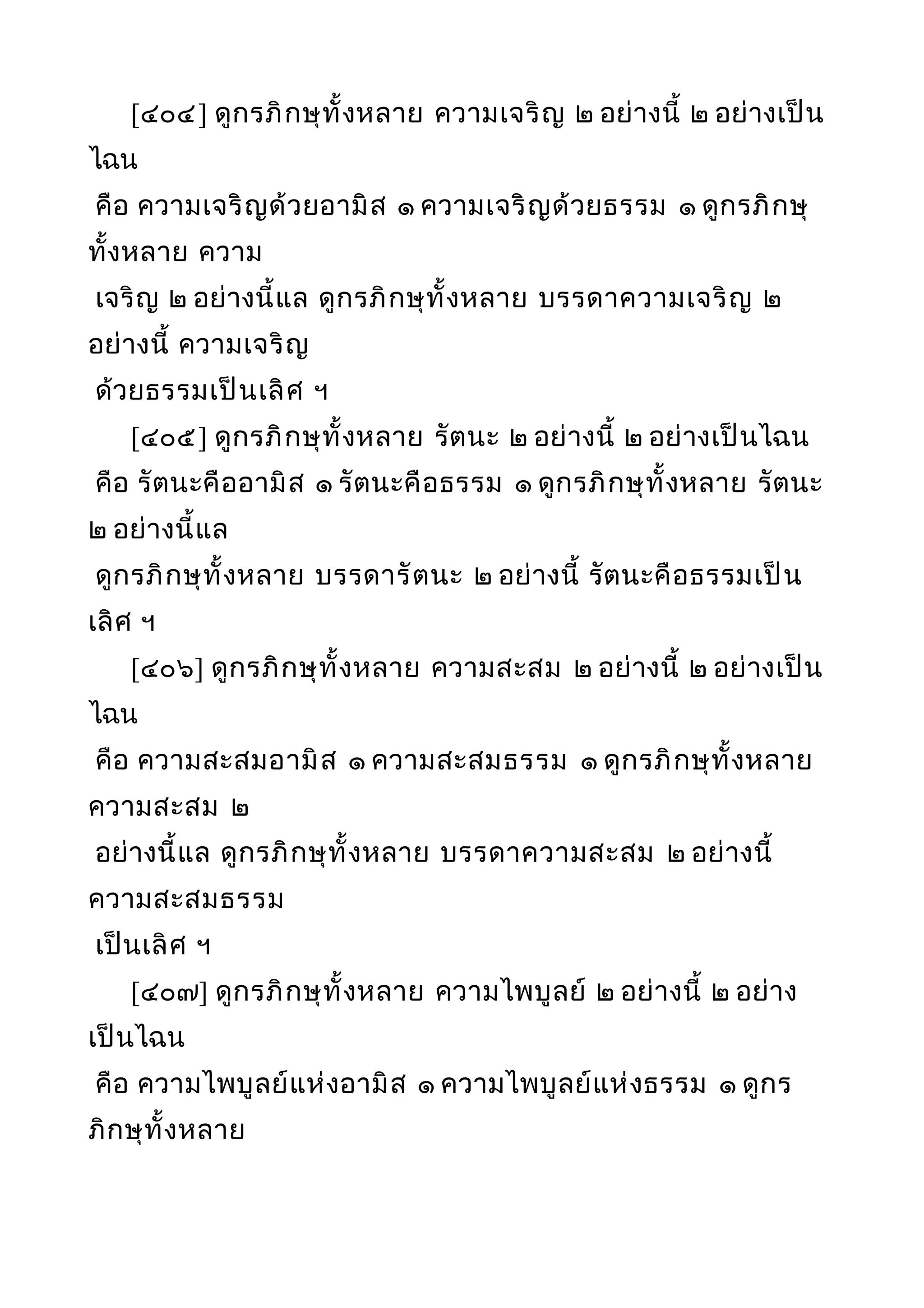 [๔๐๔] ดูกรภิกษุทั้งหลาย ความเจริญ ๒ อย่างนี้ ๒ อย่างเป็น
ไฉน
คือ ความเจริญด้วยอามิส ๑ ความเจริญด้วยธรรม ๑ ดูกรภิกษุ
ทั้งหลาย ความ
เจริญ ๒ อย่างนี้แล ดูกรภิกษุทั้งหลาย บรรดาความเจริญ ๒
อย่างนี้ ความเจริญ
ด้วยธรรมเป็นเลิศ ฯ
[๔๐๕] ดูกรภิกษุทั้งหลาย รัตนะ ๒ อย่างนี้ ๒ อย่างเป็นไฉน
คือ รัตนะคืออามิส ๑ รัตนะคือธรรม ๑ ดูกรภิกษุทั้งหลาย รัตนะ
๒ อย่างนี้แล
ดูกรภิกษุทั้งหลาย บรรดารัตนะ ๒ อย่างนี้ รัตนะคือธรรมเป็น
เลิศ ฯ
[๔๐๖] ดูกรภิกษุทั้งหลาย ความสะสม ๒ อย่างนี้ ๒ อย่างเป็น
ไฉน
คือ ความสะสมอามิส ๑ ความสะสมธรรม ๑ ดูกรภิกษุทั้งหลาย
ความสะสม ๒
อย่างนี้แล ดูกรภิกษุทั้งหลาย บรรดาความสะสม ๒ อย่างนี้
ความสะสมธรรม
เป็นเลิศ ฯ
[๔๐๗] ดูกรภิกษุทั้งหลาย ความไพบูลย์ ๒ อย่างนี้ ๒ อย่าง
เป็นไฉน
คือ ความไพบูลย์แห่งอามิส ๑ ความไพบูลย์แห่งธรรม ๑ ดูกร
ภิกษุทั้งหลาย
 