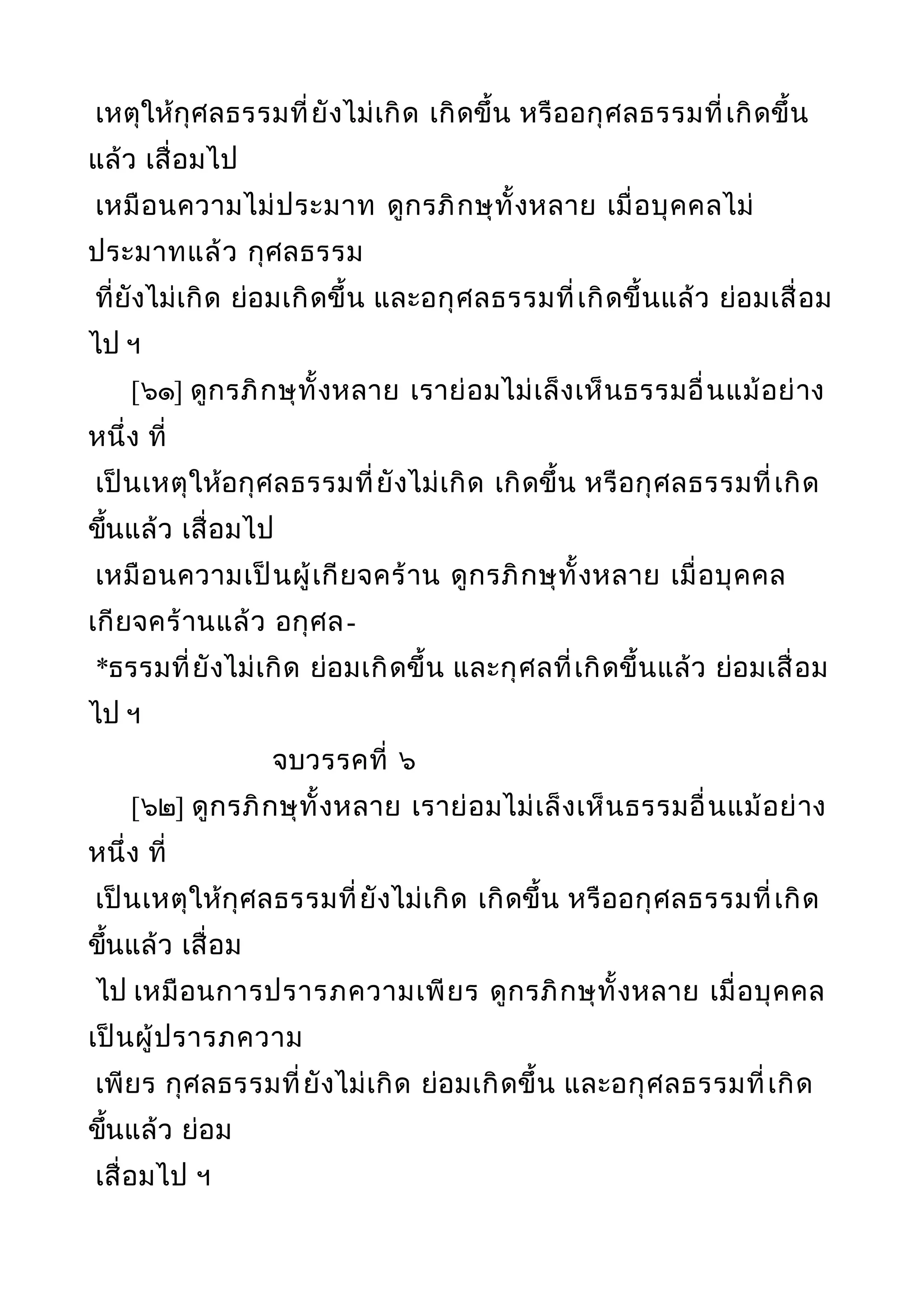 เหตุให้กุศลธรรมที่ยังไม่เกิด เกิดขึ้น หรืออกุศลธรรมที่เกิดขึ้น
แล้ว เสื่อมไป
เหมือนความไม่ประมาท ดูกรภิกษุทั้งหลาย เมื่อบุคคลไม่
ประมาทแล้ว กุศลธรรม
ที่ยังไม่เกิด ย่อมเกิดขึ้น และอกุศลธรรมที่เกิดขึ้นแล้ว ย่อมเสื่อม
ไป ฯ
[๖๑] ดูกรภิกษุทั้งหลาย เราย่อมไม่เล็งเห็นธรรมอื่นแม้อย่าง
หนึ่ง ที่
เป็นเหตุให้อกุศลธรรมที่ยังไม่เกิด เกิดขึ้น หรือกุศลธรรมที่เกิด
ขึ้นแล้ว เสื่อมไป
เหมือนความเป็นผู้เกียจคร้าน ดูกรภิกษุทั้งหลาย เมื่อบุคคล
เกียจคร้านแล้ว อกุศล-
*ธรรมที่ยังไม่เกิด ย่อมเกิดขึ้น และกุศลที่เกิดขึ้นแล้ว ย่อมเสื่อม
ไป ฯ
จบวรรคที่ ๖
[๖๒] ดูกรภิกษุทั้งหลาย เราย่อมไม่เล็งเห็นธรรมอื่นแม้อย่าง
หนึ่ง ที่
เป็นเหตุให้กุศลธรรมที่ยังไม่เกิด เกิดขึ้น หรืออกุศลธรรมที่เกิด
ขึ้นแล้ว เสื่อม
ไป เหมือนการปรารภความเพียร ดูกรภิกษุทั้งหลาย เมื่อบุคคล
เป็นผู้ปรารภความ
เพียร กุศลธรรมที่ยังไม่เกิด ย่อมเกิดขึ้น และอกุศลธรรมที่เกิด
ขึ้นแล้ว ย่อม
เสื่อมไป ฯ
 