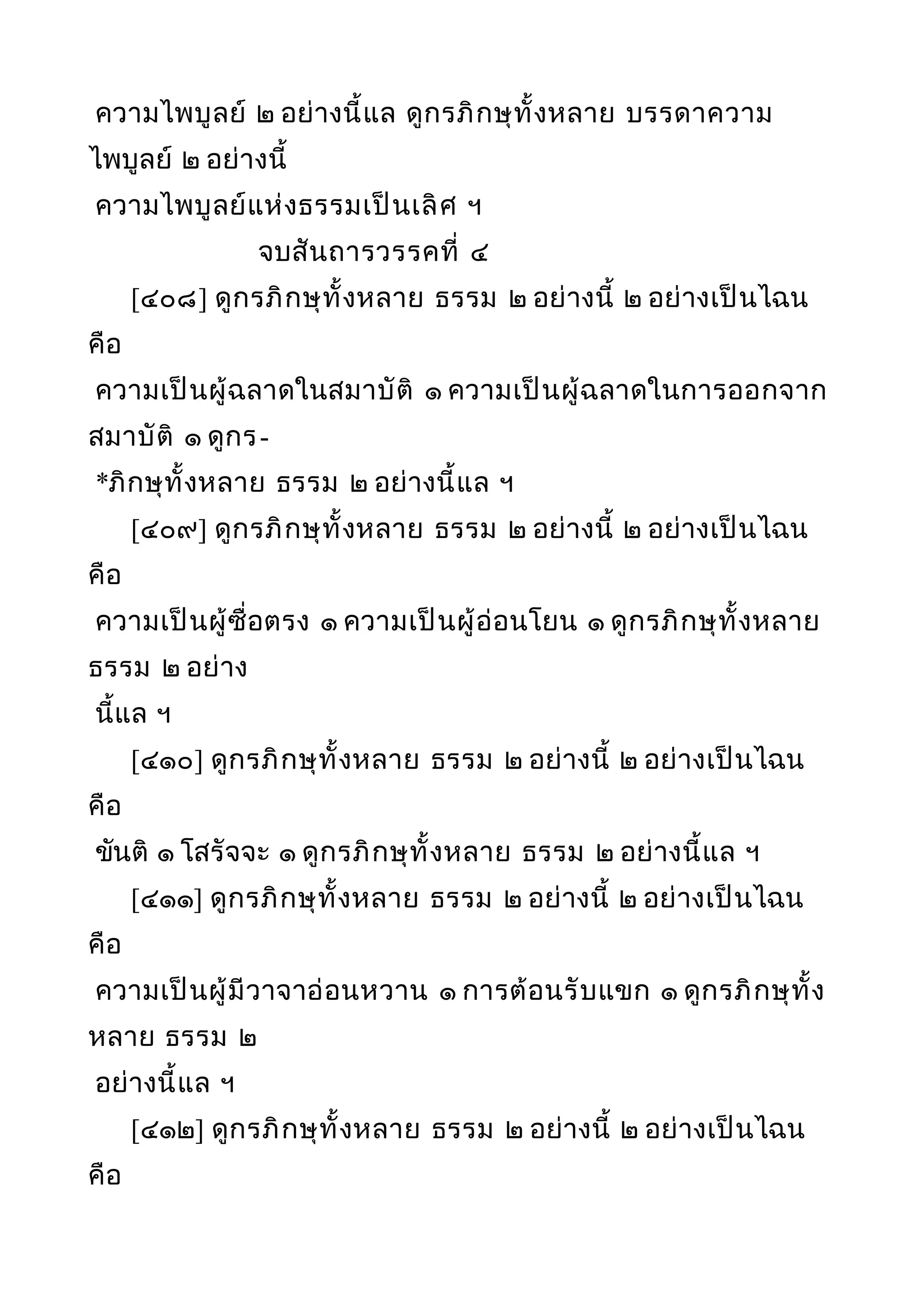 ความไพบูลย์ ๒ อย่างนี้แล ดูกรภิกษุทั้งหลาย บรรดาความ
ไพบูลย์ ๒ อย่างนี้
ความไพบูลย์แห่งธรรมเป็นเลิศ ฯ
จบสันถารวรรคที่ ๔
[๔๐๘] ดูกรภิกษุทั้งหลาย ธรรม ๒ อย่างนี้ ๒ อย่างเป็นไฉน
คือ
ความเป็นผู้ฉลาดในสมาบัติ ๑ ความเป็นผู้ฉลาดในการออกจาก
สมาบัติ ๑ ดูกร-
*ภิกษุทั้งหลาย ธรรม ๒ อย่างนี้แล ฯ
[๔๐๙] ดูกรภิกษุทั้งหลาย ธรรม ๒ อย่างนี้ ๒ อย่างเป็นไฉน
คือ
ความเป็นผู้ซื่อตรง ๑ ความเป็นผู้อ่อนโยน ๑ ดูกรภิกษุทั้งหลาย
ธรรม ๒ อย่าง
นี้แล ฯ
[๔๑๐] ดูกรภิกษุทั้งหลาย ธรรม ๒ อย่างนี้ ๒ อย่างเป็นไฉน
คือ
ขันติ ๑ โสรัจจะ ๑ ดูกรภิกษุทั้งหลาย ธรรม ๒ อย่างนี้แล ฯ
[๔๑๑] ดูกรภิกษุทั้งหลาย ธรรม ๒ อย่างนี้ ๒ อย่างเป็นไฉน
คือ
ความเป็นผู้มีวาจาอ่อนหวาน ๑ การต้อนรับแขก ๑ ดูกรภิกษุทั้ง
หลาย ธรรม ๒
อย่างนี้แล ฯ
[๔๑๒] ดูกรภิกษุทั้งหลาย ธรรม ๒ อย่างนี้ ๒ อย่างเป็นไฉน
คือ
 