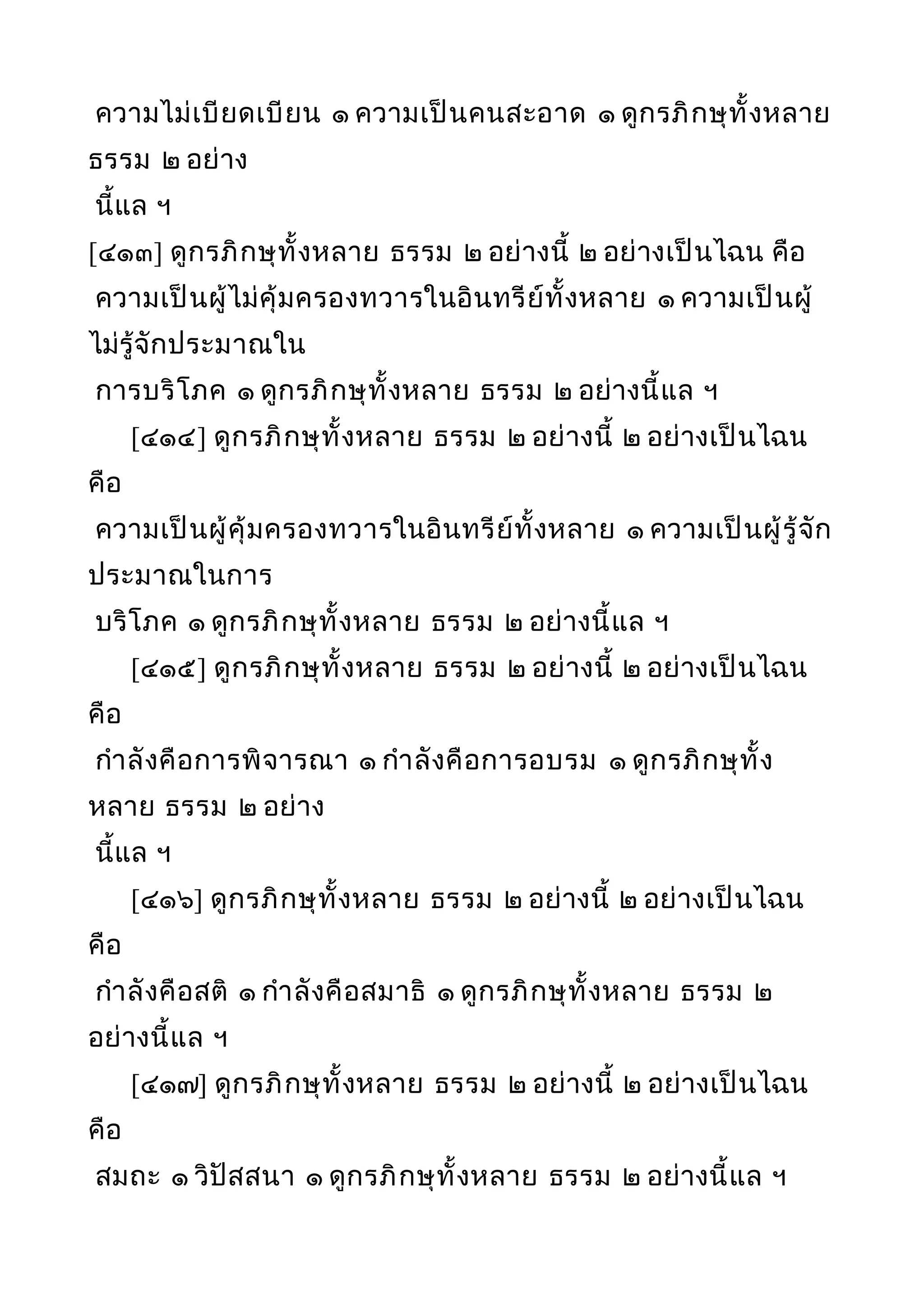 ความไม่เบียดเบียน ๑ ความเป็นคนสะอาด ๑ ดูกรภิกษุทั้งหลาย
ธรรม ๒ อย่าง
นี้แล ฯ
[๔๑๓] ดูกรภิกษุทั้งหลาย ธรรม ๒ อย่างนี้ ๒ อย่างเป็นไฉน คือ
ความเป็นผู้ไม่คุ้มครองทวารในอินทรีย์ทั้งหลาย ๑ ความเป็นผู้
ไม่รู้จักประมาณใน
การบริโภค ๑ ดูกรภิกษุทั้งหลาย ธรรม ๒ อย่างนี้แล ฯ
[๔๑๔] ดูกรภิกษุทั้งหลาย ธรรม ๒ อย่างนี้ ๒ อย่างเป็นไฉน
คือ
ความเป็นผู้คุ้มครองทวารในอินทรีย์ทั้งหลาย ๑ ความเป็นผู้รู้จัก
ประมาณในการ
บริโภค ๑ ดูกรภิกษุทั้งหลาย ธรรม ๒ อย่างนี้แล ฯ
[๔๑๕] ดูกรภิกษุทั้งหลาย ธรรม ๒ อย่างนี้ ๒ อย่างเป็นไฉน
คือ
กำาลังคือการพิจารณา ๑ กำาลังคือการอบรม ๑ ดูกรภิกษุทั้ง
หลาย ธรรม ๒ อย่าง
นี้แล ฯ
[๔๑๖] ดูกรภิกษุทั้งหลาย ธรรม ๒ อย่างนี้ ๒ อย่างเป็นไฉน
คือ
กำาลังคือสติ ๑ กำาลังคือสมาธิ ๑ ดูกรภิกษุทั้งหลาย ธรรม ๒
อย่างนี้แล ฯ
[๔๑๗] ดูกรภิกษุทั้งหลาย ธรรม ๒ อย่างนี้ ๒ อย่างเป็นไฉน
คือ
สมถะ ๑ วิปัสสนา ๑ ดูกรภิกษุทั้งหลาย ธรรม ๒ อย่างนี้แล ฯ
 