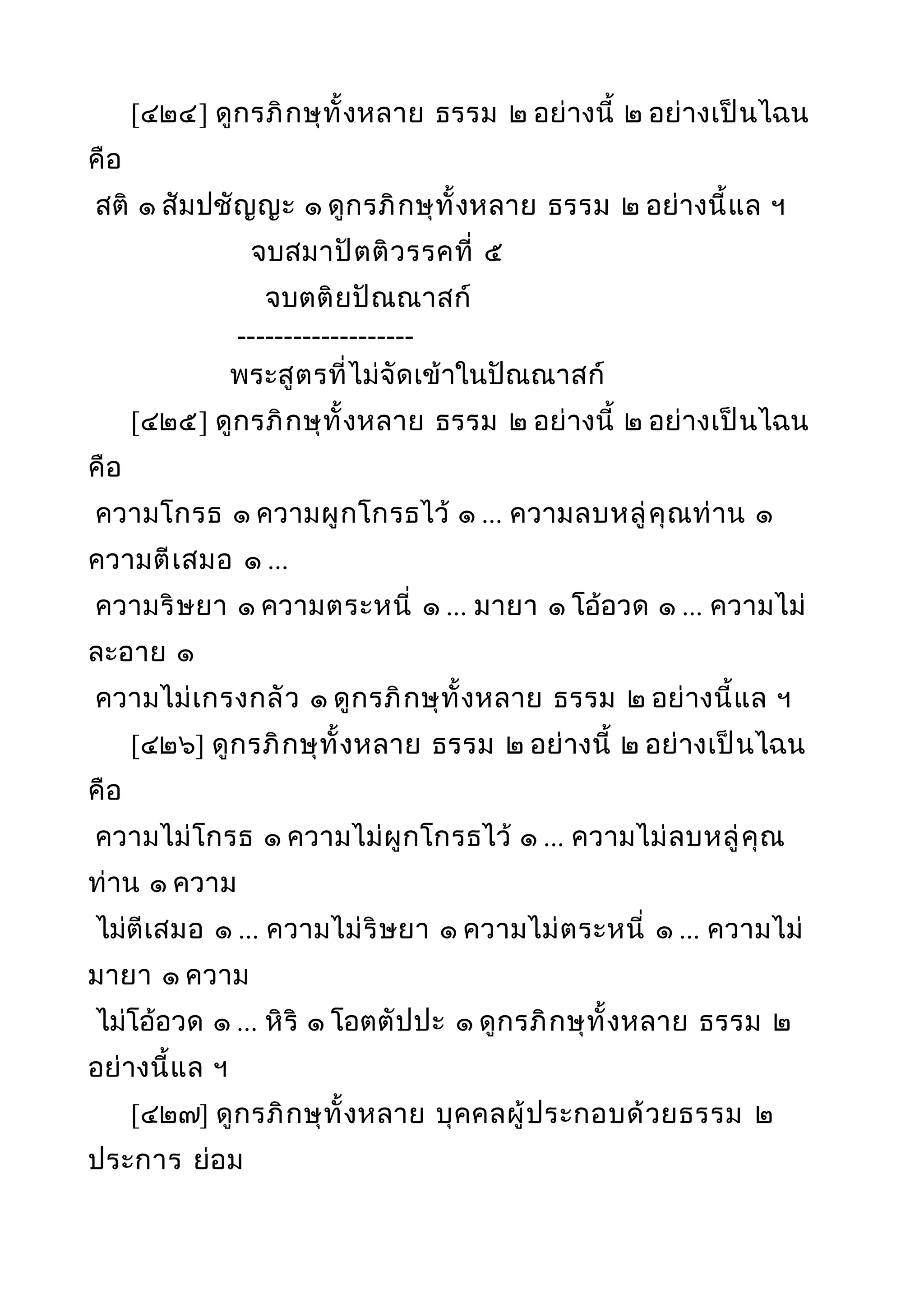 [๔๒๔] ดูกรภิกษุทั้งหลาย ธรรม ๒ อย่างนี้ ๒ อย่างเป็นไฉน
คือ
สติ ๑ สัมปชัญญะ ๑ ดูกรภิกษุทั้งหลาย ธรรม ๒ อย่างนี้แล ฯ
จบสมาปัตติวรรคที่ ๕
จบตติยปัณณาสก์
-------------------
พระสูตรที่ไม่จัดเข้าในปัณณาสก์
[๔๒๕] ดูกรภิกษุทั้งหลาย ธรรม ๒ อย่างนี้ ๒ อย่างเป็นไฉน
คือ
ความโกรธ ๑ ความผูกโกรธไว้ ๑ ... ความลบหลู่คุณท่าน ๑
ความตีเสมอ ๑ ...
ความริษยา ๑ ความตระหนี่ ๑ ... มายา ๑ โอ้อวด ๑ ... ความไม่
ละอาย ๑
ความไม่เกรงกลัว ๑ ดูกรภิกษุทั้งหลาย ธรรม ๒ อย่างนี้แล ฯ
[๔๒๖] ดูกรภิกษุทั้งหลาย ธรรม ๒ อย่างนี้ ๒ อย่างเป็นไฉน
คือ
ความไม่โกรธ ๑ ความไม่ผูกโกรธไว้ ๑ ... ความไม่ลบหลู่คุณ
ท่าน ๑ ความ
ไม่ตีเสมอ ๑ ... ความไม่ริษยา ๑ ความไม่ตระหนี่ ๑ ... ความไม่
มายา ๑ ความ
ไม่โอ้อวด ๑ ... หิริ ๑ โอตตัปปะ ๑ ดูกรภิกษุทั้งหลาย ธรรม ๒
อย่างนี้แล ฯ
[๔๒๗] ดูกรภิกษุทั้งหลาย บุคคลผู้ประกอบด้วยธรรม ๒
ประการ ย่อม
 