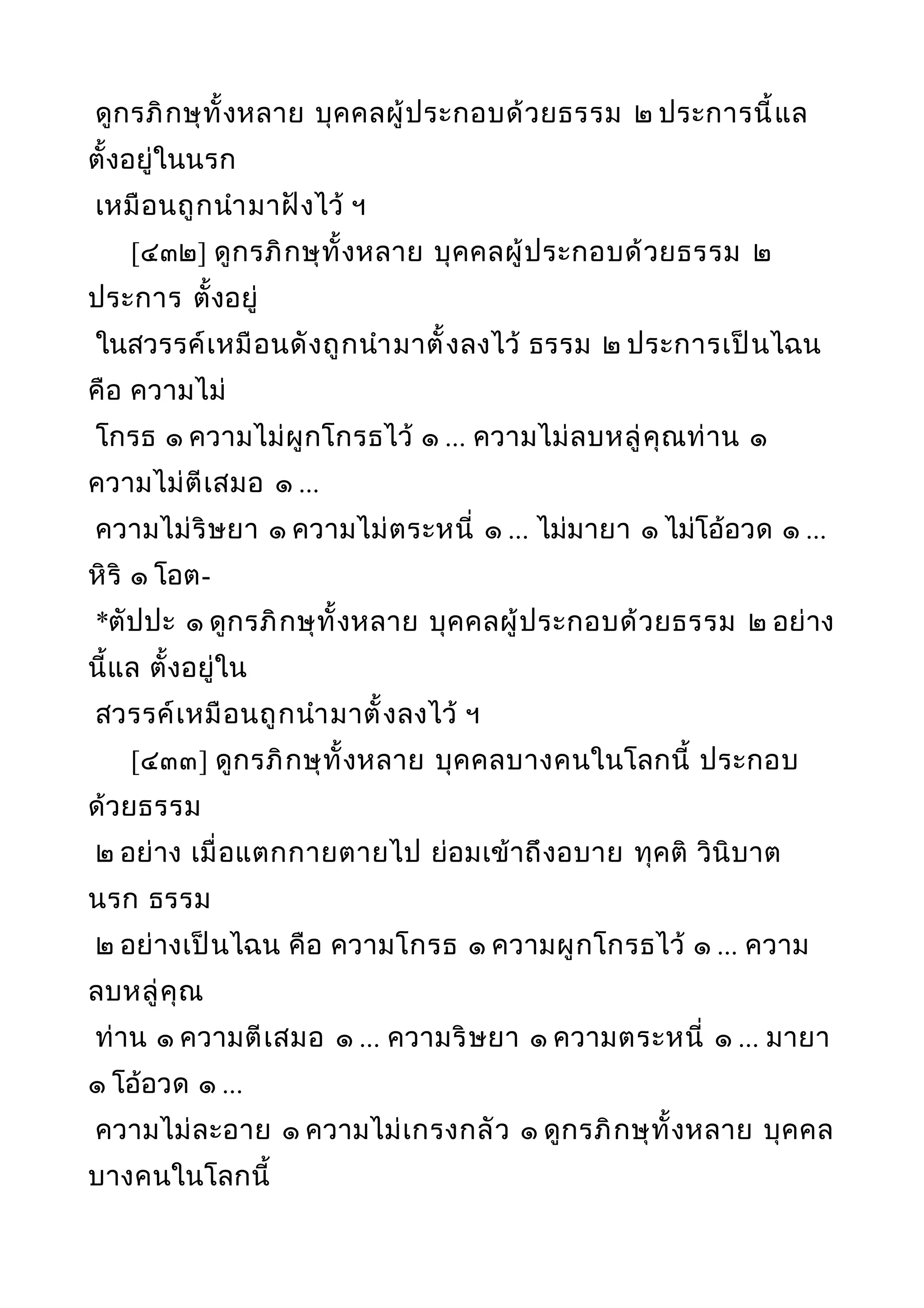 ดูกรภิกษุทั้งหลาย บุคคลผู้ประกอบด้วยธรรม ๒ ประการนี้แล
ตั้งอยู่ในนรก
เหมือนถูกนำามาฝังไว้ ฯ
[๔๓๒] ดูกรภิกษุทั้งหลาย บุคคลผู้ประกอบด้วยธรรม ๒
ประการ ตั้งอยู่
ในสวรรค์เหมือนดังถูกนำามาตั้งลงไว้ ธรรม ๒ ประการเป็นไฉน
คือ ความไม่
โกรธ ๑ ความไม่ผูกโกรธไว้ ๑ ... ความไม่ลบหลู่คุณท่าน ๑
ความไม่ตีเสมอ ๑ ...
ความไม่ริษยา ๑ ความไม่ตระหนี่ ๑ ... ไม่มายา ๑ ไม่โอ้อวด ๑ ...
หิริ ๑ โอต-
*ตัปปะ ๑ ดูกรภิกษุทั้งหลาย บุคคลผู้ประกอบด้วยธรรม ๒ อย่าง
นี้แล ตั้งอยู่ใน
สวรรค์เหมือนถูกนำามาตั้งลงไว้ ฯ
[๔๓๓] ดูกรภิกษุทั้งหลาย บุคคลบางคนในโลกนี้ ประกอบ
ด้วยธรรม
๒ อย่าง เมื่อแตกกายตายไป ย่อมเข้าถึงอบาย ทุคติ วินิบาต
นรก ธรรม
๒ อย่างเป็นไฉน คือ ความโกรธ ๑ ความผูกโกรธไว้ ๑ ... ความ
ลบหลู่คุณ
ท่าน ๑ ความตีเสมอ ๑ ... ความริษยา ๑ ความตระหนี่ ๑ ... มายา
๑ โอ้อวด ๑ ...
ความไม่ละอาย ๑ ความไม่เกรงกลัว ๑ ดูกรภิกษุทั้งหลาย บุคคล
บางคนในโลกนี้
 
