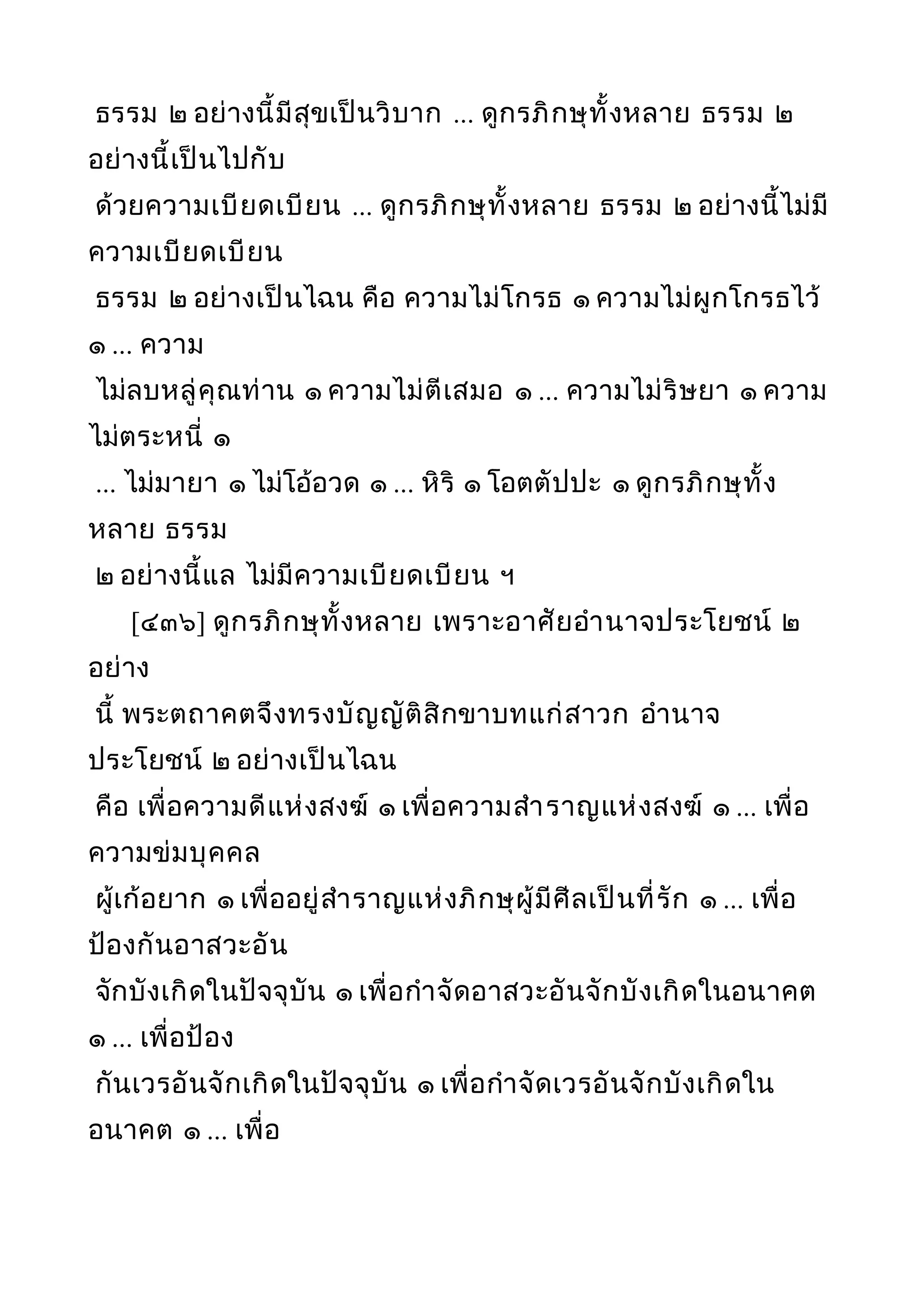 ธรรม ๒ อย่างนี้มีสุขเป็นวิบาก ... ดูกรภิกษุทั้งหลาย ธรรม ๒
อย่างนี้เป็นไปกับ
ด้วยความเบียดเบียน ... ดูกรภิกษุทั้งหลาย ธรรม ๒ อย่างนี้ไม่มี
ความเบียดเบียน
ธรรม ๒ อย่างเป็นไฉน คือ ความไม่โกรธ ๑ ความไม่ผูกโกรธไว้
๑ ... ความ
ไม่ลบหลู่คุณท่าน ๑ ความไม่ตีเสมอ ๑ ... ความไม่ริษยา ๑ ความ
ไม่ตระหนี่ ๑
... ไม่มายา ๑ ไม่โอ้อวด ๑ ... หิริ ๑ โอตตัปปะ ๑ ดูกรภิกษุทั้ง
หลาย ธรรม
๒ อย่างนี้แล ไม่มีความเบียดเบียน ฯ
[๔๓๖] ดูกรภิกษุทั้งหลาย เพราะอาศัยอำานาจประโยชน์ ๒
อย่าง
นี้ พระตถาคตจึงทรงบัญญัติสิกขาบทแก่สาวก อำานาจ
ประโยชน์ ๒ อย่างเป็นไฉน
คือ เพื่อความดีแห่งสงฆ์ ๑ เพื่อความสำาราญแห่งสงฆ์ ๑ ... เพื่อ
ความข่มบุคคล
ผู้เก้อยาก ๑ เพื่ออยู่สำาราญแห่งภิกษุผู้มีศีลเป็นที่รัก ๑ ... เพื่อ
ป้องกันอาสวะอัน
จักบังเกิดในปัจจุบัน ๑ เพื่อกำาจัดอาสวะอันจักบังเกิดในอนาคต
๑ ... เพื่อป้อง
กันเวรอันจักเกิดในปัจจุบัน ๑ เพื่อกำาจัดเวรอันจักบังเกิดใน
อนาคต ๑ ... เพื่อ
 