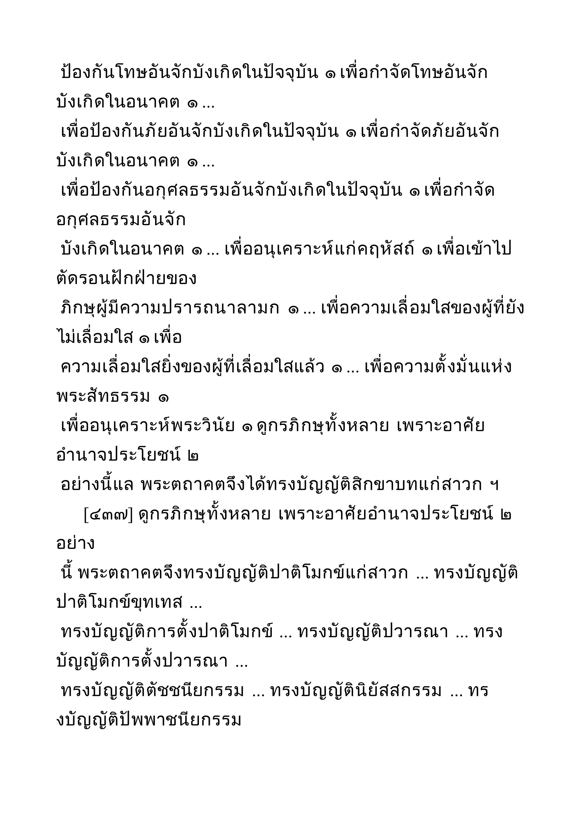 ป้องกันโทษอันจักบังเกิดในปัจจุบัน ๑ เพื่อกำาจัดโทษอันจัก
บังเกิดในอนาคต ๑ ...
เพื่อป้องกันภัยอันจักบังเกิดในปัจจุบัน ๑ เพื่อกำาจัดภัยอันจัก
บังเกิดในอนาคต ๑ ...
เพื่อป้องกันอกุศลธรรมอันจักบังเกิดในปัจจุบัน ๑ เพื่อกำาจัด
อกุศลธรรมอันจัก
บังเกิดในอนาคต ๑ ... เพื่ออนุเคราะห์แก่คฤหัสถ์ ๑ เพื่อเข้าไป
ตัดรอนฝักฝ่ายของ
ภิกษุผู้มีความปรารถนาลามก ๑ ... เพื่อความเลื่อมใสของผู้ที่ยัง
ไม่เลื่อมใส ๑ เพื่อ
ความเลื่อมใสยิ่งของผู้ที่เลื่อมใสแล้ว ๑ ... เพื่อความตั้งมั่นแห่ง
พระสัทธรรม ๑
เพื่ออนุเคราะห์พระวินัย ๑ ดูกรภิกษุทั้งหลาย เพราะอาศัย
อำานาจประโยชน์ ๒
อย่างนี้แล พระตถาคตจึงได้ทรงบัญญัติสิกขาบทแก่สาวก ฯ
[๔๓๗] ดูกรภิกษุทั้งหลาย เพราะอาศัยอำานาจประโยชน์ ๒
อย่าง
นี้ พระตถาคตจึงทรงบัญญัติปาติโมกข์แก่สาวก ... ทรงบัญญัติ
ปาติโมกข์ขุทเทส ...
ทรงบัญญัติการตั้งปาติโมกข์ ... ทรงบัญญัติปวารณา ... ทรง
บัญญัติการตั้งปวารณา ...
ทรงบัญญัติตัชชนียกรรม ... ทรงบัญญัตินิยัสสกรรม ... ทร
งบัญญัติปัพพาชนียกรรม
 