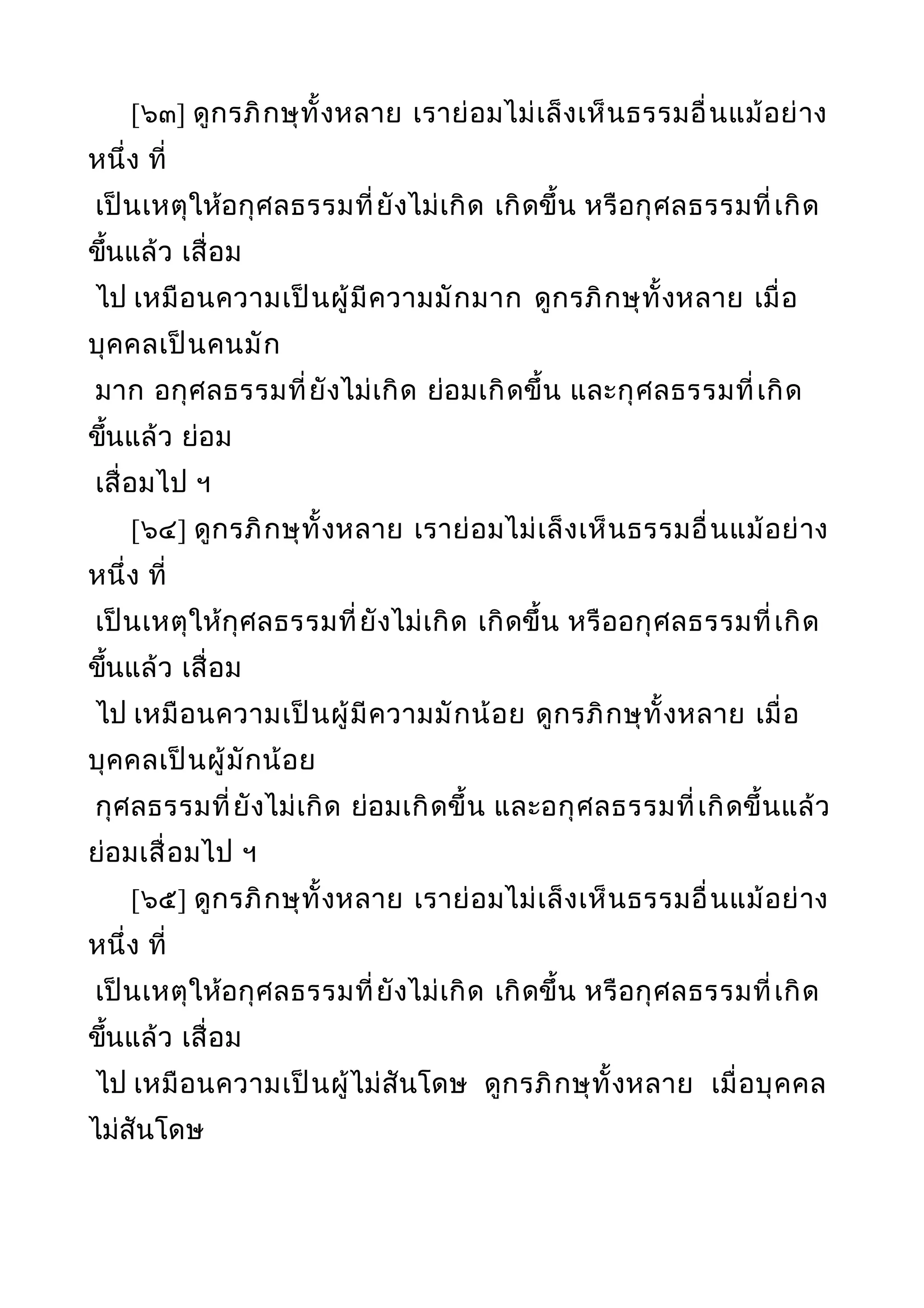 [๖๓] ดูกรภิกษุทั้งหลาย เราย่อมไม่เล็งเห็นธรรมอื่นแม้อย่าง
หนึ่ง ที่
เป็นเหตุให้อกุศลธรรมที่ยังไม่เกิด เกิดขึ้น หรือกุศลธรรมที่เกิด
ขึ้นแล้ว เสื่อม
ไป เหมือนความเป็นผู้มีความมักมาก ดูกรภิกษุทั้งหลาย เมื่อ
บุคคลเป็นคนมัก
มาก อกุศลธรรมที่ยังไม่เกิด ย่อมเกิดขึ้น และกุศลธรรมที่เกิด
ขึ้นแล้ว ย่อม
เสื่อมไป ฯ
[๖๔] ดูกรภิกษุทั้งหลาย เราย่อมไม่เล็งเห็นธรรมอื่นแม้อย่าง
หนึ่ง ที่
เป็นเหตุให้กุศลธรรมที่ยังไม่เกิด เกิดขึ้น หรืออกุศลธรรมที่เกิด
ขึ้นแล้ว เสื่อม
ไป เหมือนความเป็นผู้มีความมักน้อย ดูกรภิกษุทั้งหลาย เมื่อ
บุคคลเป็นผู้มักน้อย
กุศลธรรมที่ยังไม่เกิด ย่อมเกิดขึ้น และอกุศลธรรมที่เกิดขึ้นแล้ว
ย่อมเสื่อมไป ฯ
[๖๕] ดูกรภิกษุทั้งหลาย เราย่อมไม่เล็งเห็นธรรมอื่นแม้อย่าง
หนึ่ง ที่
เป็นเหตุให้อกุศลธรรมที่ยังไม่เกิด เกิดขึ้น หรือกุศลธรรมที่เกิด
ขึ้นแล้ว เสื่อม
ไป เหมือนความเป็นผู้ไม่สันโดษ ดูกรภิกษุทั้งหลาย เมื่อบุคคล
ไม่สันโดษ
 