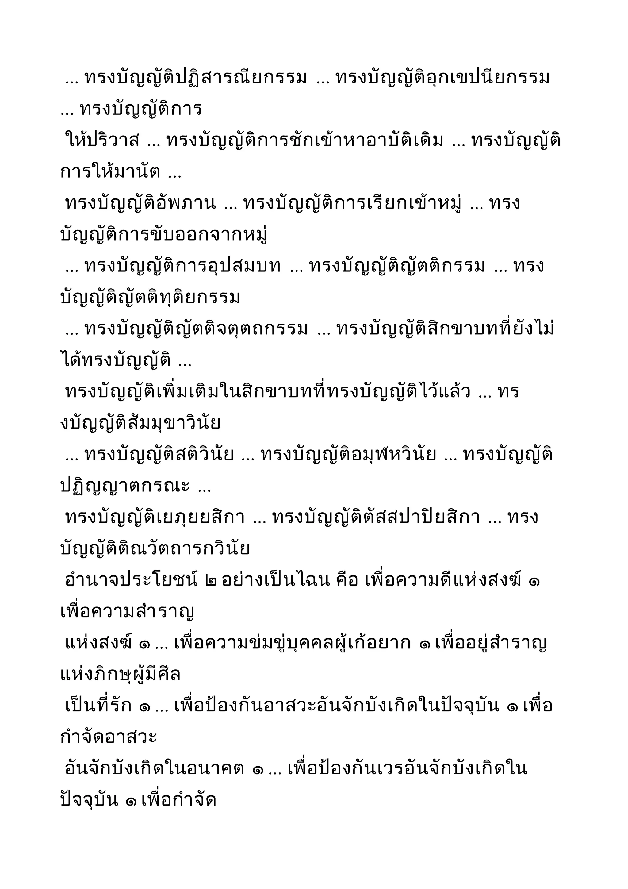 ... ทรงบัญญัติปฏิสารณียกรรม ... ทรงบัญญัติอุกเขปนียกรรม
... ทรงบัญญัติการ
ให้ปริวาส ... ทรงบัญญัติการชักเข้าหาอาบัติเดิม ... ทรงบัญญัติ
การให้มานัต ...
ทรงบัญญัติอัพภาน ... ทรงบัญญัติการเรียกเข้าหมู่ ... ทรง
บัญญัติการขับออกจากหมู่
... ทรงบัญญัติการอุปสมบท ... ทรงบัญญัติญัตติกรรม ... ทรง
บัญญัติญัตติทุติยกรรม
... ทรงบัญญัติญัตติจตุตถกรรม ... ทรงบัญญัติสิกขาบทที่ยังไม่
ได้ทรงบัญญัติ ...
ทรงบัญญัติเพิ่มเติมในสิกขาบทที่ทรงบัญญัติไว้แล้ว ... ทร
งบัญญัติสัมมุขาวินัย
... ทรงบัญญัติสติวินัย ... ทรงบัญญัติอมุฬหวินัย ... ทรงบัญญัติ
ปฏิญญาตกรณะ ...
ทรงบัญญัติเยภุยยสิกา ... ทรงบัญญัติตัสสปาปิยสิกา ... ทรง
บัญญัติติณวัตถารกวินัย
อำานาจประโยชน์ ๒ อย่างเป็นไฉน คือ เพื่อความดีแห่งสงฆ์ ๑
เพื่อความสำาราญ
แห่งสงฆ์ ๑ ... เพื่อความข่มขู่บุคคลผู้เก้อยาก ๑ เพื่ออยู่สำาราญ
แห่งภิกษุผู้มีศีล
เป็นที่รัก ๑ ... เพื่อป้องกันอาสวะอันจักบังเกิดในปัจจุบัน ๑ เพื่อ
กำาจัดอาสวะ
อันจักบังเกิดในอนาคต ๑ ... เพื่อป้องกันเวรอันจักบังเกิดใน
ปัจจุบัน ๑ เพื่อกำาจัด
 