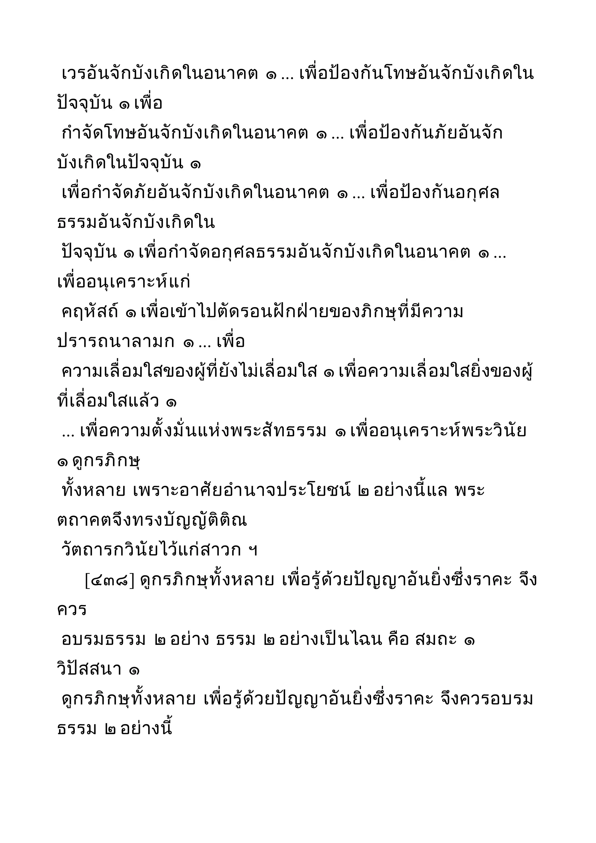 เวรอันจักบังเกิดในอนาคต ๑ ... เพื่อป้องกันโทษอันจักบังเกิดใน
ปัจจุบัน ๑ เพื่อ
กำาจัดโทษอันจักบังเกิดในอนาคต ๑ ... เพื่อป้องกันภัยอันจัก
บังเกิดในปัจจุบัน ๑
เพื่อกำาจัดภัยอันจักบังเกิดในอนาคต ๑ ... เพื่อป้องกันอกุศล
ธรรมอันจักบังเกิดใน
ปัจจุบัน ๑ เพื่อกำาจัดอกุศลธรรมอันจักบังเกิดในอนาคต ๑ ...
เพื่ออนุเคราะห์แก่
คฤหัสถ์ ๑ เพื่อเข้าไปตัดรอนฝักฝ่ายของภิกษุที่มีความ
ปรารถนาลามก ๑ ... เพื่อ
ความเลื่อมใสของผู้ที่ยังไม่เลื่อมใส ๑ เพื่อความเลื่อมใสยิ่งของผู้
ที่เลื่อมใสแล้ว ๑
... เพื่อความตั้งมั่นแห่งพระสัทธรรม ๑ เพื่ออนุเคราะห์พระวินัย
๑ ดูกรภิกษุ
ทั้งหลาย เพราะอาศัยอำานาจประโยชน์ ๒ อย่างนี้แล พระ
ตถาคตจึงทรงบัญญัติติณ
วัตถารกวินัยไว้แก่สาวก ฯ
[๔๓๘] ดูกรภิกษุทั้งหลาย เพื่อรู้ด้วยปัญญาอันยิ่งซึ่งราคะ จึง
ควร
อบรมธรรม ๒ อย่าง ธรรม ๒ อย่างเป็นไฉน คือ สมถะ ๑
วิปัสสนา ๑
ดูกรภิกษุทั้งหลาย เพื่อรู้ด้วยปัญญาอันยิ่งซึ่งราคะ จึงควรอบรม
ธรรม ๒ อย่างนี้
 
