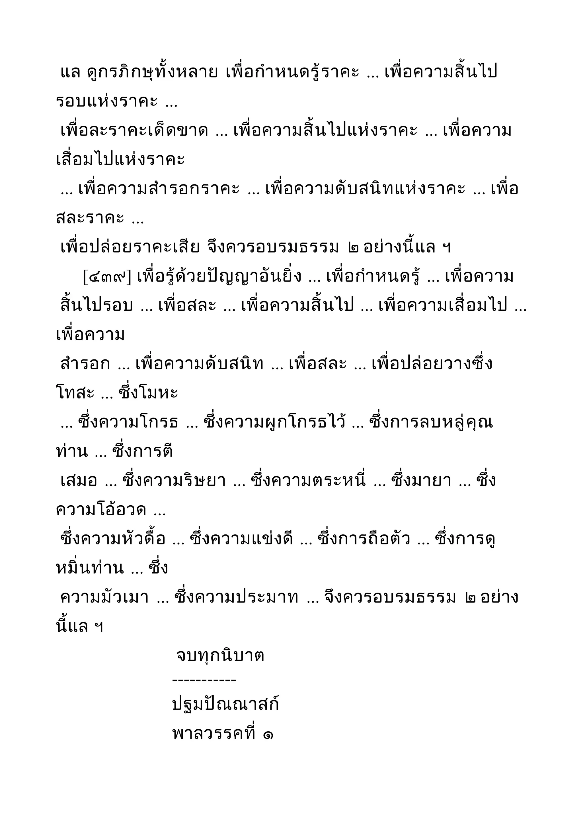 แล ดูกรภิกษุทั้งหลาย เพื่อกำาหนดรู้ราคะ ... เพื่อความสิ้นไป
รอบแห่งราคะ ...
เพื่อละราคะเด็ดขาด ... เพื่อความสิ้นไปแห่งราคะ ... เพื่อความ
เสื่อมไปแห่งราคะ
... เพื่อความสำารอกราคะ ... เพื่อความดับสนิทแห่งราคะ ... เพื่อ
สละราคะ ...
เพื่อปล่อยราคะเสีย จึงควรอบรมธรรม ๒ อย่างนี้แล ฯ
[๔๓๙] เพื่อรู้ด้วยปัญญาอันยิ่ง ... เพื่อกำาหนดรู้ ... เพื่อความ
สิ้นไปรอบ ... เพื่อสละ ... เพื่อความสิ้นไป ... เพื่อความเสื่อมไป ...
เพื่อความ
สำารอก ... เพื่อความดับสนิท ... เพื่อสละ ... เพื่อปล่อยวางซึ่ง
โทสะ ... ซึ่งโมหะ
... ซึ่งความโกรธ ... ซึ่งความผูกโกรธไว้ ... ซึ่งการลบหลู่คุณ
ท่าน ... ซึ่งการตี
เสมอ ... ซึ่งความริษยา ... ซึ่งความตระหนี่ ... ซึ่งมายา ... ซึ่ง
ความโอ้อวด ...
ซึ่งความหัวดื้อ ... ซึ่งความแข่งดี ... ซึ่งการถือตัว ... ซึ่งการดู
หมิ่นท่าน ... ซึ่ง
ความมัวเมา ... ซึ่งความประมาท ... จึงควรอบรมธรรม ๒ อย่าง
นี้แล ฯ
จบทุกนิบาต
-----------
ปฐมปัณณาสก์
พาลวรรคที่ ๑
 