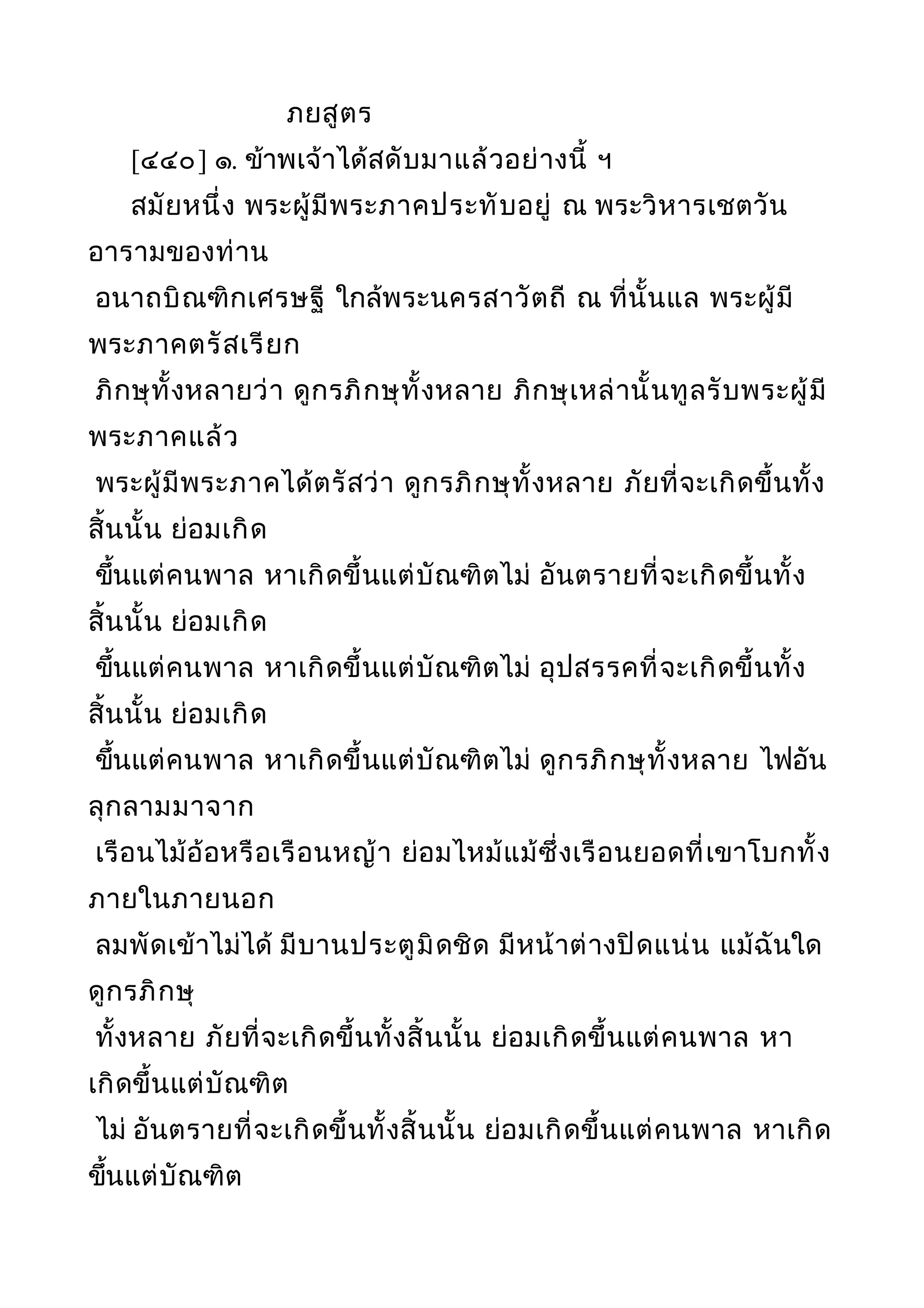 ภยสูตร
[๔๔๐] ๑. ข้าพเจ้าได้สดับมาแล้วอย่างนี้ ฯ
สมัยหนึ่ง พระผู้มีพระภาคประทับอยู่ ณ พระวิหารเชตวัน
อารามของท่าน
อนาถบิณฑิกเศรษฐี ใกล้พระนครสาวัตถี ณ ที่นั้นแล พระผู้มี
พระภาคตรัสเรียก
ภิกษุทั้งหลายว่า ดูกรภิกษุทั้งหลาย ภิกษุเหล่านั้นทูลรับพระผู้มี
พระภาคแล้ว
พระผู้มีพระภาคได้ตรัสว่า ดูกรภิกษุทั้งหลาย ภัยที่จะเกิดขึ้นทั้ง
สิ้นนั้น ย่อมเกิด
ขึ้นแต่คนพาล หาเกิดขึ้นแต่บัณฑิตไม่ อันตรายที่จะเกิดขึ้นทั้ง
สิ้นนั้น ย่อมเกิด
ขึ้นแต่คนพาล หาเกิดขึ้นแต่บัณฑิตไม่ อุปสรรคที่จะเกิดขึ้นทั้ง
สิ้นนั้น ย่อมเกิด
ขึ้นแต่คนพาล หาเกิดขึ้นแต่บัณฑิตไม่ ดูกรภิกษุทั้งหลาย ไฟอัน
ลุกลามมาจาก
เรือนไม้อ้อหรือเรือนหญ้า ย่อมไหม้แม้ซึ่งเรือนยอดที่เขาโบกทั้ง
ภายในภายนอก
ลมพัดเข้าไม่ได้ มีบานประตูมิดชิด มีหน้าต่างปิดแน่น แม้ฉันใด
ดูกรภิกษุ
ทั้งหลาย ภัยที่จะเกิดขึ้นทั้งสิ้นนั้น ย่อมเกิดขึ้นแต่คนพาล หา
เกิดขึ้นแต่บัณฑิต
ไม่ อันตรายที่จะเกิดขึ้นทั้งสิ้นนั้น ย่อมเกิดขึ้นแต่คนพาล หาเกิด
ขึ้นแต่บัณฑิต
 