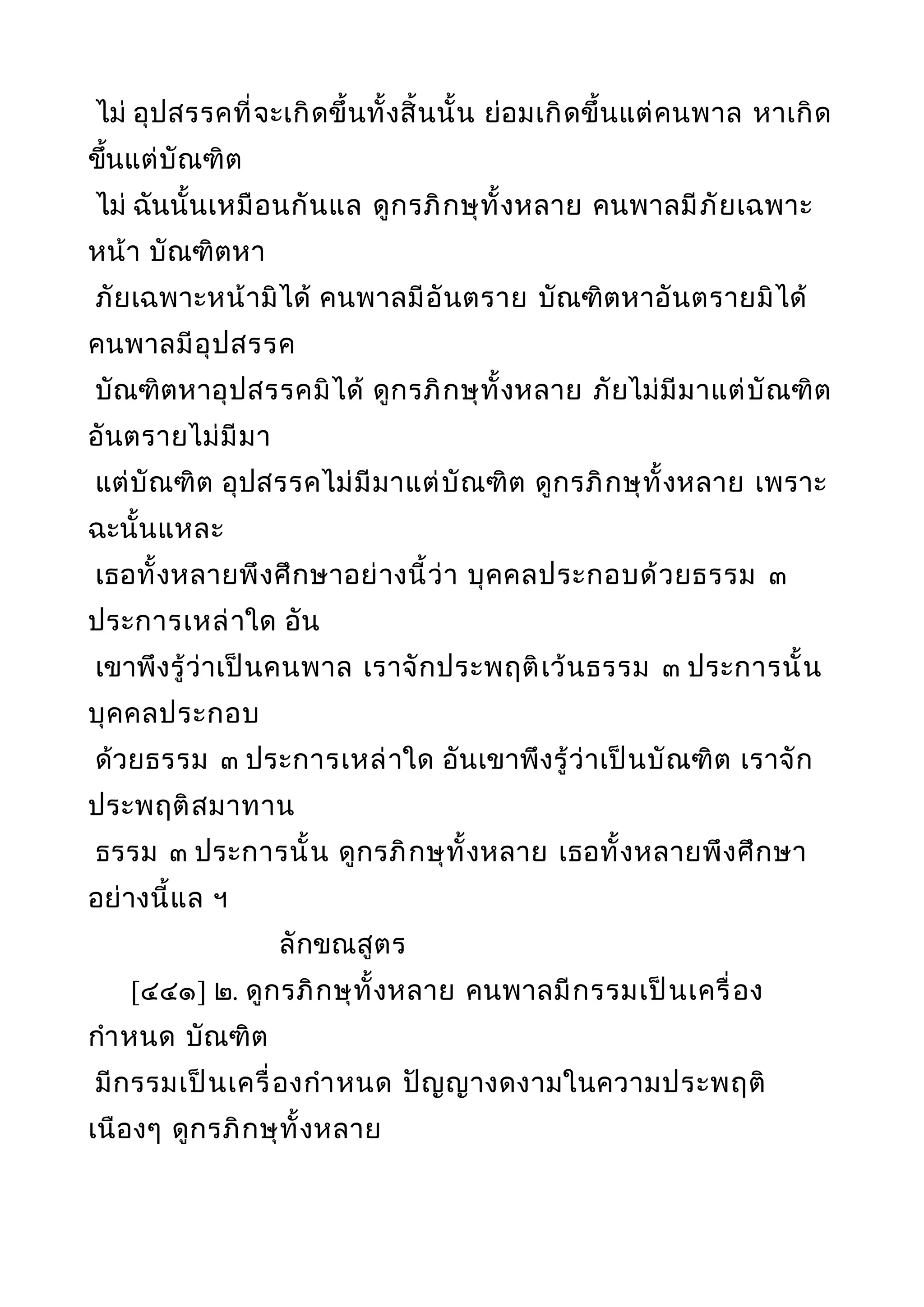 ไม่ อุปสรรคที่จะเกิดขึ้นทั้งสิ้นนั้น ย่อมเกิดขึ้นแต่คนพาล หาเกิด
ขึ้นแต่บัณฑิต
ไม่ ฉันนั้นเหมือนกันแล ดูกรภิกษุทั้งหลาย คนพาลมีภัยเฉพาะ
หน้า บัณฑิตหา
ภัยเฉพาะหน้ามิได้ คนพาลมีอันตราย บัณฑิตหาอันตรายมิได้
คนพาลมีอุปสรรค
บัณฑิตหาอุปสรรคมิได้ ดูกรภิกษุทั้งหลาย ภัยไม่มีมาแต่บัณฑิต
อันตรายไม่มีมา
แต่บัณฑิต อุปสรรคไม่มีมาแต่บัณฑิต ดูกรภิกษุทั้งหลาย เพราะ
ฉะนั้นแหละ
เธอทั้งหลายพึงศึกษาอย่างนี้ว่า บุคคลประกอบด้วยธรรม ๓
ประการเหล่าใด อัน
เขาพึงรู้ว่าเป็นคนพาล เราจักประพฤติเว้นธรรม ๓ ประการนั้น
บุคคลประกอบ
ด้วยธรรม ๓ ประการเหล่าใด อันเขาพึงรู้ว่าเป็นบัณฑิต เราจัก
ประพฤติสมาทาน
ธรรม ๓ ประการนั้น ดูกรภิกษุทั้งหลาย เธอทั้งหลายพึงศึกษา
อย่างนี้แล ฯ
ลักขณสูตร
[๔๔๑] ๒. ดูกรภิกษุทั้งหลาย คนพาลมีกรรมเป็นเครื่อง
กำาหนด บัณฑิต
มีกรรมเป็นเครื่องกำาหนด ปัญญางดงามในความประพฤติ
เนืองๆ ดูกรภิกษุทั้งหลาย
 