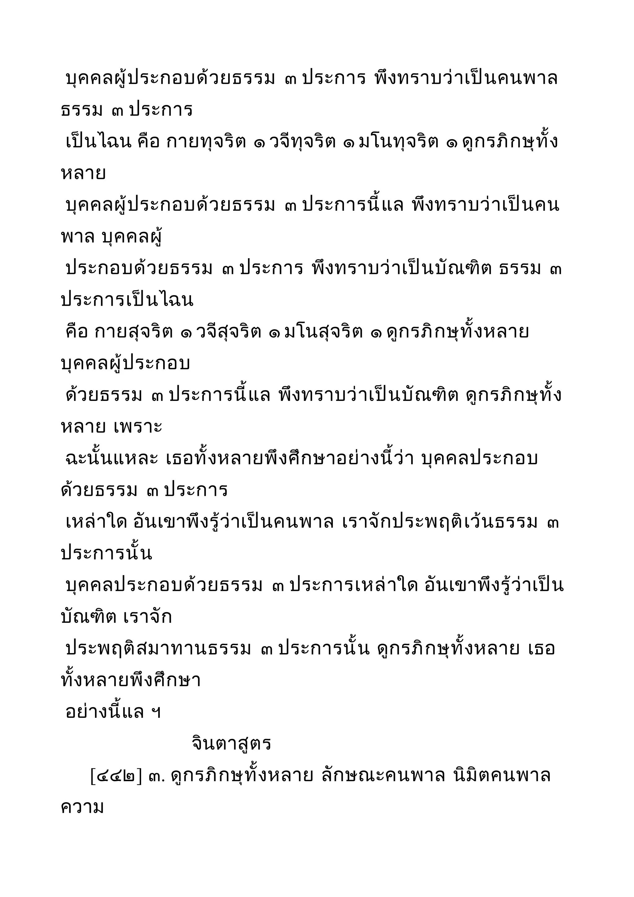 บุคคลผู้ประกอบด้วยธรรม ๓ ประการ พึงทราบว่าเป็นคนพาล
ธรรม ๓ ประการ
เป็นไฉน คือ กายทุจริต ๑ วจีทุจริต ๑ มโนทุจริต ๑ ดูกรภิกษุทั้ง
หลาย
บุคคลผู้ประกอบด้วยธรรม ๓ ประการนี้แล พึงทราบว่าเป็นคน
พาล บุคคลผู้
ประกอบด้วยธรรม ๓ ประการ พึงทราบว่าเป็นบัณฑิต ธรรม ๓
ประการเป็นไฉน
คือ กายสุจริต ๑ วจีสุจริต ๑ มโนสุจริต ๑ ดูกรภิกษุทั้งหลาย
บุคคลผู้ประกอบ
ด้วยธรรม ๓ ประการนี้แล พึงทราบว่าเป็นบัณฑิต ดูกรภิกษุทั้ง
หลาย เพราะ
ฉะนั้นแหละ เธอทั้งหลายพึงศึกษาอย่างนี้ว่า บุคคลประกอบ
ด้วยธรรม ๓ ประการ
เหล่าใด อันเขาพึงรู้ว่าเป็นคนพาล เราจักประพฤติเว้นธรรม ๓
ประการนั้น
บุคคลประกอบด้วยธรรม ๓ ประการเหล่าใด อันเขาพึงรู้ว่าเป็น
บัณฑิต เราจัก
ประพฤติสมาทานธรรม ๓ ประการนั้น ดูกรภิกษุทั้งหลาย เธอ
ทั้งหลายพึงศึกษา
อย่างนี้แล ฯ
จินตาสูตร
[๔๔๒] ๓. ดูกรภิกษุทั้งหลาย ลักษณะคนพาล นิมิตคนพาล
ความ
 