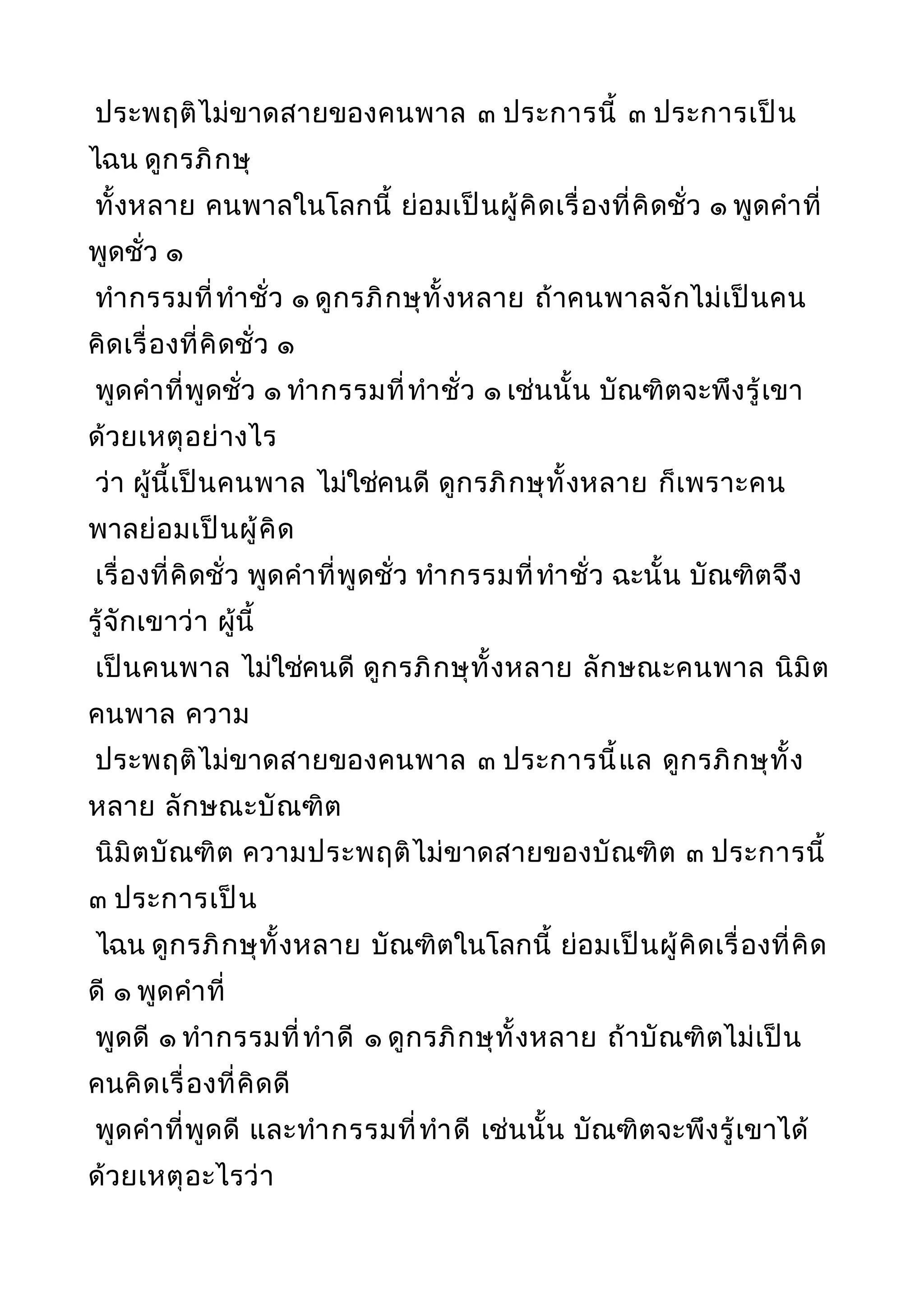 ประพฤติไม่ขาดสายของคนพาล ๓ ประการนี้ ๓ ประการเป็น
ไฉน ดูกรภิกษุ
ทั้งหลาย คนพาลในโลกนี้ ย่อมเป็นผู้คิดเรื่องที่คิดชั่ว ๑ พูดคำาที่
พูดชั่ว ๑
ทำากรรมที่ทำาชั่ว ๑ ดูกรภิกษุทั้งหลาย ถ้าคนพาลจักไม่เป็นคน
คิดเรื่องที่คิดชั่ว ๑
พูดคำาที่พูดชั่ว ๑ ทำากรรมที่ทำาชั่ว ๑ เช่นนั้น บัณฑิตจะพึงรู้เขา
ด้วยเหตุอย่างไร
ว่า ผู้นี้เป็นคนพาล ไม่ใช่คนดี ดูกรภิกษุทั้งหลาย ก็เพราะคน
พาลย่อมเป็นผู้คิด
เรื่องที่คิดชั่ว พูดคำาที่พูดชั่ว ทำากรรมที่ทำาชั่ว ฉะนั้น บัณฑิตจึง
รู้จักเขาว่า ผู้นี้
เป็นคนพาล ไม่ใช่คนดี ดูกรภิกษุทั้งหลาย ลักษณะคนพาล นิมิต
คนพาล ความ
ประพฤติไม่ขาดสายของคนพาล ๓ ประการนี้แล ดูกรภิกษุทั้ง
หลาย ลักษณะบัณฑิต
นิมิตบัณฑิต ความประพฤติไม่ขาดสายของบัณฑิต ๓ ประการนี้
๓ ประการเป็น
ไฉน ดูกรภิกษุทั้งหลาย บัณฑิตในโลกนี้ ย่อมเป็นผู้คิดเรื่องที่คิด
ดี ๑ พูดคำาที่
พูดดี ๑ ทำากรรมที่ทำาดี ๑ ดูกรภิกษุทั้งหลาย ถ้าบัณฑิตไม่เป็น
คนคิดเรื่องที่คิดดี
พูดคำาที่พูดดี และทำากรรมที่ทำาดี เช่นนั้น บัณฑิตจะพึงรู้เขาได้
ด้วยเหตุอะไรว่า
 