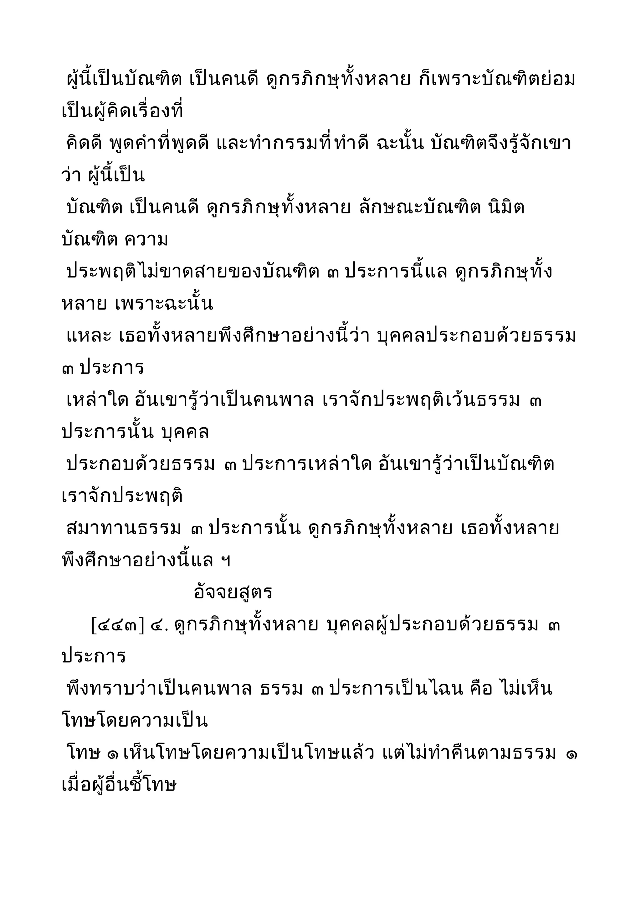 ผู้นี้เป็นบัณฑิต เป็นคนดี ดูกรภิกษุทั้งหลาย ก็เพราะบัณฑิตย่อม
เป็นผู้คิดเรื่องที่
คิดดี พูดคำาที่พูดดี และทำากรรมที่ทำาดี ฉะนั้น บัณฑิตจึงรู้จักเขา
ว่า ผู้นี้เป็น
บัณฑิต เป็นคนดี ดูกรภิกษุทั้งหลาย ลักษณะบัณฑิต นิมิต
บัณฑิต ความ
ประพฤติไม่ขาดสายของบัณฑิต ๓ ประการนี้แล ดูกรภิกษุทั้ง
หลาย เพราะฉะนั้น
แหละ เธอทั้งหลายพึงศึกษาอย่างนี้ว่า บุคคลประกอบด้วยธรรม
๓ ประการ
เหล่าใด อันเขารู้ว่าเป็นคนพาล เราจักประพฤติเว้นธรรม ๓
ประการนั้น บุคคล
ประกอบด้วยธรรม ๓ ประการเหล่าใด อันเขารู้ว่าเป็นบัณฑิต
เราจักประพฤติ
สมาทานธรรม ๓ ประการนั้น ดูกรภิกษุทั้งหลาย เธอทั้งหลาย
พึงศึกษาอย่างนี้แล ฯ
อัจจยสูตร
[๔๔๓] ๔. ดูกรภิกษุทั้งหลาย บุคคลผู้ประกอบด้วยธรรม ๓
ประการ
พึงทราบว่าเป็นคนพาล ธรรม ๓ ประการเป็นไฉน คือ ไม่เห็น
โทษโดยความเป็น
โทษ ๑ เห็นโทษโดยความเป็นโทษแล้ว แต่ไม่ทำาคืนตามธรรม ๑
เมื่อผู้อื่นชี้โทษ
 