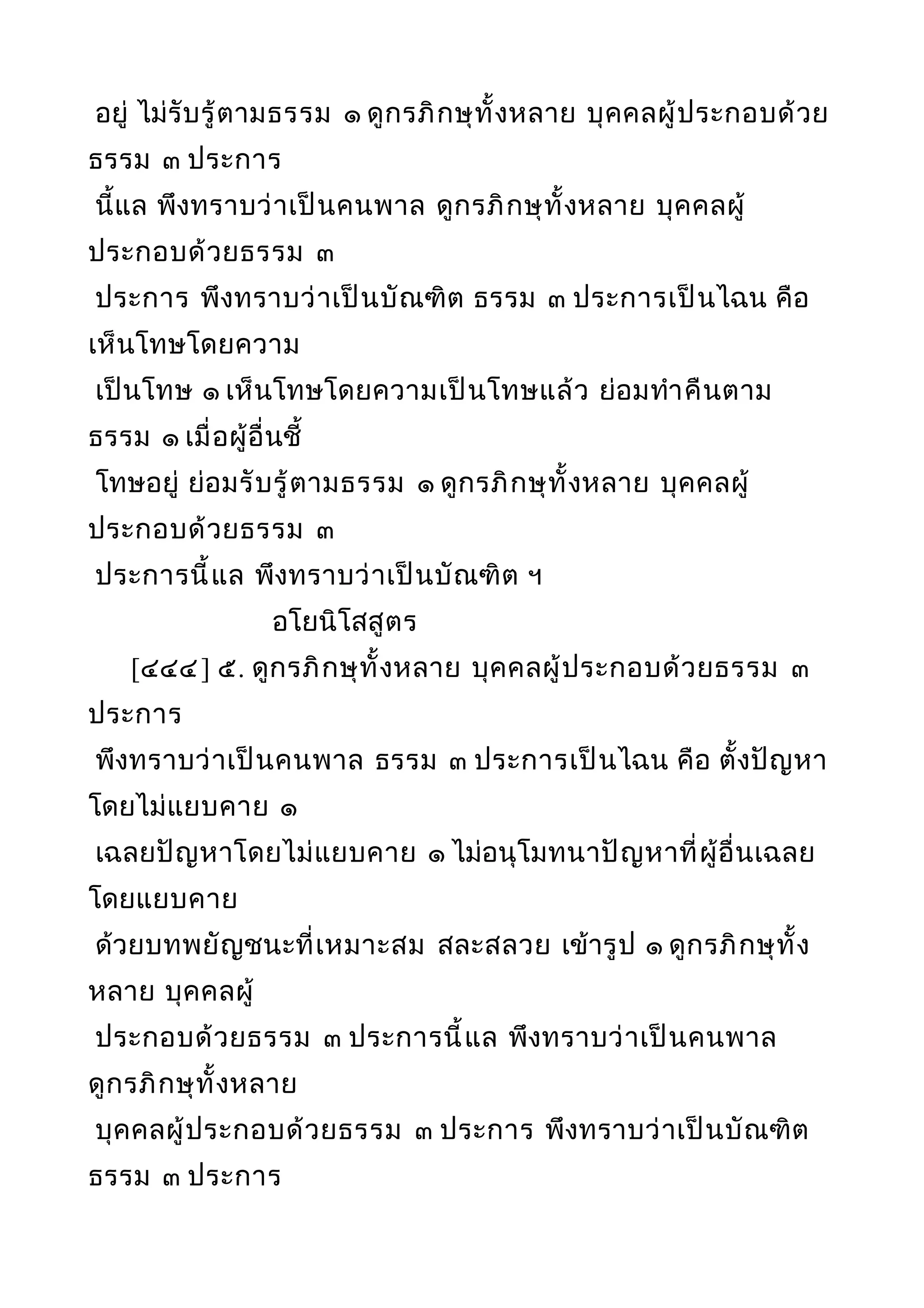 อยู่ ไม่รับรู้ตามธรรม ๑ ดูกรภิกษุทั้งหลาย บุคคลผู้ประกอบด้วย
ธรรม ๓ ประการ
นี้แล พึงทราบว่าเป็นคนพาล ดูกรภิกษุทั้งหลาย บุคคลผู้
ประกอบด้วยธรรม ๓
ประการ พึงทราบว่าเป็นบัณฑิต ธรรม ๓ ประการเป็นไฉน คือ
เห็นโทษโดยความ
เป็นโทษ ๑ เห็นโทษโดยความเป็นโทษแล้ว ย่อมทำาคืนตาม
ธรรม ๑ เมื่อผู้อื่นชี้
โทษอยู่ ย่อมรับรู้ตามธรรม ๑ ดูกรภิกษุทั้งหลาย บุคคลผู้
ประกอบด้วยธรรม ๓
ประการนี้แล พึงทราบว่าเป็นบัณฑิต ฯ
อโยนิโสสูตร
[๔๔๔] ๕. ดูกรภิกษุทั้งหลาย บุคคลผู้ประกอบด้วยธรรม ๓
ประการ
พึงทราบว่าเป็นคนพาล ธรรม ๓ ประการเป็นไฉน คือ ตั้งปัญหา
โดยไม่แยบคาย ๑
เฉลยปัญหาโดยไม่แยบคาย ๑ ไม่อนุโมทนาปัญหาที่ผู้อื่นเฉลย
โดยแยบคาย
ด้วยบทพยัญชนะที่เหมาะสม สละสลวย เข้ารูป ๑ ดูกรภิกษุทั้ง
หลาย บุคคลผู้
ประกอบด้วยธรรม ๓ ประการนี้แล พึงทราบว่าเป็นคนพาล
ดูกรภิกษุทั้งหลาย
บุคคลผู้ประกอบด้วยธรรม ๓ ประการ พึงทราบว่าเป็นบัณฑิต
ธรรม ๓ ประการ
 