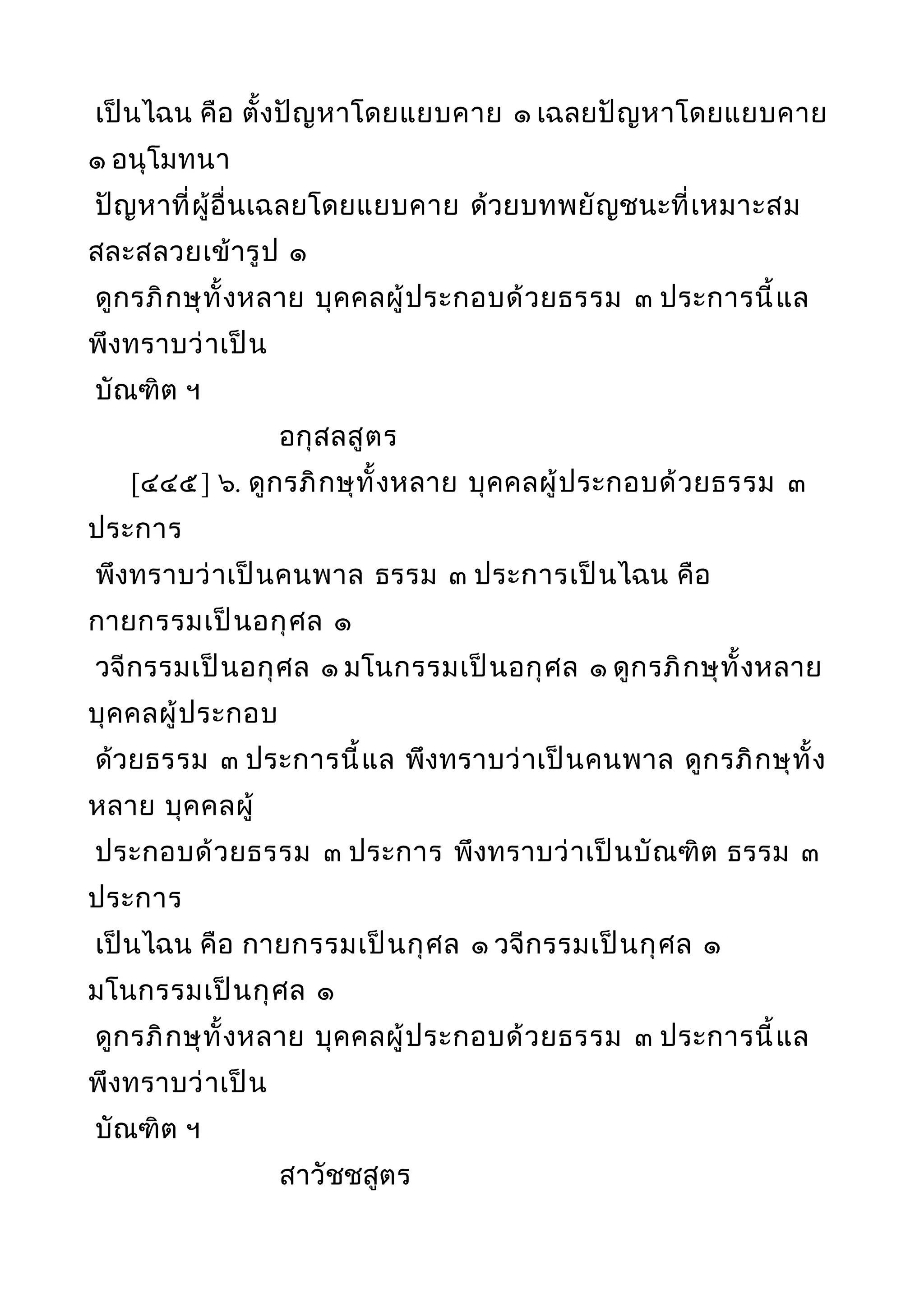เป็นไฉน คือ ตั้งปัญหาโดยแยบคาย ๑ เฉลยปัญหาโดยแยบคาย
๑ อนุโมทนา
ปัญหาที่ผู้อื่นเฉลยโดยแยบคาย ด้วยบทพยัญชนะที่เหมาะสม
สละสลวยเข้ารูป ๑
ดูกรภิกษุทั้งหลาย บุคคลผู้ประกอบด้วยธรรม ๓ ประการนี้แล
พึงทราบว่าเป็น
บัณฑิต ฯ
อกุสลสูตร
[๔๔๕] ๖. ดูกรภิกษุทั้งหลาย บุคคลผู้ประกอบด้วยธรรม ๓
ประการ
พึงทราบว่าเป็นคนพาล ธรรม ๓ ประการเป็นไฉน คือ
กายกรรมเป็นอกุศล ๑
วจีกรรมเป็นอกุศล ๑ มโนกรรมเป็นอกุศล ๑ ดูกรภิกษุทั้งหลาย
บุคคลผู้ประกอบ
ด้วยธรรม ๓ ประการนี้แล พึงทราบว่าเป็นคนพาล ดูกรภิกษุทั้ง
หลาย บุคคลผู้
ประกอบด้วยธรรม ๓ ประการ พึงทราบว่าเป็นบัณฑิต ธรรม ๓
ประการ
เป็นไฉน คือ กายกรรมเป็นกุศล ๑ วจีกรรมเป็นกุศล ๑
มโนกรรมเป็นกุศล ๑
ดูกรภิกษุทั้งหลาย บุคคลผู้ประกอบด้วยธรรม ๓ ประการนี้แล
พึงทราบว่าเป็น
บัณฑิต ฯ
สาวัชชสูตร
 