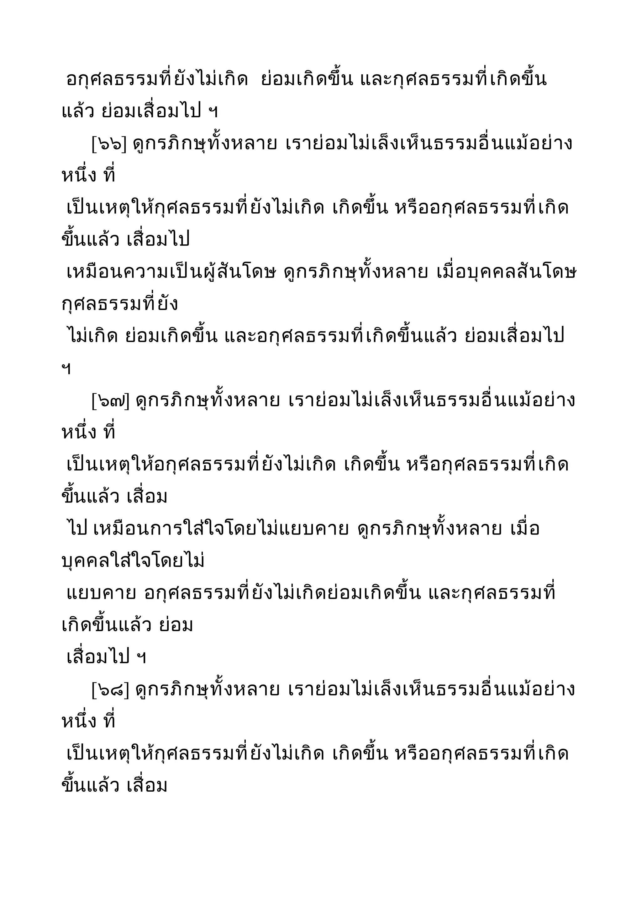 อกุศลธรรมที่ยังไม่เกิด ย่อมเกิดขึ้น และกุศลธรรมที่เกิดขึ้น
แล้ว ย่อมเสื่อมไป ฯ
[๖๖] ดูกรภิกษุทั้งหลาย เราย่อมไม่เล็งเห็นธรรมอื่นแม้อย่าง
หนึ่ง ที่
เป็นเหตุให้กุศลธรรมที่ยังไม่เกิด เกิดขึ้น หรืออกุศลธรรมที่เกิด
ขึ้นแล้ว เสื่อมไป
เหมือนความเป็นผู้สันโดษ ดูกรภิกษุทั้งหลาย เมื่อบุคคลสันโดษ
กุศลธรรมที่ยัง
ไม่เกิด ย่อมเกิดขึ้น และอกุศลธรรมที่เกิดขึ้นแล้ว ย่อมเสื่อมไป
ฯ
[๖๗] ดูกรภิกษุทั้งหลาย เราย่อมไม่เล็งเห็นธรรมอื่นแม้อย่าง
หนึ่ง ที่
เป็นเหตุให้อกุศลธรรมที่ยังไม่เกิด เกิดขึ้น หรือกุศลธรรมที่เกิด
ขึ้นแล้ว เสื่อม
ไป เหมือนการใส่ใจโดยไม่แยบคาย ดูกรภิกษุทั้งหลาย เมื่อ
บุคคลใส่ใจโดยไม่
แยบคาย อกุศลธรรมที่ยังไม่เกิดย่อมเกิดขึ้น และกุศลธรรมที่
เกิดขึ้นแล้ว ย่อม
เสื่อมไป ฯ
[๖๘] ดูกรภิกษุทั้งหลาย เราย่อมไม่เล็งเห็นธรรมอื่นแม้อย่าง
หนึ่ง ที่
เป็นเหตุให้กุศลธรรมที่ยังไม่เกิด เกิดขึ้น หรืออกุศลธรรมที่เกิด
ขึ้นแล้ว เสื่อม
 