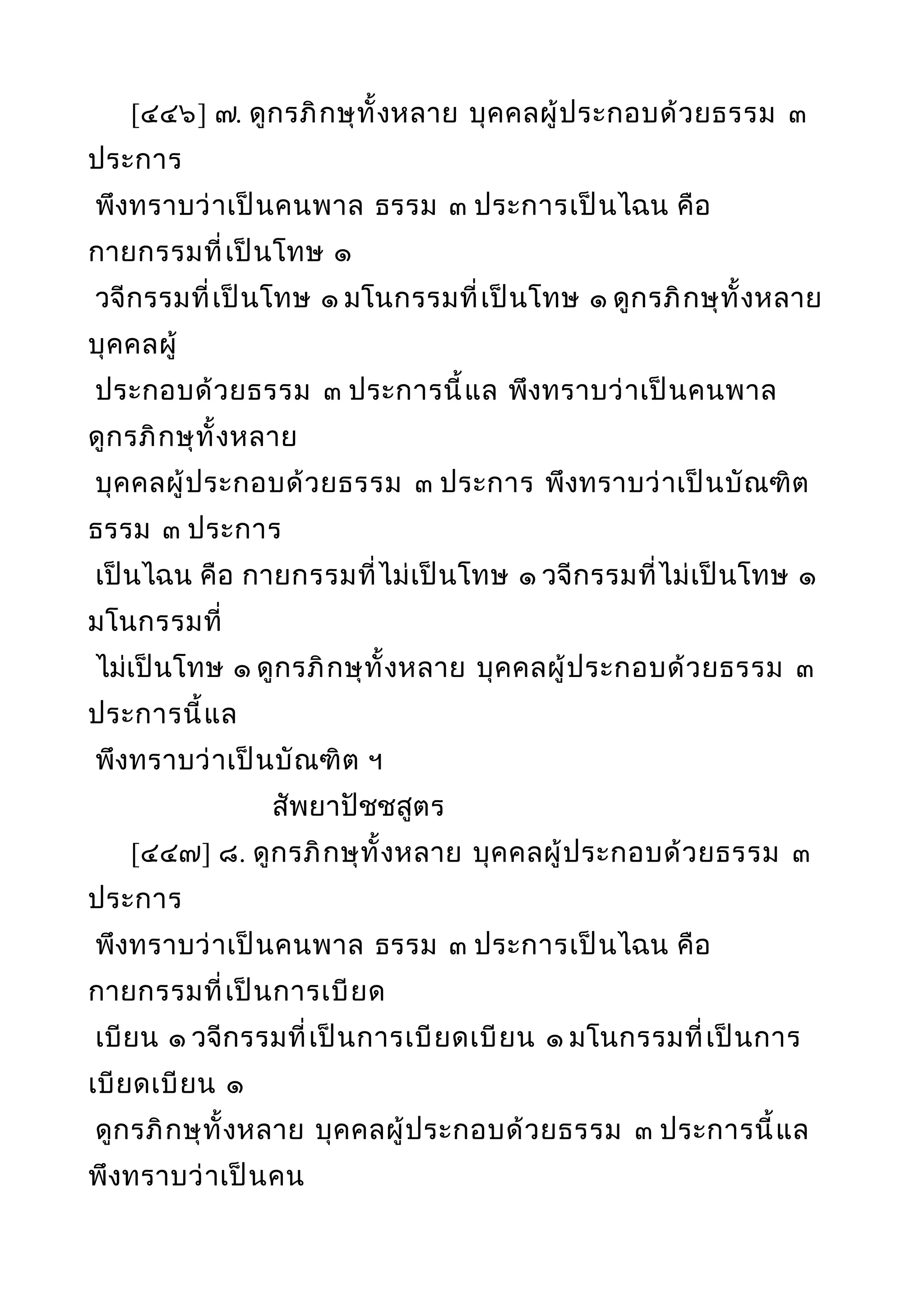 [๔๔๖] ๗. ดูกรภิกษุทั้งหลาย บุคคลผู้ประกอบด้วยธรรม ๓
ประการ
พึงทราบว่าเป็นคนพาล ธรรม ๓ ประการเป็นไฉน คือ
กายกรรมที่เป็นโทษ ๑
วจีกรรมที่เป็นโทษ ๑ มโนกรรมที่เป็นโทษ ๑ ดูกรภิกษุทั้งหลาย
บุคคลผู้
ประกอบด้วยธรรม ๓ ประการนี้แล พึงทราบว่าเป็นคนพาล
ดูกรภิกษุทั้งหลาย
บุคคลผู้ประกอบด้วยธรรม ๓ ประการ พึงทราบว่าเป็นบัณฑิต
ธรรม ๓ ประการ
เป็นไฉน คือ กายกรรมที่ไม่เป็นโทษ ๑ วจีกรรมที่ไม่เป็นโทษ ๑
มโนกรรมที่
ไม่เป็นโทษ ๑ ดูกรภิกษุทั้งหลาย บุคคลผู้ประกอบด้วยธรรม ๓
ประการนี้แล
พึงทราบว่าเป็นบัณฑิต ฯ
สัพยาปัชชสูตร
[๔๔๗] ๘. ดูกรภิกษุทั้งหลาย บุคคลผู้ประกอบด้วยธรรม ๓
ประการ
พึงทราบว่าเป็นคนพาล ธรรม ๓ ประการเป็นไฉน คือ
กายกรรมที่เป็นการเบียด
เบียน ๑ วจีกรรมที่เป็นการเบียดเบียน ๑ มโนกรรมที่เป็นการ
เบียดเบียน ๑
ดูกรภิกษุทั้งหลาย บุคคลผู้ประกอบด้วยธรรม ๓ ประการนี้แล
พึงทราบว่าเป็นคน
 