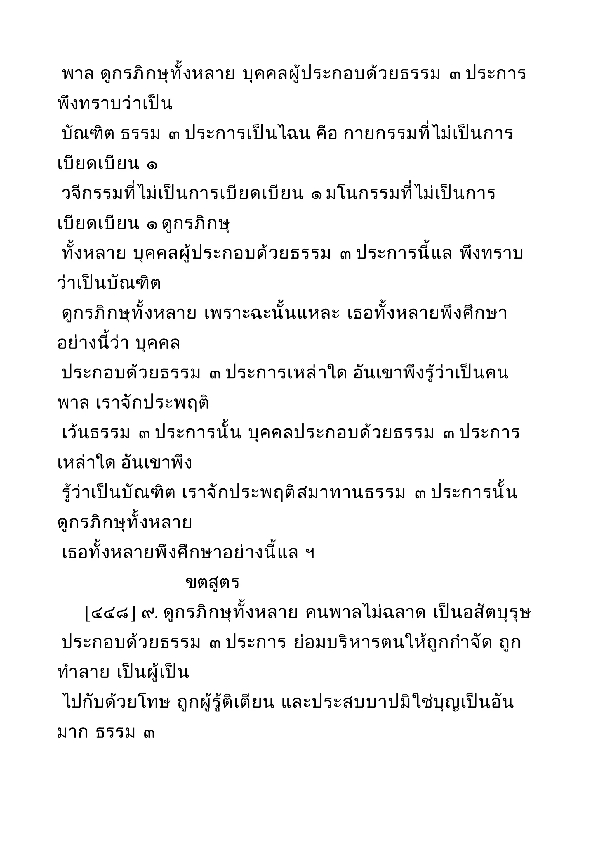 พาล ดูกรภิกษุทั้งหลาย บุคคลผู้ประกอบด้วยธรรม ๓ ประการ
พึงทราบว่าเป็น
บัณฑิต ธรรม ๓ ประการเป็นไฉน คือ กายกรรมที่ไม่เป็นการ
เบียดเบียน ๑
วจีกรรมที่ไม่เป็นการเบียดเบียน ๑ มโนกรรมที่ไม่เป็นการ
เบียดเบียน ๑ ดูกรภิกษุ
ทั้งหลาย บุคคลผู้ประกอบด้วยธรรม ๓ ประการนี้แล พึงทราบ
ว่าเป็นบัณฑิต
ดูกรภิกษุทั้งหลาย เพราะฉะนั้นแหละ เธอทั้งหลายพึงศึกษา
อย่างนี้ว่า บุคคล
ประกอบด้วยธรรม ๓ ประการเหล่าใด อันเขาพึงรู้ว่าเป็นคน
พาล เราจักประพฤติ
เว้นธรรม ๓ ประการนั้น บุคคลประกอบด้วยธรรม ๓ ประการ
เหล่าใด อันเขาพึง
รู้ว่าเป็นบัณฑิต เราจักประพฤติสมาทานธรรม ๓ ประการนั้น
ดูกรภิกษุทั้งหลาย
เธอทั้งหลายพึงศึกษาอย่างนี้แล ฯ
ขตสูตร
[๔๔๘] ๙. ดูกรภิกษุทั้งหลาย คนพาลไม่ฉลาด เป็นอสัตบุรุษ
ประกอบด้วยธรรม ๓ ประการ ย่อมบริหารตนให้ถูกกำาจัด ถูก
ทำาลาย เป็นผู้เป็น
ไปกับด้วยโทษ ถูกผู้รู้ติเตียน และประสบบาปมิใช่บุญเป็นอัน
มาก ธรรม ๓
 