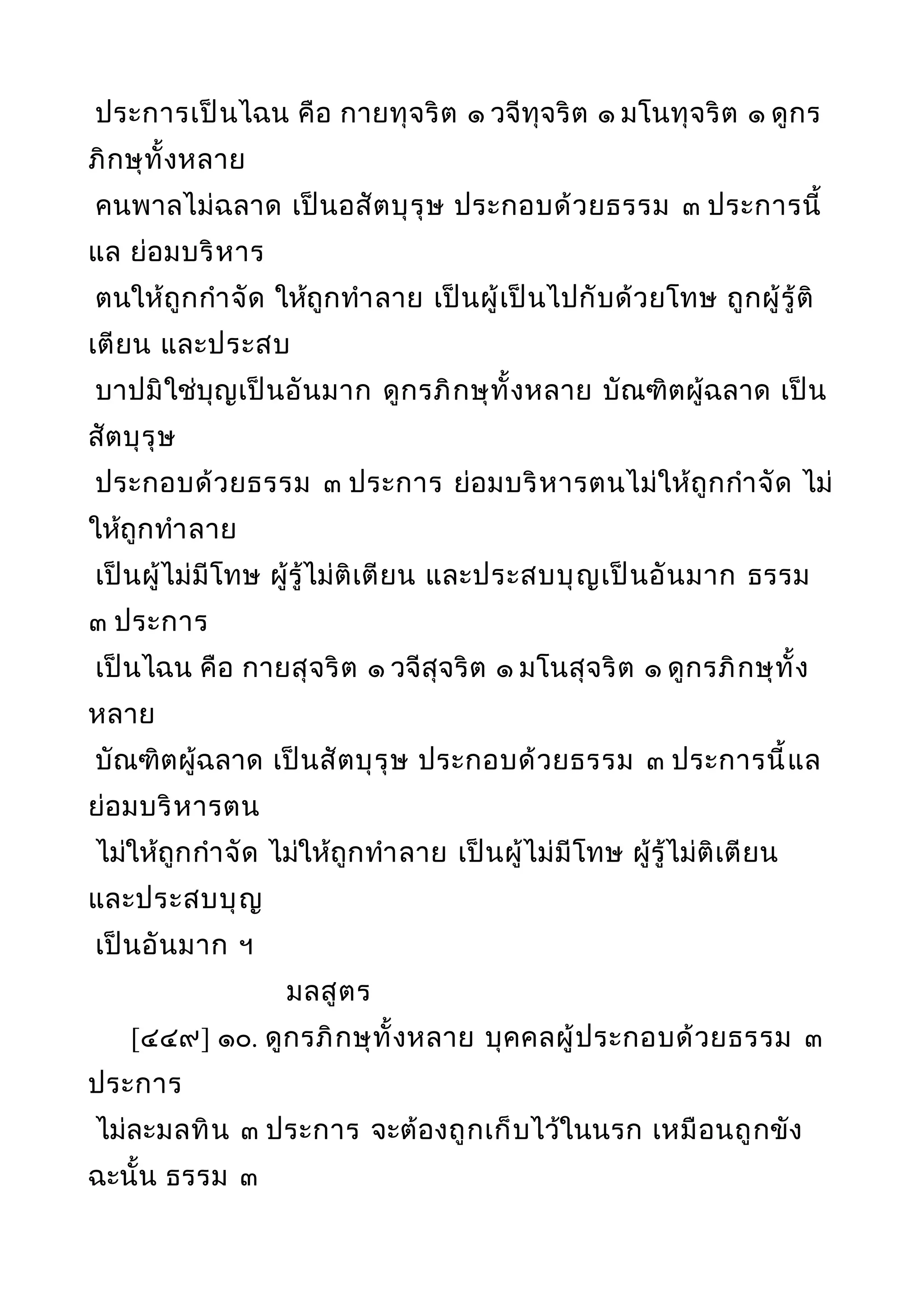 ประการเป็นไฉน คือ กายทุจริต ๑ วจีทุจริต ๑ มโนทุจริต ๑ ดูกร
ภิกษุทั้งหลาย
คนพาลไม่ฉลาด เป็นอสัตบุรุษ ประกอบด้วยธรรม ๓ ประการนี้
แล ย่อมบริหาร
ตนให้ถูกกำาจัด ให้ถูกทำาลาย เป็นผู้เป็นไปกับด้วยโทษ ถูกผู้รู้ติ
เตียน และประสบ
บาปมิใช่บุญเป็นอันมาก ดูกรภิกษุทั้งหลาย บัณฑิตผู้ฉลาด เป็น
สัตบุรุษ
ประกอบด้วยธรรม ๓ ประการ ย่อมบริหารตนไม่ให้ถูกกำาจัด ไม่
ให้ถูกทำาลาย
เป็นผู้ไม่มีโทษ ผู้รู้ไม่ติเตียน และประสบบุญเป็นอันมาก ธรรม
๓ ประการ
เป็นไฉน คือ กายสุจริต ๑ วจีสุจริต ๑ มโนสุจริต ๑ ดูกรภิกษุทั้ง
หลาย
บัณฑิตผู้ฉลาด เป็นสัตบุรุษ ประกอบด้วยธรรม ๓ ประการนี้แล
ย่อมบริหารตน
ไม่ให้ถูกกำาจัด ไม่ให้ถูกทำาลาย เป็นผู้ไม่มีโทษ ผู้รู้ไม่ติเตียน
และประสบบุญ
เป็นอันมาก ฯ
มลสูตร
[๔๔๙] ๑๐. ดูกรภิกษุทั้งหลาย บุคคลผู้ประกอบด้วยธรรม ๓
ประการ
ไม่ละมลทิน ๓ ประการ จะต้องถูกเก็บไว้ในนรก เหมือนถูกขัง
ฉะนั้น ธรรม ๓
 