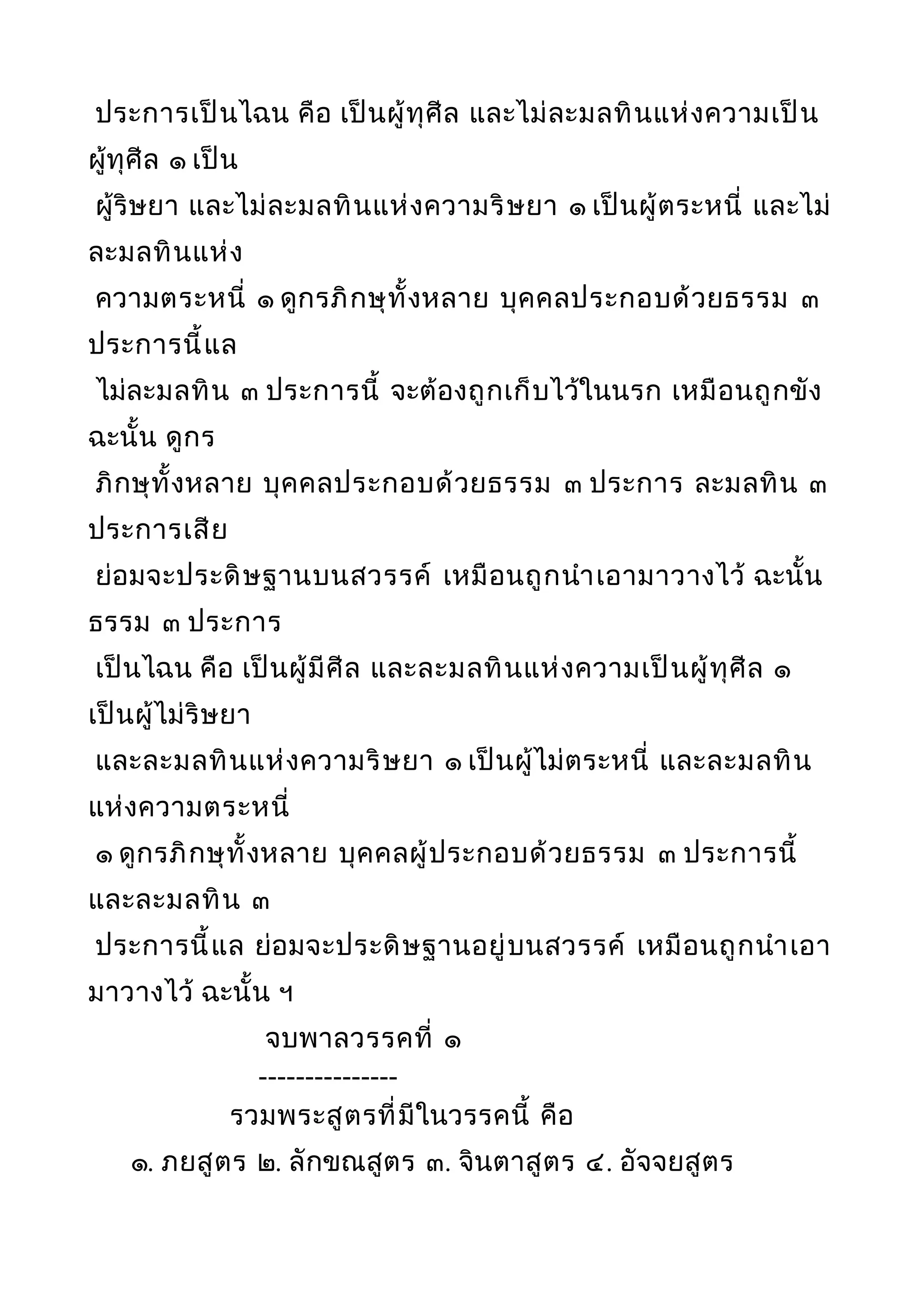ประการเป็นไฉน คือ เป็นผู้ทุศีล และไม่ละมลทินแห่งความเป็น
ผู้ทุศีล ๑ เป็น
ผู้ริษยา และไม่ละมลทินแห่งความริษยา ๑ เป็นผู้ตระหนี่ และไม่
ละมลทินแห่ง
ความตระหนี่ ๑ ดูกรภิกษุทั้งหลาย บุคคลประกอบด้วยธรรม ๓
ประการนี้แล
ไม่ละมลทิน ๓ ประการนี้ จะต้องถูกเก็บไว้ในนรก เหมือนถูกขัง
ฉะนั้น ดูกร
ภิกษุทั้งหลาย บุคคลประกอบด้วยธรรม ๓ ประการ ละมลทิน ๓
ประการเสีย
ย่อมจะประดิษฐานบนสวรรค์ เหมือนถูกนำาเอามาวางไว้ ฉะนั้น
ธรรม ๓ ประการ
เป็นไฉน คือ เป็นผู้มีศีล และละมลทินแห่งความเป็นผู้ทุศีล ๑
เป็นผู้ไม่ริษยา
และละมลทินแห่งความริษยา ๑ เป็นผู้ไม่ตระหนี่ และละมลทิน
แห่งความตระหนี่
๑ ดูกรภิกษุทั้งหลาย บุคคลผู้ประกอบด้วยธรรม ๓ ประการนี้
และละมลทิน ๓
ประการนี้แล ย่อมจะประดิษฐานอยู่บนสวรรค์ เหมือนถูกนำาเอา
มาวางไว้ ฉะนั้น ฯ
จบพาลวรรคที่ ๑
---------------
รวมพระสูตรที่มีในวรรคนี้ คือ
๑. ภยสูตร ๒. ลักขณสูตร ๓. จินตาสูตร ๔. อัจจยสูตร
 