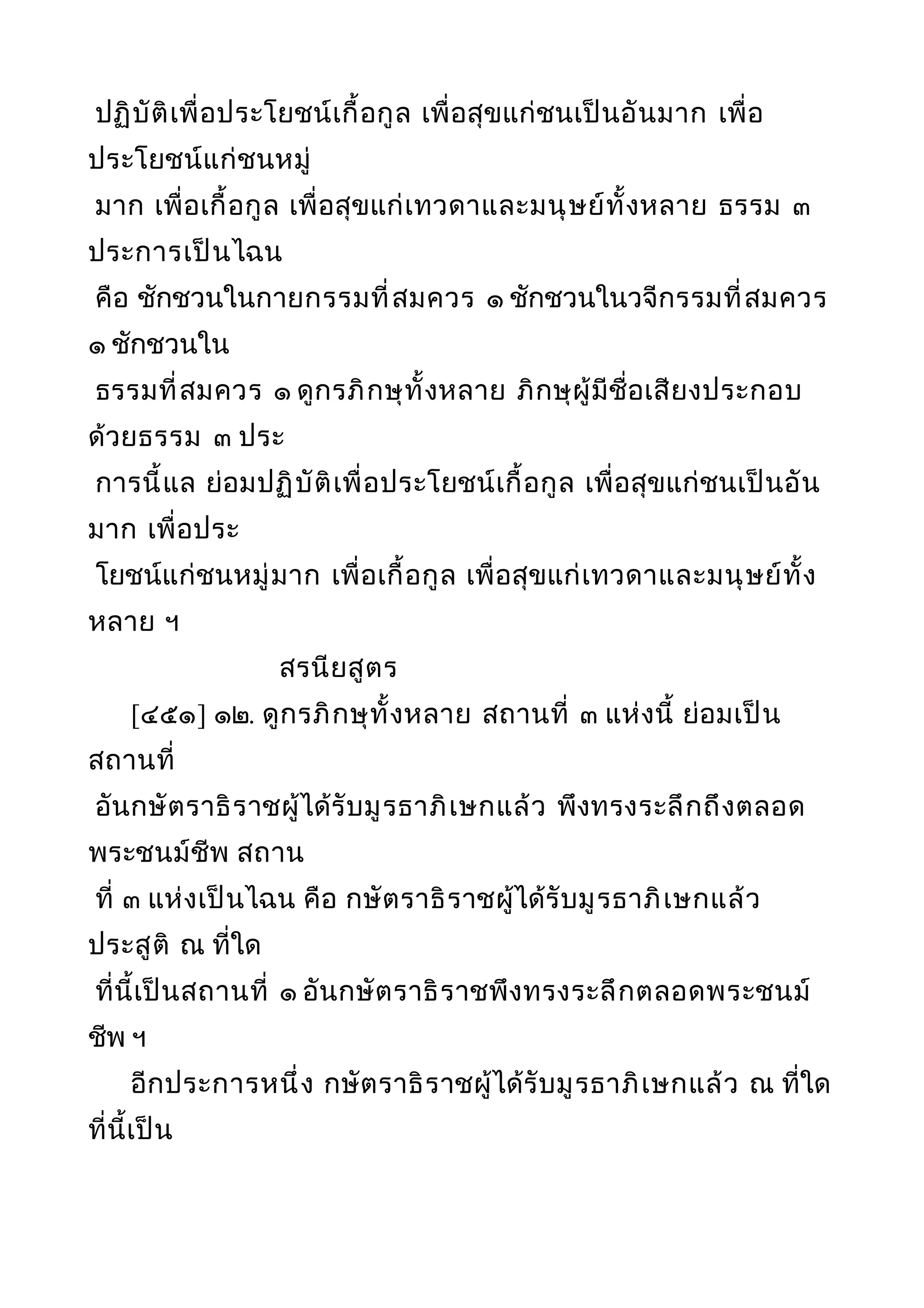 ปฏิบัติเพื่อประโยชน์เกื้อกูล เพื่อสุขแก่ชนเป็นอันมาก เพื่อ
ประโยชน์แก่ชนหมู่
มาก เพื่อเกื้อกูล เพื่อสุขแก่เทวดาและมนุษย์ทั้งหลาย ธรรม ๓
ประการเป็นไฉน
คือ ชักชวนในกายกรรมที่สมควร ๑ ชักชวนในวจีกรรมที่สมควร
๑ ชักชวนใน
ธรรมที่สมควร ๑ ดูกรภิกษุทั้งหลาย ภิกษุผู้มีชื่อเสียงประกอบ
ด้วยธรรม ๓ ประ
การนี้แล ย่อมปฏิบัติเพื่อประโยชน์เกื้อกูล เพื่อสุขแก่ชนเป็นอัน
มาก เพื่อประ
โยชน์แก่ชนหมู่มาก เพื่อเกื้อกูล เพื่อสุขแก่เทวดาและมนุษย์ทั้ง
หลาย ฯ
สรนียสูตร
[๔๕๑] ๑๒. ดูกรภิกษุทั้งหลาย สถานที่ ๓ แห่งนี้ ย่อมเป็น
สถานที่
อันกษัตราธิราชผู้ได้รับมูรธาภิเษกแล้ว พึงทรงระลึกถึงตลอด
พระชนม์ชีพ สถาน
ที่ ๓ แห่งเป็นไฉน คือ กษัตราธิราชผู้ได้รับมูรธาภิเษกแล้ว
ประสูติ ณ ที่ใด
ที่นี้เป็นสถานที่ ๑ อันกษัตราธิราชพึงทรงระลึกตลอดพระชนม์
ชีพ ฯ
อีกประการหนึ่ง กษัตราธิราชผู้ได้รับมูรธาภิเษกแล้ว ณ ที่ใด
ที่นี้เป็น
 