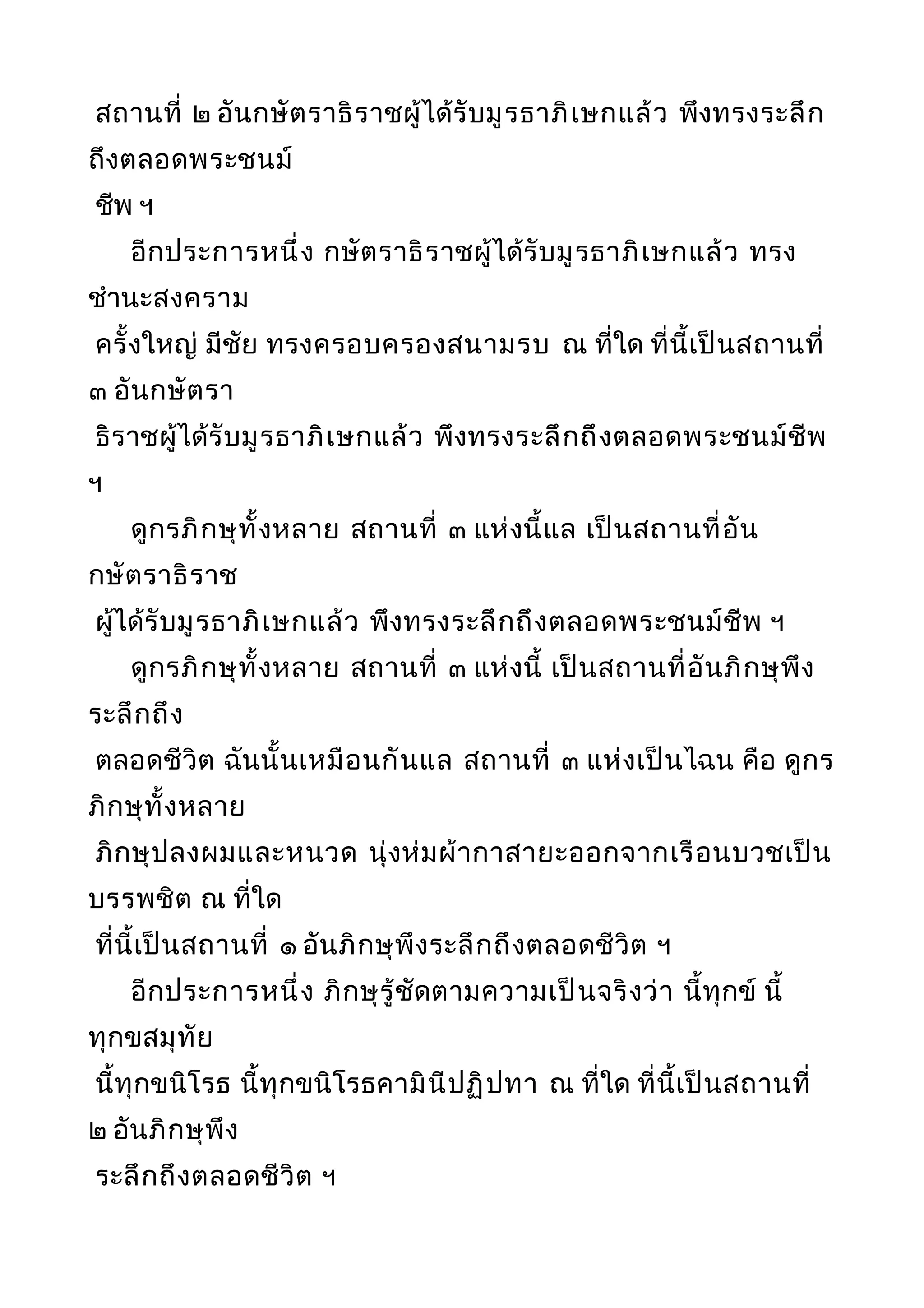 สถานที่ ๒ อันกษัตราธิราชผู้ได้รับมูรธาภิเษกแล้ว พึงทรงระลึก
ถึงตลอดพระชนม์
ชีพ ฯ
อีกประการหนึ่ง กษัตราธิราชผู้ได้รับมูรธาภิเษกแล้ว ทรง
ชำานะสงคราม
ครั้งใหญ่ มีชัย ทรงครอบครองสนามรบ ณ ที่ใด ที่นี้เป็นสถานที่
๓ อันกษัตรา
ธิราชผู้ได้รับมูรธาภิเษกแล้ว พึงทรงระลึกถึงตลอดพระชนม์ชีพ
ฯ
ดูกรภิกษุทั้งหลาย สถานที่ ๓ แห่งนี้แล เป็นสถานที่อัน
กษัตราธิราช
ผู้ได้รับมูรธาภิเษกแล้ว พึงทรงระลึกถึงตลอดพระชนม์ชีพ ฯ
ดูกรภิกษุทั้งหลาย สถานที่ ๓ แห่งนี้ เป็นสถานที่อันภิกษุพึง
ระลึกถึง
ตลอดชีวิต ฉันนั้นเหมือนกันแล สถานที่ ๓ แห่งเป็นไฉน คือ ดูกร
ภิกษุทั้งหลาย
ภิกษุปลงผมและหนวด นุ่งห่มผ้ากาสายะออกจากเรือนบวชเป็น
บรรพชิต ณ ที่ใด
ที่นี้เป็นสถานที่ ๑ อันภิกษุพึงระลึกถึงตลอดชีวิต ฯ
อีกประการหนึ่ง ภิกษุรู้ชัดตามความเป็นจริงว่า นี้ทุกข์ นี้
ทุกขสมุทัย
นี้ทุกขนิโรธ นี้ทุกขนิโรธคามินีปฏิปทา ณ ที่ใด ที่นี้เป็นสถานที่
๒ อันภิกษุพึง
ระลึกถึงตลอดชีวิต ฯ
 