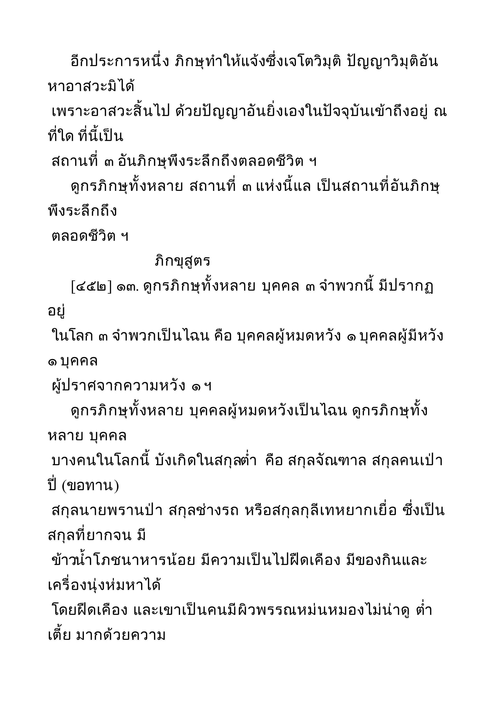 อีกประการหนึ่ง ภิกษุทำาให้แจ้งซึ่งเจโตวิมุติ ปัญญาวิมุติอัน
หาอาสวะมิได้
เพราะอาสวะสิ้นไป ด้วยปัญญาอันยิ่งเองในปัจจุบันเข้าถึงอยู่ ณ
ที่ใด ที่นี้เป็น
สถานที่ ๓ อันภิกษุพึงระลึกถึงตลอดชีวิต ฯ
ดูกรภิกษุทั้งหลาย สถานที่ ๓ แห่งนี้แล เป็นสถานที่อันภิกษุ
พึงระลึกถึง
ตลอดชีวิต ฯ
ภิกขุสูตร
[๔๕๒] ๑๓. ดูกรภิกษุทั้งหลาย บุคคล ๓ จำาพวกนี้ มีปรากฏ
อยู่
ในโลก ๓ จำาพวกเป็นไฉน คือ บุคคลผู้หมดหวัง ๑ บุคคลผู้มีหวัง
๑ บุคคล
ผู้ปราศจากความหวัง ๑ ฯ
ดูกรภิกษุทั้งหลาย บุคคลผู้หมดหวังเป็นไฉน ดูกรภิกษุทั้ง
หลาย บุคคล
บางคนในโลกนี้ บังเกิดในสกุลตำ่า คือ สกุลจัณฑาล สกุลคนเป่า
ปี่ (ขอทาน)
สกุลนายพรานป่า สกุลช่างรถ หรือสกุลกุลีเทหยากเยื่อ ซึ่งเป็น
สกุลที่ยากจน มี
ข้าวนำ้าโภชนาหารน้อย มีความเป็นไปฝืดเคือง มีของกินและ
เครื่องนุ่งห่มหาได้
โดยฝืดเคือง และเขาเป็นคนมีผิวพรรณหม่นหมองไม่น่าดู ตำ่า
เตี้ย มากด้วยความ
 