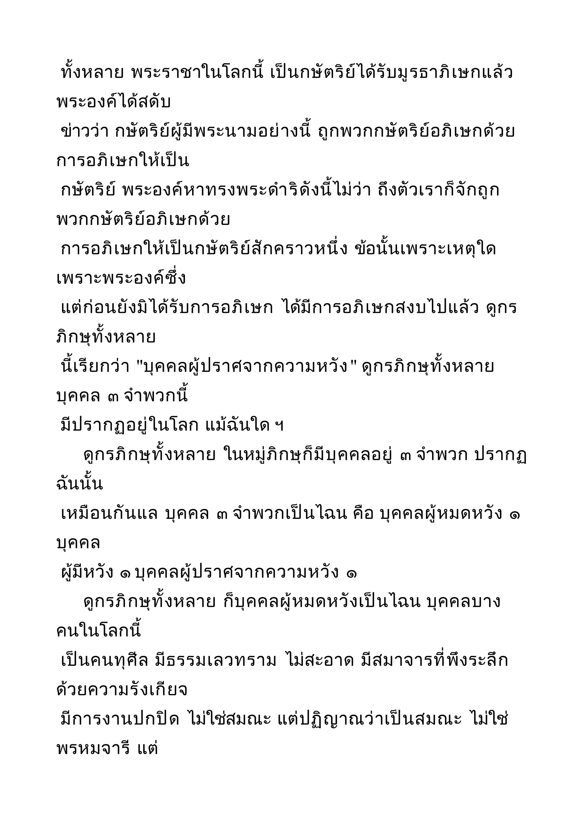 ทั้งหลาย พระราชาในโลกนี้ เป็นกษัตริย์ได้รับมูรธาภิเษกแล้ว
พระองค์ได้สดับ
ข่าวว่า กษัตริย์ผู้มีพระนามอย่างนี้ ถูกพวกกษัตริย์อภิเษกด้วย
การอภิเษกให้เป็น
กษัตริย์ พระองค์หาทรงพระดำาริดังนี้ไม่ว่า ถึงตัวเราก็จักถูก
พวกกษัตริย์อภิเษกด้วย
การอภิเษกให้เป็นกษัตริย์สักคราวหนึ่ง ข้อนั้นเพราะเหตุใด
เพราะพระองค์ซึ่ง
แต่ก่อนยังมิได้รับการอภิเษก ได้มีการอภิเษกสงบไปแล้ว ดูกร
ภิกษุทั้งหลาย
นี้เรียกว่า "บุคคลผู้ปราศจากความหวัง" ดูกรภิกษุทั้งหลาย
บุคคล ๓ จำาพวกนี้
มีปรากฏอยู่ในโลก แม้ฉันใด ฯ
ดูกรภิกษุทั้งหลาย ในหมู่ภิกษุก็มีบุคคลอยู่ ๓ จำาพวก ปรากฏ
ฉันนั้น
เหมือนกันแล บุคคล ๓ จำาพวกเป็นไฉน คือ บุคคลผู้หมดหวัง ๑
บุคคล
ผู้มีหวัง ๑ บุคคลผู้ปราศจากความหวัง ๑
ดูกรภิกษุทั้งหลาย ก็บุคคลผู้หมดหวังเป็นไฉน บุคคลบาง
คนในโลกนี้
เป็นคนทุศีล มีธรรมเลวทราม ไม่สะอาด มีสมาจารที่พึงระลึก
ด้วยความรังเกียจ
มีการงานปกปิด ไม่ใช่สมณะ แต่ปฏิญาณว่าเป็นสมณะ ไม่ใช่
พรหมจารี แต่
 