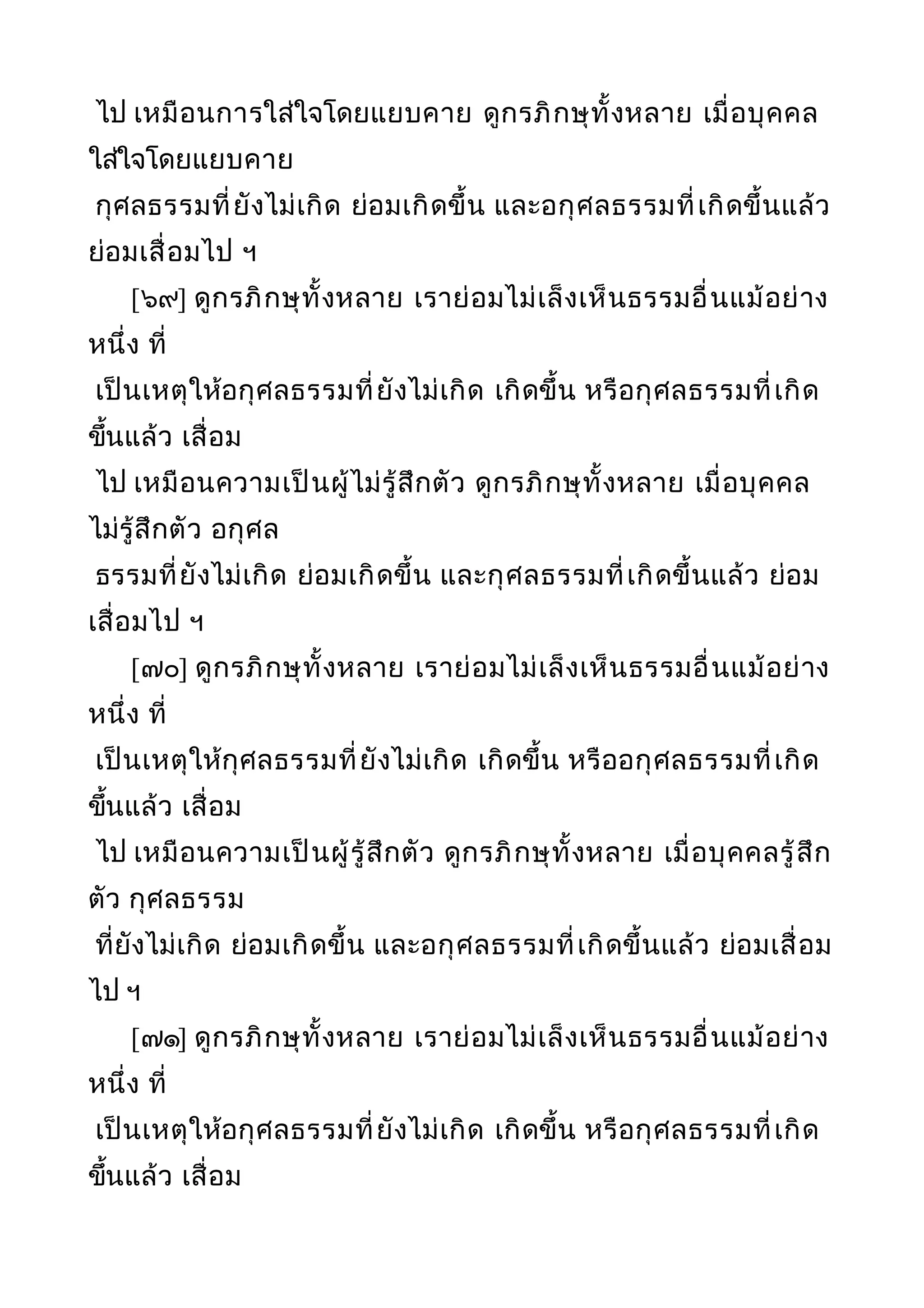 ไป เหมือนการใส่ใจโดยแยบคาย ดูกรภิกษุทั้งหลาย เมื่อบุคคล
ใส่ใจโดยแยบคาย
กุศลธรรมที่ยังไม่เกิด ย่อมเกิดขึ้น และอกุศลธรรมที่เกิดขึ้นแล้ว
ย่อมเสื่อมไป ฯ
[๖๙] ดูกรภิกษุทั้งหลาย เราย่อมไม่เล็งเห็นธรรมอื่นแม้อย่าง
หนึ่ง ที่
เป็นเหตุให้อกุศลธรรมที่ยังไม่เกิด เกิดขึ้น หรือกุศลธรรมที่เกิด
ขึ้นแล้ว เสื่อม
ไป เหมือนความเป็นผู้ไม่รู้สึกตัว ดูกรภิกษุทั้งหลาย เมื่อบุคคล
ไม่รู้สึกตัว อกุศล
ธรรมที่ยังไม่เกิด ย่อมเกิดขึ้น และกุศลธรรมที่เกิดขึ้นแล้ว ย่อม
เสื่อมไป ฯ
[๗๐] ดูกรภิกษุทั้งหลาย เราย่อมไม่เล็งเห็นธรรมอื่นแม้อย่าง
หนึ่ง ที่
เป็นเหตุให้กุศลธรรมที่ยังไม่เกิด เกิดขึ้น หรืออกุศลธรรมที่เกิด
ขึ้นแล้ว เสื่อม
ไป เหมือนความเป็นผู้รู้สึกตัว ดูกรภิกษุทั้งหลาย เมื่อบุคคลรู้สึก
ตัว กุศลธรรม
ที่ยังไม่เกิด ย่อมเกิดขึ้น และอกุศลธรรมที่เกิดขึ้นแล้ว ย่อมเสื่อม
ไป ฯ
[๗๑] ดูกรภิกษุทั้งหลาย เราย่อมไม่เล็งเห็นธรรมอื่นแม้อย่าง
หนึ่ง ที่
เป็นเหตุให้อกุศลธรรมที่ยังไม่เกิด เกิดขึ้น หรือกุศลธรรมที่เกิด
ขึ้นแล้ว เสื่อม
 