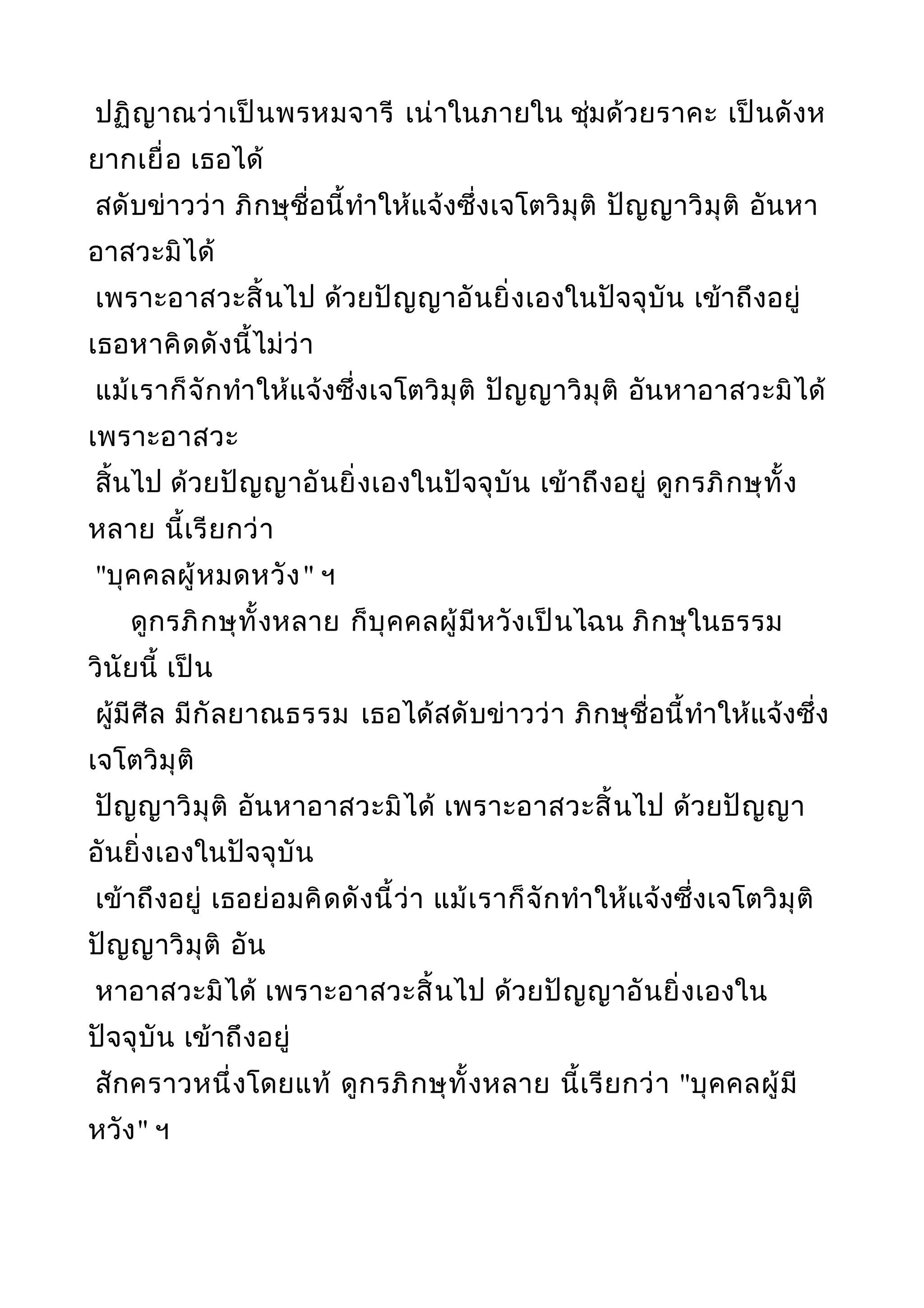 ปฏิญาณว่าเป็นพรหมจารี เน่าในภายใน ชุ่มด้วยราคะ เป็นดังห
ยากเยื่อ เธอได้
สดับข่าวว่า ภิกษุชื่อนี้ทำาให้แจ้งซึ่งเจโตวิมุติ ปัญญาวิมุติ อันหา
อาสวะมิได้
เพราะอาสวะสิ้นไป ด้วยปัญญาอันยิ่งเองในปัจจุบัน เข้าถึงอยู่
เธอหาคิดดังนี้ไม่ว่า
แม้เราก็จักทำาให้แจ้งซึ่งเจโตวิมุติ ปัญญาวิมุติ อันหาอาสวะมิได้
เพราะอาสวะ
สิ้นไป ด้วยปัญญาอันยิ่งเองในปัจจุบัน เข้าถึงอยู่ ดูกรภิกษุทั้ง
หลาย นี้เรียกว่า
"บุคคลผู้หมดหวัง" ฯ
ดูกรภิกษุทั้งหลาย ก็บุคคลผู้มีหวังเป็นไฉน ภิกษุในธรรม
วินัยนี้ เป็น
ผู้มีศีล มีกัลยาณธรรม เธอได้สดับข่าวว่า ภิกษุชื่อนี้ทำาให้แจ้งซึ่ง
เจโตวิมุติ
ปัญญาวิมุติ อันหาอาสวะมิได้ เพราะอาสวะสิ้นไป ด้วยปัญญา
อันยิ่งเองในปัจจุบัน
เข้าถึงอยู่ เธอย่อมคิดดังนี้ว่า แม้เราก็จักทำาให้แจ้งซึ่งเจโตวิมุติ
ปัญญาวิมุติ อัน
หาอาสวะมิได้ เพราะอาสวะสิ้นไป ด้วยปัญญาอันยิ่งเองใน
ปัจจุบัน เข้าถึงอยู่
สักคราวหนึ่งโดยแท้ ดูกรภิกษุทั้งหลาย นี้เรียกว่า "บุคคลผู้มี
หวัง" ฯ
 