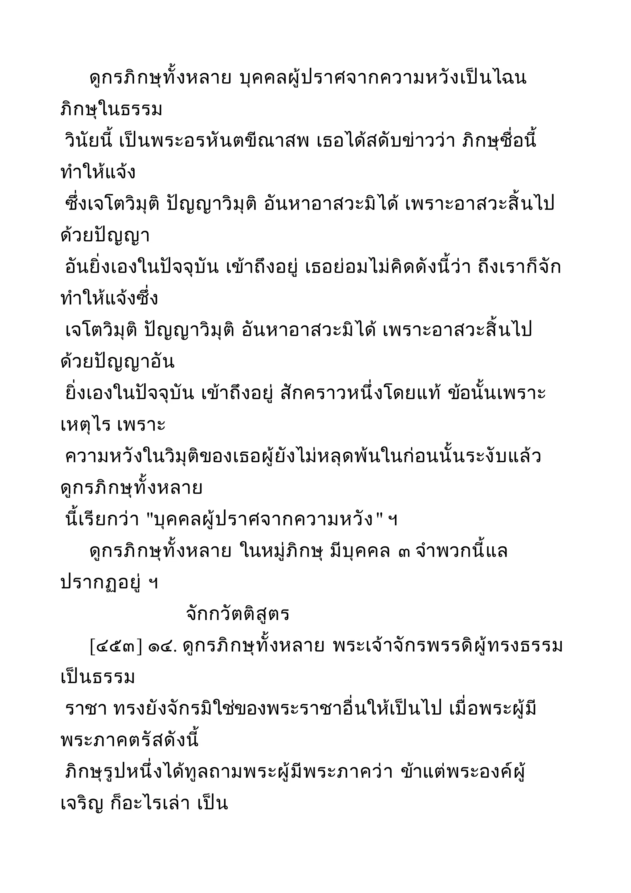 ดูกรภิกษุทั้งหลาย บุคคลผู้ปราศจากความหวังเป็นไฉน
ภิกษุในธรรม
วินัยนี้ เป็นพระอรหันตขีณาสพ เธอได้สดับข่าวว่า ภิกษุชื่อนี้
ทำาให้แจ้ง
ซึ่งเจโตวิมุติ ปัญญาวิมุติ อันหาอาสวะมิได้ เพราะอาสวะสิ้นไป
ด้วยปัญญา
อันยิ่งเองในปัจจุบัน เข้าถึงอยู่ เธอย่อมไม่คิดดังนี้ว่า ถึงเราก็จัก
ทำาให้แจ้งซึ่ง
เจโตวิมุติ ปัญญาวิมุติ อันหาอาสวะมิได้ เพราะอาสวะสิ้นไป
ด้วยปัญญาอัน
ยิ่งเองในปัจจุบัน เข้าถึงอยู่ สักคราวหนึ่งโดยแท้ ข้อนั้นเพราะ
เหตุไร เพราะ
ความหวังในวิมุติของเธอผู้ยังไม่หลุดพ้นในก่อนนั้นระงับแล้ว
ดูกรภิกษุทั้งหลาย
นี้เรียกว่า "บุคคลผู้ปราศจากความหวัง" ฯ
ดูกรภิกษุทั้งหลาย ในหมู่ภิกษุ มีบุคคล ๓ จำาพวกนี้แล
ปรากฏอยู่ ฯ
จักกวัตติสูตร
[๔๕๓] ๑๔. ดูกรภิกษุทั้งหลาย พระเจ้าจักรพรรดิผู้ทรงธรรม
เป็นธรรม
ราชา ทรงยังจักรมิใช่ของพระราชาอื่นให้เป็นไป เมื่อพระผู้มี
พระภาคตรัสดังนี้
ภิกษุรูปหนึ่งได้ทูลถามพระผู้มีพระภาคว่า ข้าแต่พระองค์ผู้
เจริญ ก็อะไรเล่า เป็น
 