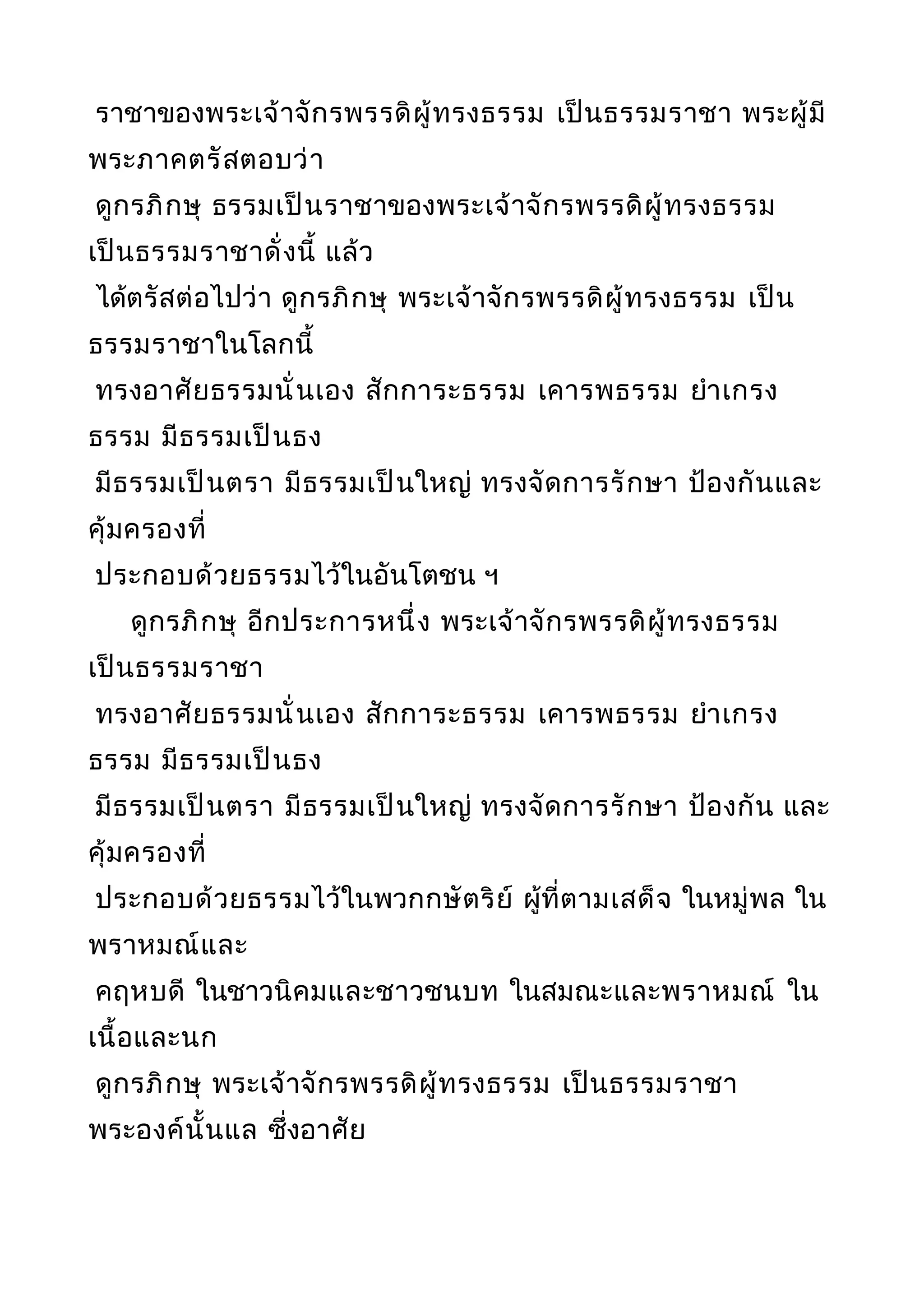 ราชาของพระเจ้าจักรพรรดิผู้ทรงธรรม เป็นธรรมราชา พระผู้มี
พระภาคตรัสตอบว่า
ดูกรภิกษุ ธรรมเป็นราชาของพระเจ้าจักรพรรดิผู้ทรงธรรม
เป็นธรรมราชาดั่งนี้ แล้ว
ได้ตรัสต่อไปว่า ดูกรภิกษุ พระเจ้าจักรพรรดิผู้ทรงธรรม เป็น
ธรรมราชาในโลกนี้
ทรงอาศัยธรรมนั่นเอง สักการะธรรม เคารพธรรม ยำาเกรง
ธรรม มีธรรมเป็นธง
มีธรรมเป็นตรา มีธรรมเป็นใหญ่ ทรงจัดการรักษา ป้องกันและ
คุ้มครองที่
ประกอบด้วยธรรมไว้ในอันโตชน ฯ
ดูกรภิกษุ อีกประการหนึ่ง พระเจ้าจักรพรรดิผู้ทรงธรรม
เป็นธรรมราชา
ทรงอาศัยธรรมนั่นเอง สักการะธรรม เคารพธรรม ยำาเกรง
ธรรม มีธรรมเป็นธง
มีธรรมเป็นตรา มีธรรมเป็นใหญ่ ทรงจัดการรักษา ป้องกัน และ
คุ้มครองที่
ประกอบด้วยธรรมไว้ในพวกกษัตริย์ ผู้ที่ตามเสด็จ ในหมู่พล ใน
พราหมณ์และ
คฤหบดี ในชาวนิคมและชาวชนบท ในสมณะและพราหมณ์ ใน
เนื้อและนก
ดูกรภิกษุ พระเจ้าจักรพรรดิผู้ทรงธรรม เป็นธรรมราชา
พระองค์นั้นแล ซึ่งอาศัย
 