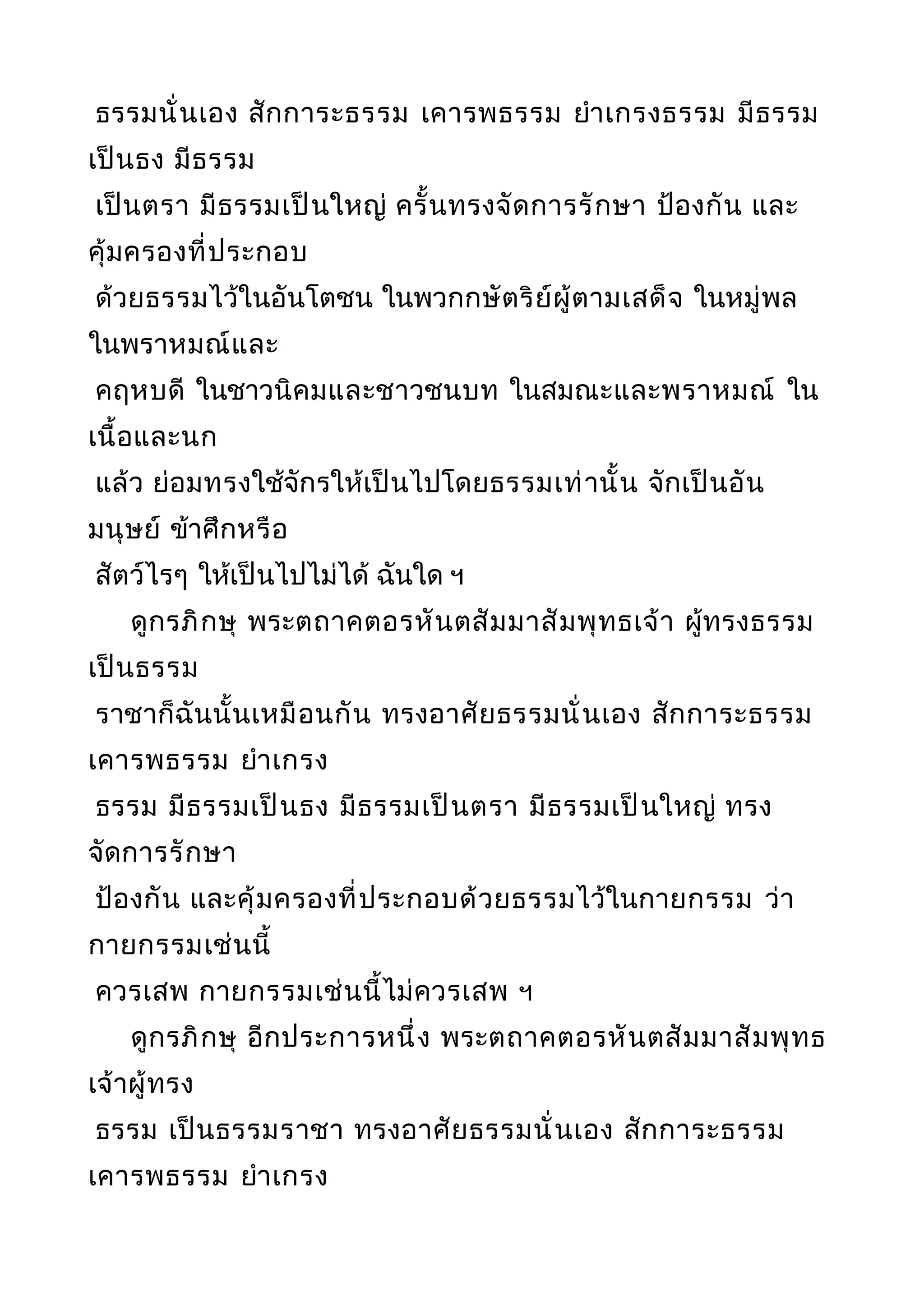 ธรรมนั่นเอง สักการะธรรม เคารพธรรม ยำาเกรงธรรม มีธรรม
เป็นธง มีธรรม
เป็นตรา มีธรรมเป็นใหญ่ ครั้นทรงจัดการรักษา ป้องกัน และ
คุ้มครองที่ประกอบ
ด้วยธรรมไว้ในอันโตชน ในพวกกษัตริย์ผู้ตามเสด็จ ในหมู่พล
ในพราหมณ์และ
คฤหบดี ในชาวนิคมและชาวชนบท ในสมณะและพราหมณ์ ใน
เนื้อและนก
แล้ว ย่อมทรงใช้จักรให้เป็นไปโดยธรรมเท่านั้น จักเป็นอัน
มนุษย์ ข้าศึกหรือ
สัตว์ไรๆ ให้เป็นไปไม่ได้ ฉันใด ฯ
ดูกรภิกษุ พระตถาคตอรหันตสัมมาสัมพุทธเจ้า ผู้ทรงธรรม
เป็นธรรม
ราชาก็ฉันนั้นเหมือนกัน ทรงอาศัยธรรมนั่นเอง สักการะธรรม
เคารพธรรม ยำาเกรง
ธรรม มีธรรมเป็นธง มีธรรมเป็นตรา มีธรรมเป็นใหญ่ ทรง
จัดการรักษา
ป้องกัน และคุ้มครองที่ประกอบด้วยธรรมไว้ในกายกรรม ว่า
กายกรรมเช่นนี้
ควรเสพ กายกรรมเช่นนี้ไม่ควรเสพ ฯ
ดูกรภิกษุ อีกประการหนึ่ง พระตถาคตอรหันตสัมมาสัมพุทธ
เจ้าผู้ทรง
ธรรม เป็นธรรมราชา ทรงอาศัยธรรมนั่นเอง สักการะธรรม
เคารพธรรม ยำาเกรง
 