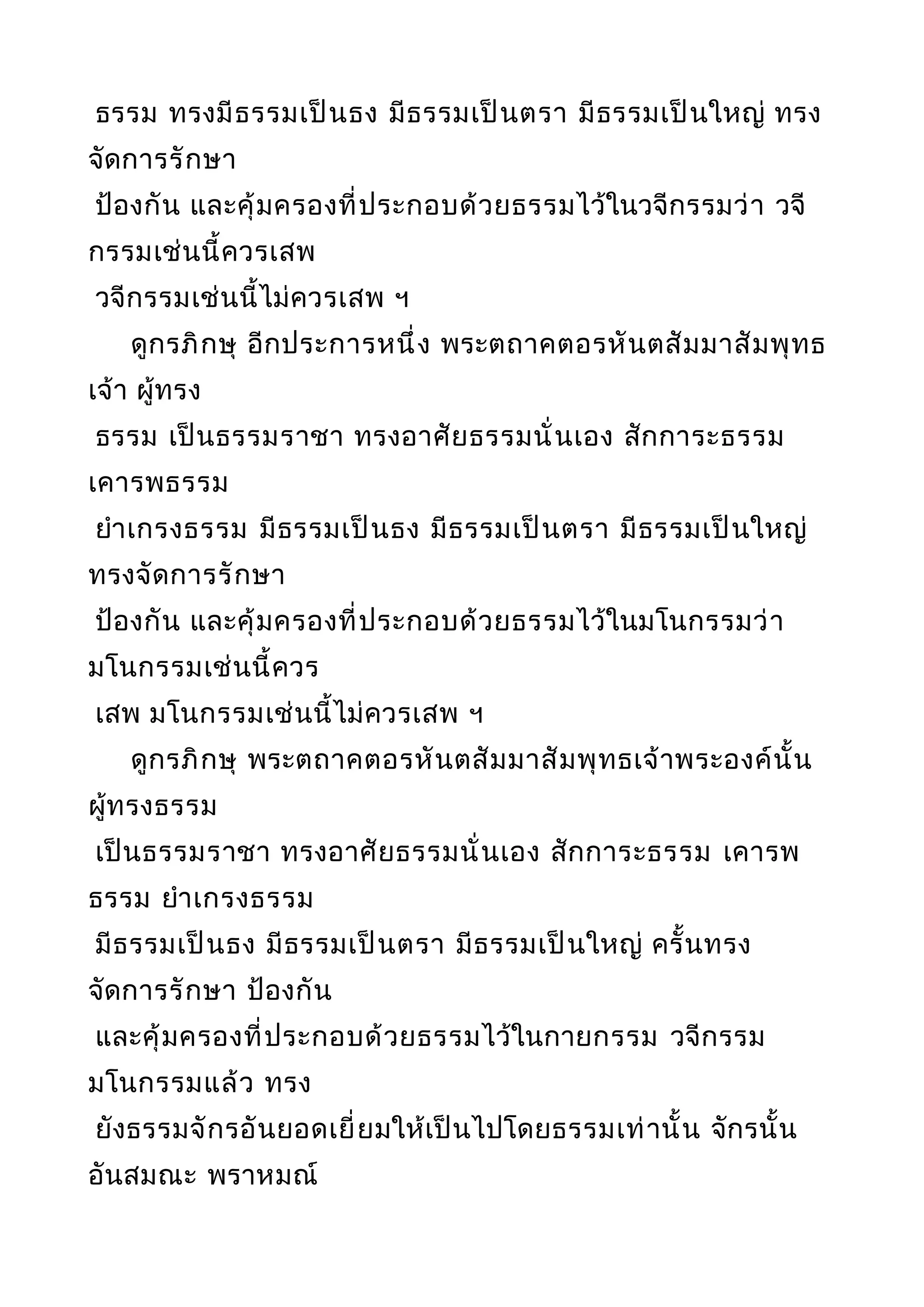 ธรรม ทรงมีธรรมเป็นธง มีธรรมเป็นตรา มีธรรมเป็นใหญ่ ทรง
จัดการรักษา
ป้องกัน และคุ้มครองที่ประกอบด้วยธรรมไว้ในวจีกรรมว่า วจี
กรรมเช่นนี้ควรเสพ
วจีกรรมเช่นนี้ไม่ควรเสพ ฯ
ดูกรภิกษุ อีกประการหนึ่ง พระตถาคตอรหันตสัมมาสัมพุทธ
เจ้า ผู้ทรง
ธรรม เป็นธรรมราชา ทรงอาศัยธรรมนั่นเอง สักการะธรรม
เคารพธรรม
ยำาเกรงธรรม มีธรรมเป็นธง มีธรรมเป็นตรา มีธรรมเป็นใหญ่
ทรงจัดการรักษา
ป้องกัน และคุ้มครองที่ประกอบด้วยธรรมไว้ในมโนกรรมว่า
มโนกรรมเช่นนี้ควร
เสพ มโนกรรมเช่นนี้ไม่ควรเสพ ฯ
ดูกรภิกษุ พระตถาคตอรหันตสัมมาสัมพุทธเจ้าพระองค์นั้น
ผู้ทรงธรรม
เป็นธรรมราชา ทรงอาศัยธรรมนั่นเอง สักการะธรรม เคารพ
ธรรม ยำาเกรงธรรม
มีธรรมเป็นธง มีธรรมเป็นตรา มีธรรมเป็นใหญ่ ครั้นทรง
จัดการรักษา ป้องกัน
และคุ้มครองที่ประกอบด้วยธรรมไว้ในกายกรรม วจีกรรม
มโนกรรมแล้ว ทรง
ยังธรรมจักรอันยอดเยี่ยมให้เป็นไปโดยธรรมเท่านั้น จักรนั้น
อันสมณะ พราหมณ์
 