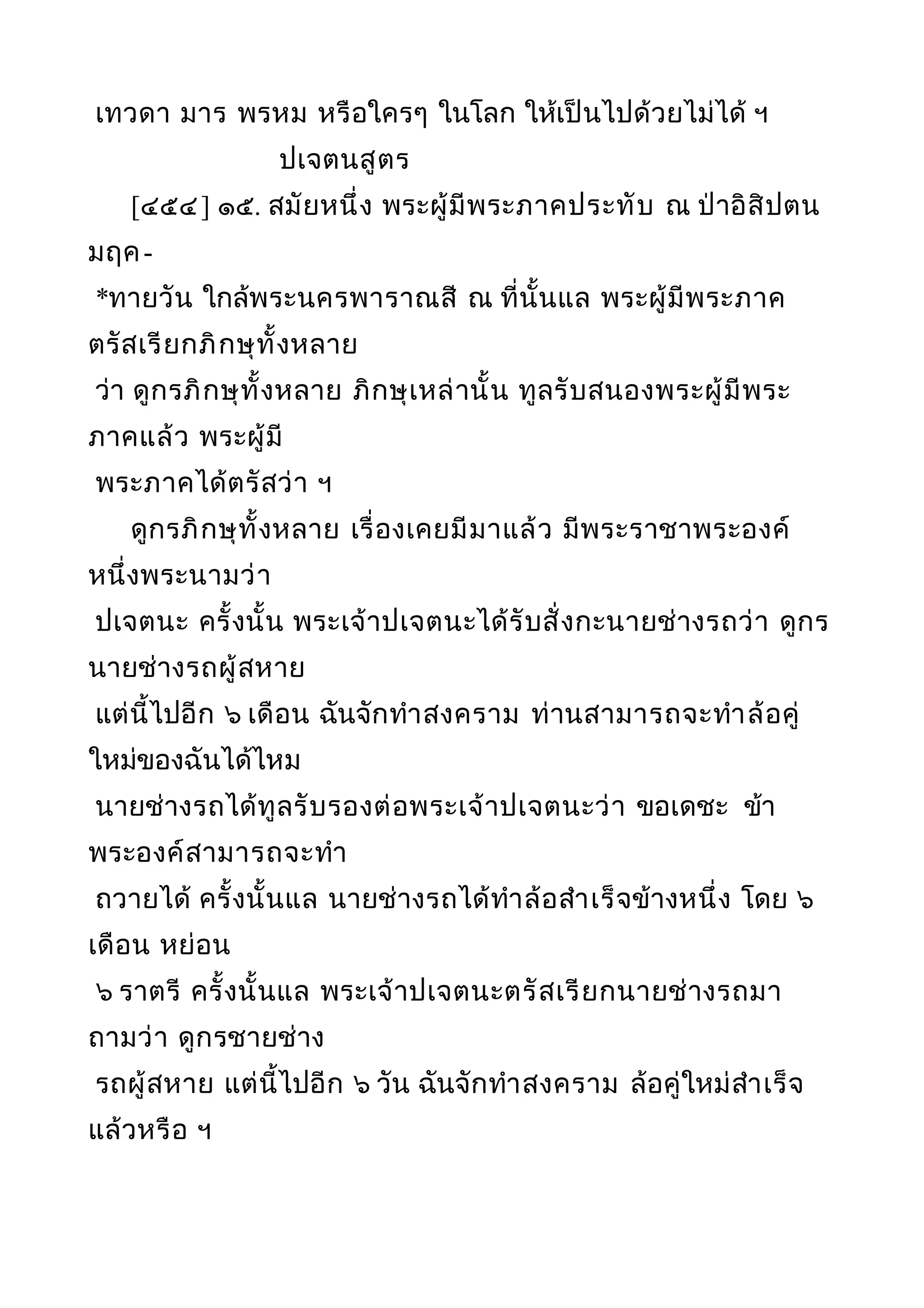 เทวดา มาร พรหม หรือใครๆ ในโลก ให้เป็นไปด้วยไม่ได้ ฯ
ปเจตนสูตร
[๔๕๔] ๑๕. สมัยหนึ่ง พระผู้มีพระภาคประทับ ณ ป่าอิสิปตน
มฤค-
*ทายวัน ใกล้พระนครพาราณสี ณ ที่นั้นแล พระผู้มีพระภาค
ตรัสเรียกภิกษุทั้งหลาย
ว่า ดูกรภิกษุทั้งหลาย ภิกษุเหล่านั้น ทูลรับสนองพระผู้มีพระ
ภาคแล้ว พระผู้มี
พระภาคได้ตรัสว่า ฯ
ดูกรภิกษุทั้งหลาย เรื่องเคยมีมาแล้ว มีพระราชาพระองค์
หนึ่งพระนามว่า
ปเจตนะ ครั้งนั้น พระเจ้าปเจตนะได้รับสั่งกะนายช่างรถว่า ดูกร
นายช่างรถผู้สหาย
แต่นี้ไปอีก ๖ เดือน ฉันจักทำาสงคราม ท่านสามารถจะทำาล้อคู่
ใหม่ของฉันได้ไหม
นายช่างรถได้ทูลรับรองต่อพระเจ้าปเจตนะว่า ขอเดชะ ข้า
พระองค์สามารถจะทำา
ถวายได้ ครั้งนั้นแล นายช่างรถได้ทำาล้อสำาเร็จข้างหนึ่ง โดย ๖
เดือน หย่อน
๖ ราตรี ครั้งนั้นแล พระเจ้าปเจตนะตรัสเรียกนายช่างรถมา
ถามว่า ดูกรชายช่าง
รถผู้สหาย แต่นี้ไปอีก ๖ วัน ฉันจักทำาสงคราม ล้อคู่ใหม่สำาเร็จ
แล้วหรือ ฯ
 