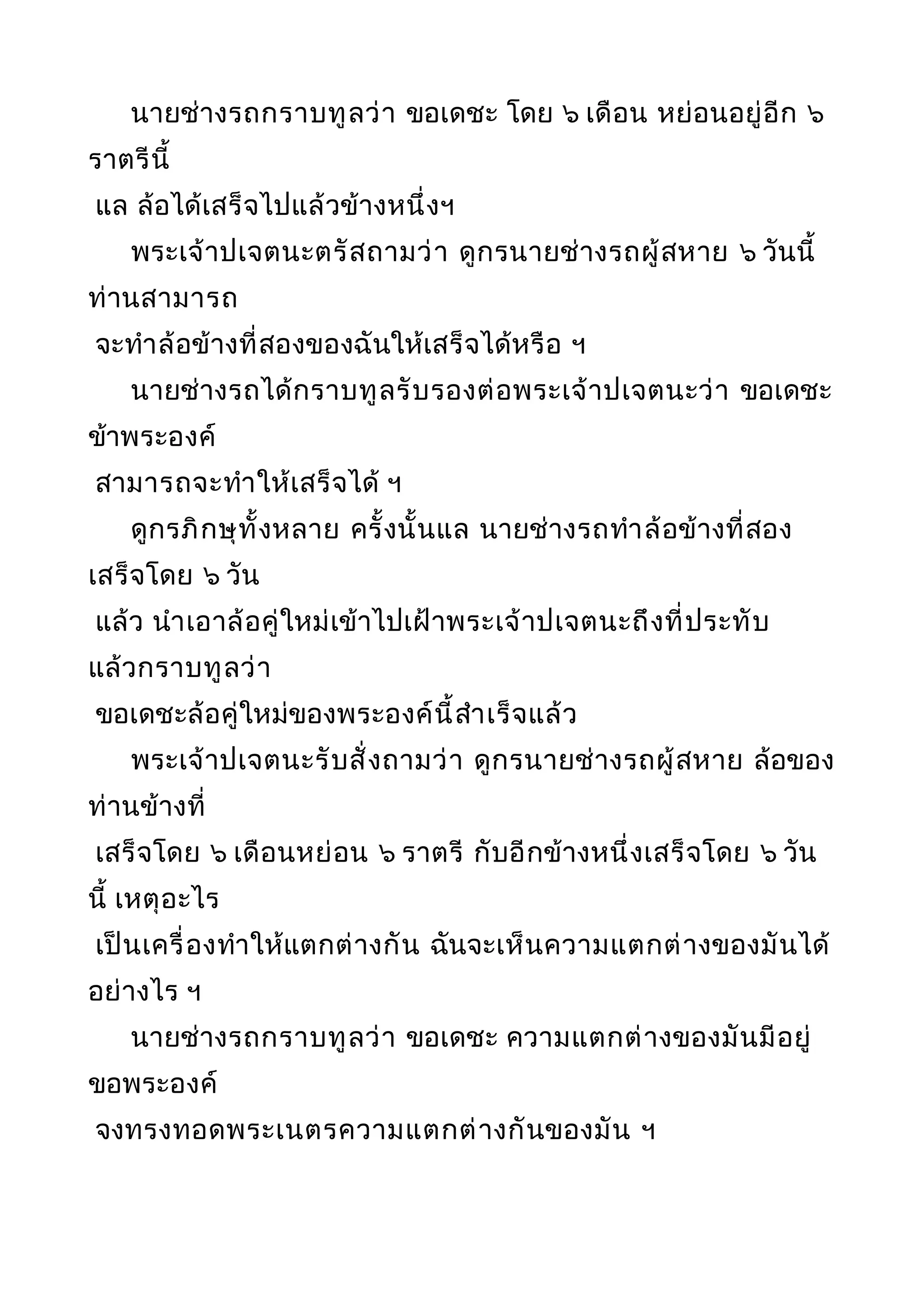 นายช่างรถกราบทูลว่า ขอเดชะ โดย ๖ เดือน หย่อนอยู่อีก ๖
ราตรีนี้
แล ล้อได้เสร็จไปแล้วข้างหนึ่งฯ
พระเจ้าปเจตนะตรัสถามว่า ดูกรนายช่างรถผู้สหาย ๖ วันนี้
ท่านสามารถ
จะทำาล้อข้างที่สองของฉันให้เสร็จได้หรือ ฯ
นายช่างรถได้กราบทูลรับรองต่อพระเจ้าปเจตนะว่า ขอเดชะ
ข้าพระองค์
สามารถจะทำาให้เสร็จได้ ฯ
ดูกรภิกษุทั้งหลาย ครั้งนั้นแล นายช่างรถทำาล้อข้างที่สอง
เสร็จโดย ๖ วัน
แล้ว นำาเอาล้อคู่ใหม่เข้าไปเฝ้าพระเจ้าปเจตนะถึงที่ประทับ
แล้วกราบทูลว่า
ขอเดชะล้อคู่ใหม่ของพระองค์นี้สำาเร็จแล้ว
พระเจ้าปเจตนะรับสั่งถามว่า ดูกรนายช่างรถผู้สหาย ล้อของ
ท่านข้างที่
เสร็จโดย ๖ เดือนหย่อน ๖ ราตรี กับอีกข้างหนึ่งเสร็จโดย ๖ วัน
นี้ เหตุอะไร
เป็นเครื่องทำาให้แตกต่างกัน ฉันจะเห็นความแตกต่างของมันได้
อย่างไร ฯ
นายช่างรถกราบทูลว่า ขอเดชะ ความแตกต่างของมันมีอยู่
ขอพระองค์
จงทรงทอดพระเนตรความแตกต่างกันของมัน ฯ
 