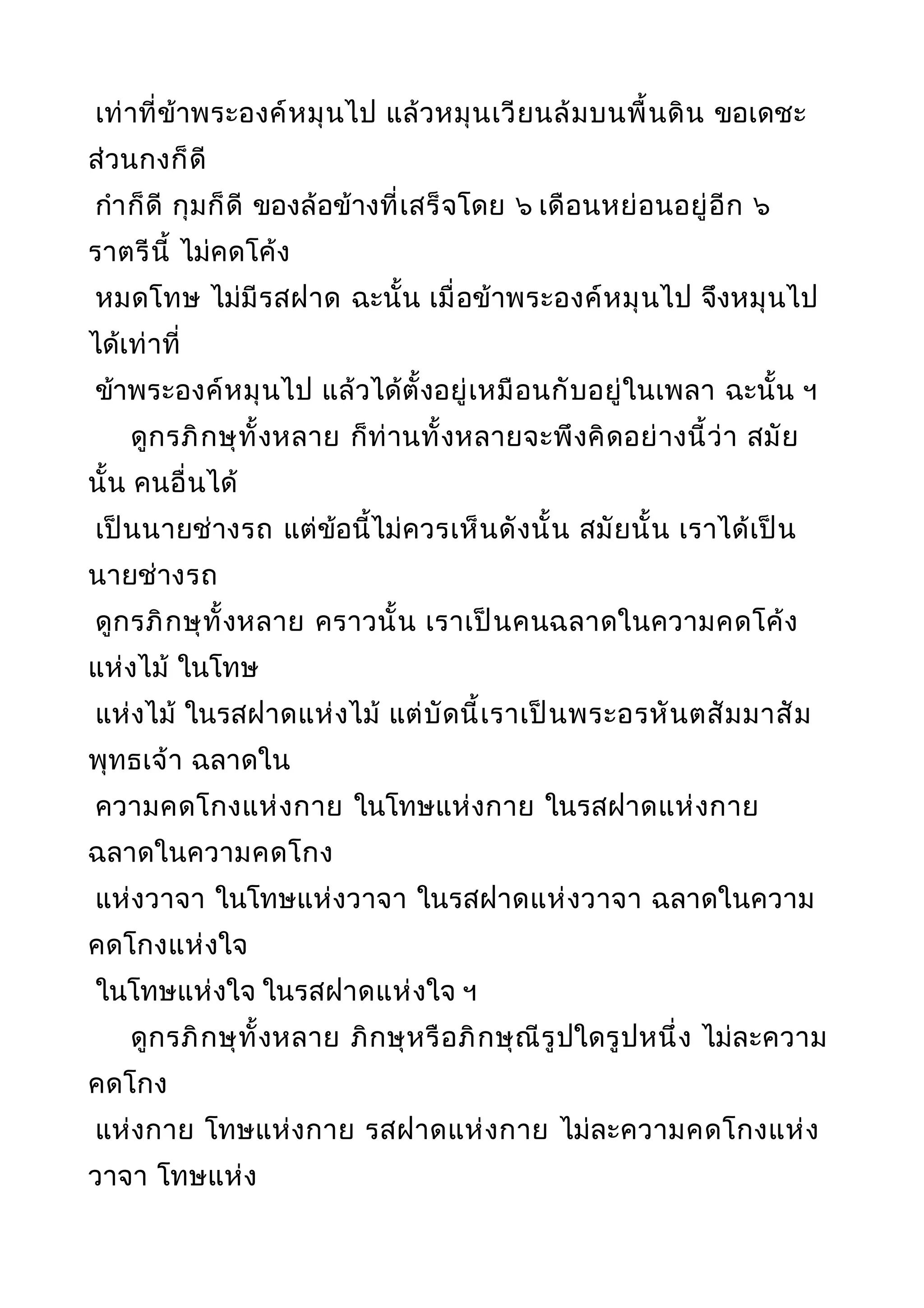 เท่าที่ข้าพระองค์หมุนไป แล้วหมุนเวียนล้มบนพื้นดิน ขอเดชะ
ส่วนกงก็ดี
กำาก็ดี กุมก็ดี ของล้อข้างที่เสร็จโดย ๖ เดือนหย่อนอยู่อีก ๖
ราตรีนี้ ไม่คดโค้ง
หมดโทษ ไม่มีรสฝาด ฉะนั้น เมื่อข้าพระองค์หมุนไป จึงหมุนไป
ได้เท่าที่
ข้าพระองค์หมุนไป แล้วได้ตั้งอยู่เหมือนกับอยู่ในเพลา ฉะนั้น ฯ
ดูกรภิกษุทั้งหลาย ก็ท่านทั้งหลายจะพึงคิดอย่างนี้ว่า สมัย
นั้น คนอื่นได้
เป็นนายช่างรถ แต่ข้อนี้ไม่ควรเห็นดังนั้น สมัยนั้น เราได้เป็น
นายช่างรถ
ดูกรภิกษุทั้งหลาย คราวนั้น เราเป็นคนฉลาดในความคดโค้ง
แห่งไม้ ในโทษ
แห่งไม้ ในรสฝาดแห่งไม้ แต่บัดนี้เราเป็นพระอรหันตสัมมาสัม
พุทธเจ้า ฉลาดใน
ความคดโกงแห่งกาย ในโทษแห่งกาย ในรสฝาดแห่งกาย
ฉลาดในความคดโกง
แห่งวาจา ในโทษแห่งวาจา ในรสฝาดแห่งวาจา ฉลาดในความ
คดโกงแห่งใจ
ในโทษแห่งใจ ในรสฝาดแห่งใจ ฯ
ดูกรภิกษุทั้งหลาย ภิกษุหรือภิกษุณีรูปใดรูปหนึ่ง ไม่ละความ
คดโกง
แห่งกาย โทษแห่งกาย รสฝาดแห่งกาย ไม่ละความคดโกงแห่ง
วาจา โทษแห่ง
 
