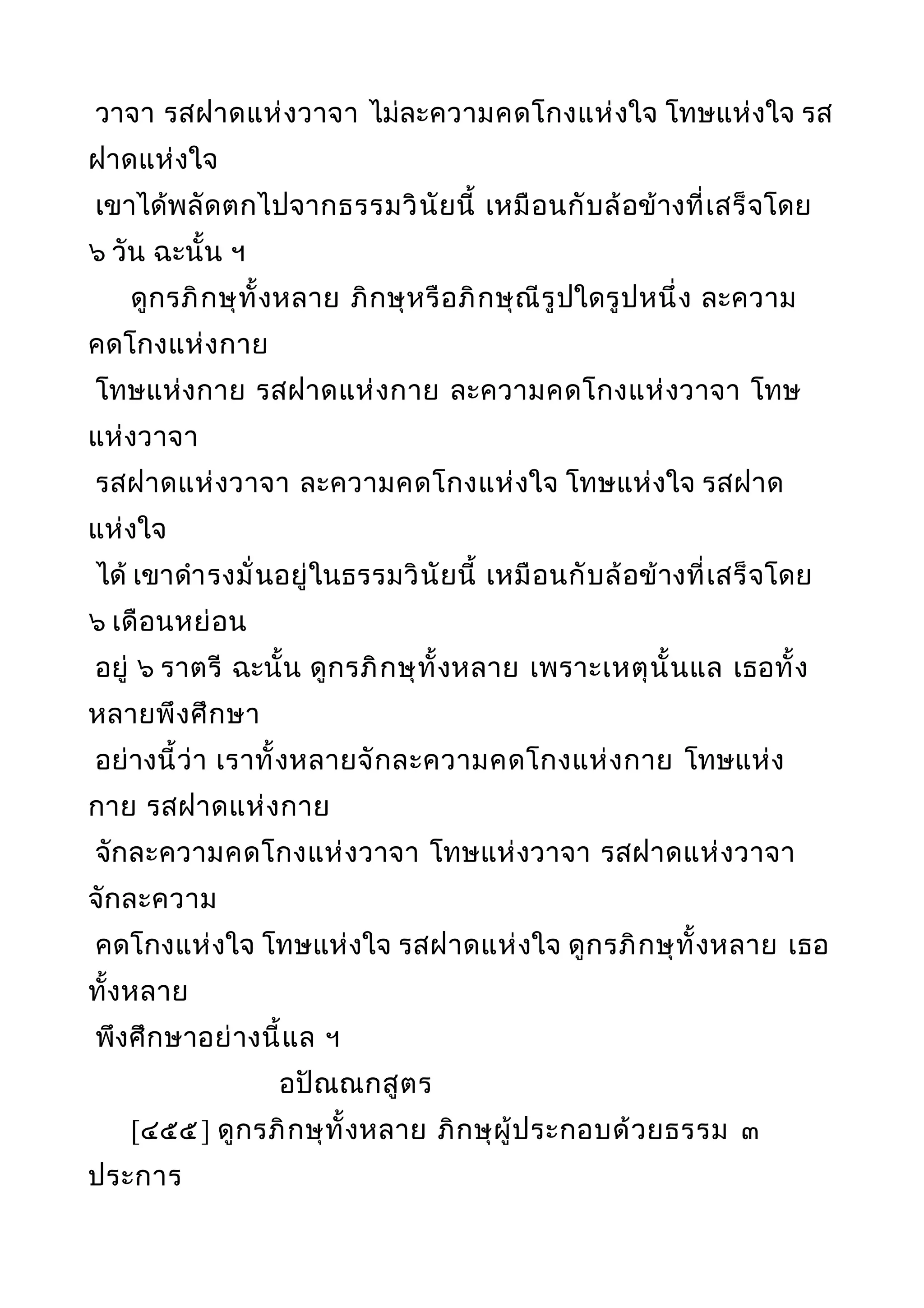 วาจา รสฝาดแห่งวาจา ไม่ละความคดโกงแห่งใจ โทษแห่งใจ รส
ฝาดแห่งใจ
เขาได้พลัดตกไปจากธรรมวินัยนี้ เหมือนกับล้อข้างที่เสร็จโดย
๖ วัน ฉะนั้น ฯ
ดูกรภิกษุทั้งหลาย ภิกษุหรือภิกษุณีรูปใดรูปหนึ่ง ละความ
คดโกงแห่งกาย
โทษแห่งกาย รสฝาดแห่งกาย ละความคดโกงแห่งวาจา โทษ
แห่งวาจา
รสฝาดแห่งวาจา ละความคดโกงแห่งใจ โทษแห่งใจ รสฝาด
แห่งใจ
ได้ เขาดำารงมั่นอยู่ในธรรมวินัยนี้ เหมือนกับล้อข้างที่เสร็จโดย
๖ เดือนหย่อน
อยู่ ๖ ราตรี ฉะนั้น ดูกรภิกษุทั้งหลาย เพราะเหตุนั้นแล เธอทั้ง
หลายพึงศึกษา
อย่างนี้ว่า เราทั้งหลายจักละความคดโกงแห่งกาย โทษแห่ง
กาย รสฝาดแห่งกาย
จักละความคดโกงแห่งวาจา โทษแห่งวาจา รสฝาดแห่งวาจา
จักละความ
คดโกงแห่งใจ โทษแห่งใจ รสฝาดแห่งใจ ดูกรภิกษุทั้งหลาย เธอ
ทั้งหลาย
พึงศึกษาอย่างนี้แล ฯ
อปัณณกสูตร
[๔๕๕] ดูกรภิกษุทั้งหลาย ภิกษุผู้ประกอบด้วยธรรม ๓
ประการ
 
