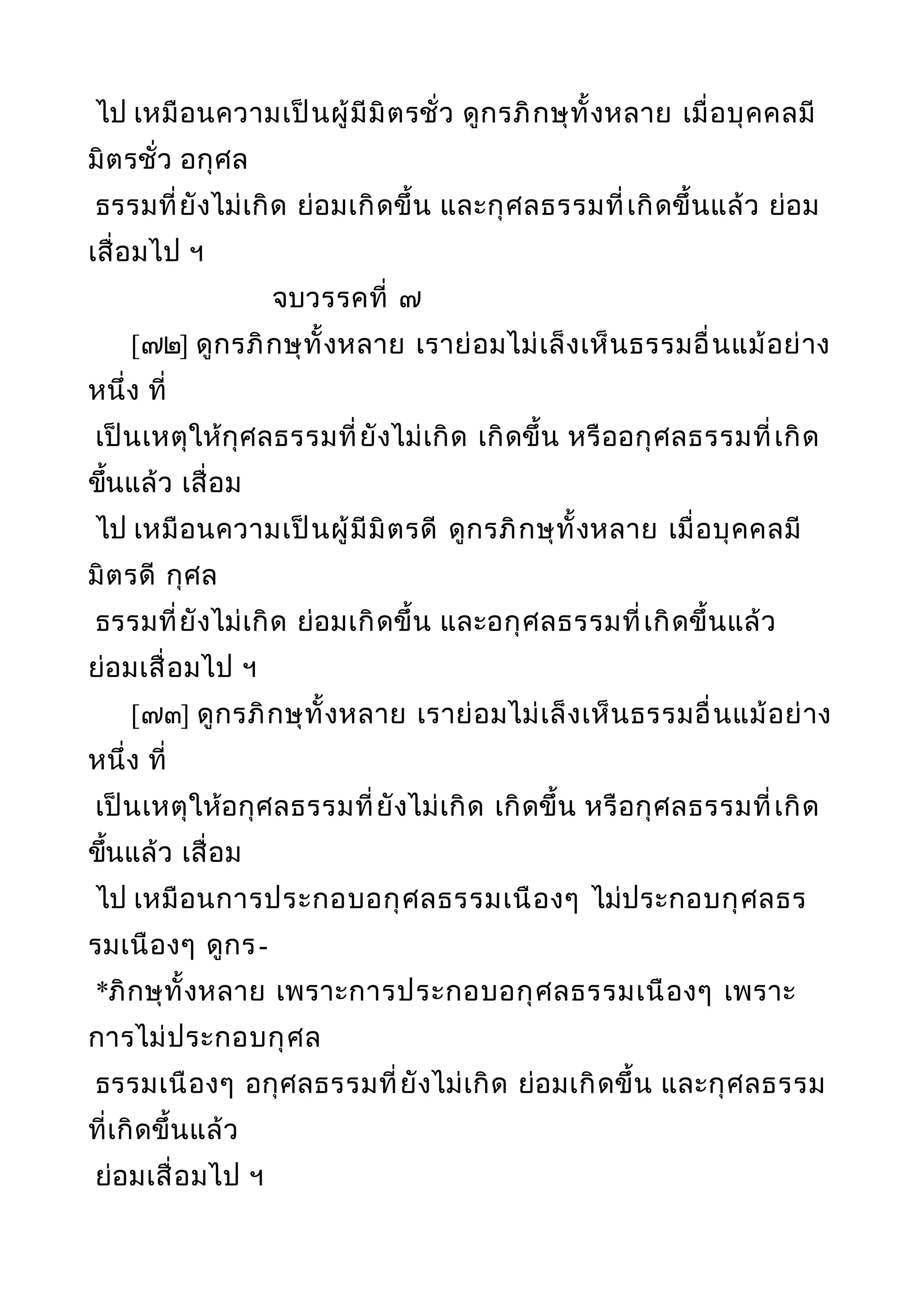 ไป เหมือนความเป็นผู้มีมิตรชั่ว ดูกรภิกษุทั้งหลาย เมื่อบุคคลมี
มิตรชั่ว อกุศล
ธรรมที่ยังไม่เกิด ย่อมเกิดขึ้น และกุศลธรรมที่เกิดขึ้นแล้ว ย่อม
เสื่อมไป ฯ
จบวรรคที่ ๗
[๗๒] ดูกรภิกษุทั้งหลาย เราย่อมไม่เล็งเห็นธรรมอื่นแม้อย่าง
หนึ่ง ที่
เป็นเหตุให้กุศลธรรมที่ยังไม่เกิด เกิดขึ้น หรืออกุศลธรรมที่เกิด
ขึ้นแล้ว เสื่อม
ไป เหมือนความเป็นผู้มีมิตรดี ดูกรภิกษุทั้งหลาย เมื่อบุคคลมี
มิตรดี กุศล
ธรรมที่ยังไม่เกิด ย่อมเกิดขึ้น และอกุศลธรรมที่เกิดขึ้นแล้ว
ย่อมเสื่อมไป ฯ
[๗๓] ดูกรภิกษุทั้งหลาย เราย่อมไม่เล็งเห็นธรรมอื่นแม้อย่าง
หนึ่ง ที่
เป็นเหตุให้อกุศลธรรมที่ยังไม่เกิด เกิดขึ้น หรือกุศลธรรมที่เกิด
ขึ้นแล้ว เสื่อม
ไป เหมือนการประกอบอกุศลธรรมเนืองๆ ไม่ประกอบกุศลธร
รมเนืองๆ ดูกร-
*ภิกษุทั้งหลาย เพราะการประกอบอกุศลธรรมเนืองๆ เพราะ
การไม่ประกอบกุศล
ธรรมเนืองๆ อกุศลธรรมที่ยังไม่เกิด ย่อมเกิดขึ้น และกุศลธรรม
ที่เกิดขึ้นแล้ว
ย่อมเสื่อมไป ฯ
 