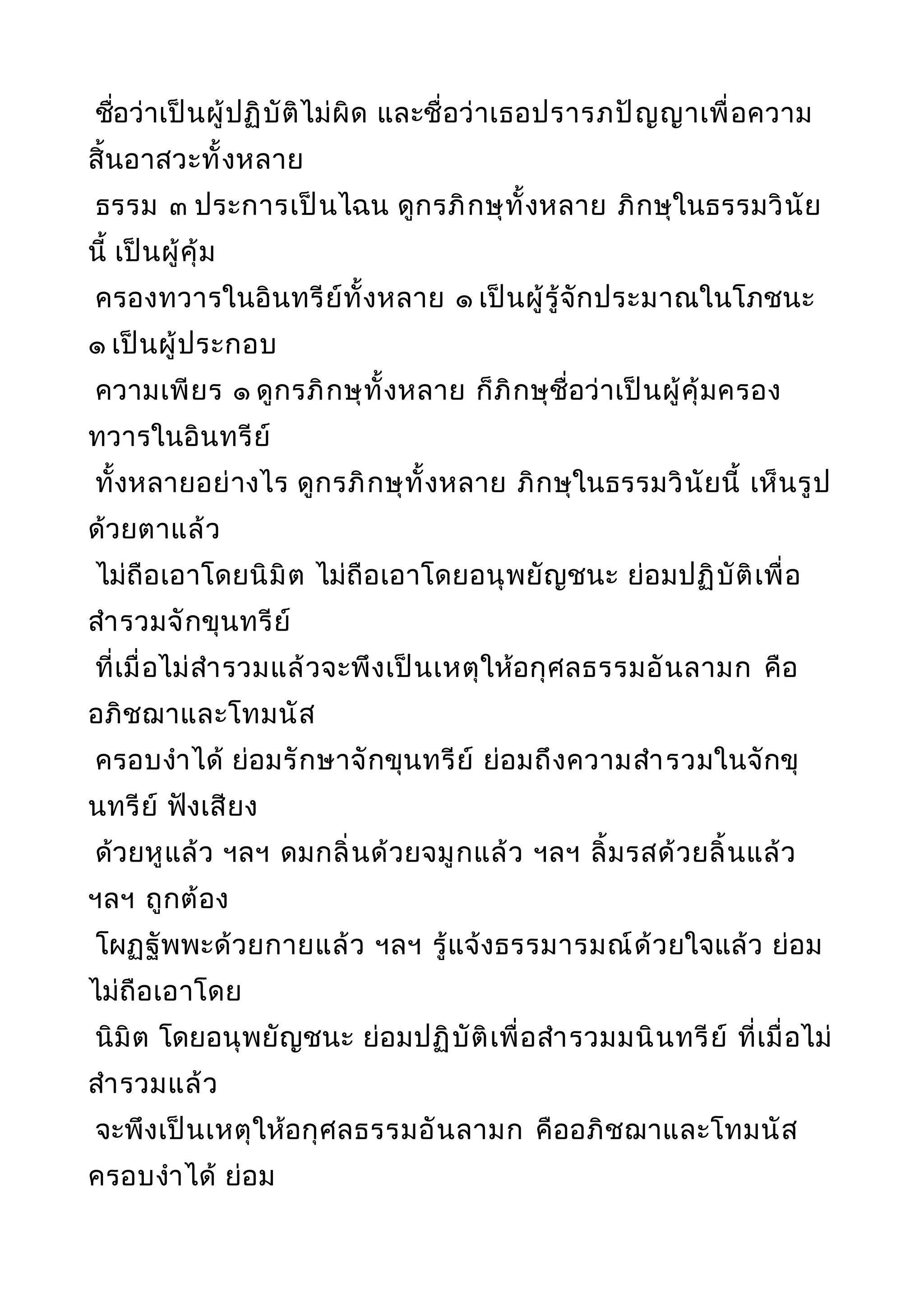 ชื่อว่าเป็นผู้ปฏิบัติไม่ผิด และชื่อว่าเธอปรารภปัญญาเพื่อความ
สิ้นอาสวะทั้งหลาย
ธรรม ๓ ประการเป็นไฉน ดูกรภิกษุทั้งหลาย ภิกษุในธรรมวินัย
นี้ เป็นผู้คุ้ม
ครองทวารในอินทรีย์ทั้งหลาย ๑ เป็นผู้รู้จักประมาณในโภชนะ
๑ เป็นผู้ประกอบ
ความเพียร ๑ ดูกรภิกษุทั้งหลาย ก็ภิกษุชื่อว่าเป็นผู้คุ้มครอง
ทวารในอินทรีย์
ทั้งหลายอย่างไร ดูกรภิกษุทั้งหลาย ภิกษุในธรรมวินัยนี้ เห็นรูป
ด้วยตาแล้ว
ไม่ถือเอาโดยนิมิต ไม่ถือเอาโดยอนุพยัญชนะ ย่อมปฏิบัติเพื่อ
สำารวมจักขุนทรีย์
ที่เมื่อไม่สำารวมแล้วจะพึงเป็นเหตุให้อกุศลธรรมอันลามก คือ
อภิชฌาและโทมนัส
ครอบงำาได้ ย่อมรักษาจักขุนทรีย์ ย่อมถึงความสำารวมในจักขุ
นทรีย์ ฟังเสียง
ด้วยหูแล้ว ฯลฯ ดมกลิ่นด้วยจมูกแล้ว ฯลฯ ลิ้มรสด้วยลิ้นแล้ว
ฯลฯ ถูกต้อง
โผฏฐัพพะด้วยกายแล้ว ฯลฯ รู้แจ้งธรรมารมณ์ด้วยใจแล้ว ย่อม
ไม่ถือเอาโดย
นิมิต โดยอนุพยัญชนะ ย่อมปฏิบัติเพื่อสำารวมมนินทรีย์ ที่เมื่อไม่
สำารวมแล้ว
จะพึงเป็นเหตุให้อกุศลธรรมอันลามก คืออภิชฌาและโทมนัส
ครอบงำาได้ ย่อม
 