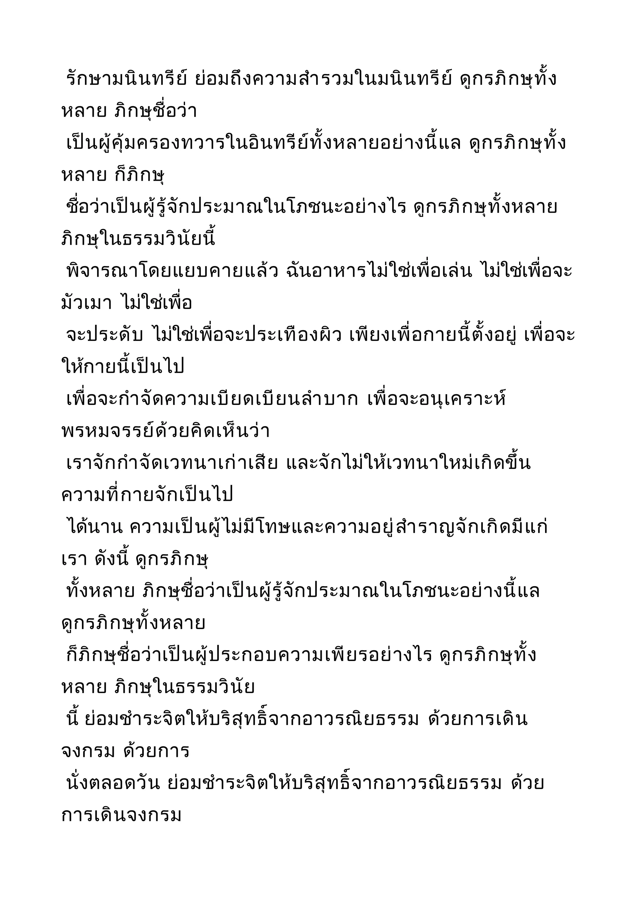 รักษามนินทรีย์ ย่อมถึงความสำารวมในมนินทรีย์ ดูกรภิกษุทั้ง
หลาย ภิกษุชื่อว่า
เป็นผู้คุ้มครองทวารในอินทรีย์ทั้งหลายอย่างนี้แล ดูกรภิกษุทั้ง
หลาย ก็ภิกษุ
ชื่อว่าเป็นผู้รู้จักประมาณในโภชนะอย่างไร ดูกรภิกษุทั้งหลาย
ภิกษุในธรรมวินัยนี้
พิจารณาโดยแยบคายแล้ว ฉันอาหารไม่ใช่เพื่อเล่น ไม่ใช่เพื่อจะ
มัวเมา ไม่ใช่เพื่อ
จะประดับ ไม่ใช่เพื่อจะประเทืองผิว เพียงเพื่อกายนี้ตั้งอยู่ เพื่อจะ
ให้กายนี้เป็นไป
เพื่อจะกำาจัดความเบียดเบียนลำาบาก เพื่อจะอนุเคราะห์
พรหมจรรย์ด้วยคิดเห็นว่า
เราจักกำาจัดเวทนาเก่าเสีย และจักไม่ให้เวทนาใหม่เกิดขึ้น
ความที่กายจักเป็นไป
ได้นาน ความเป็นผู้ไม่มีโทษและความอยู่สำาราญจักเกิดมีแก่
เรา ดังนี้ ดูกรภิกษุ
ทั้งหลาย ภิกษุชื่อว่าเป็นผู้รู้จักประมาณในโภชนะอย่างนี้แล
ดูกรภิกษุทั้งหลาย
ก็ภิกษุชื่อว่าเป็นผู้ประกอบความเพียรอย่างไร ดูกรภิกษุทั้ง
หลาย ภิกษุในธรรมวินัย
นี้ ย่อมชำาระจิตให้บริสุทธิ์จากอาวรณิยธรรม ด้วยการเดิน
จงกรม ด้วยการ
นั่งตลอดวัน ย่อมชำาระจิตให้บริสุทธิ์จากอาวรณิยธรรม ด้วย
การเดินจงกรม
 