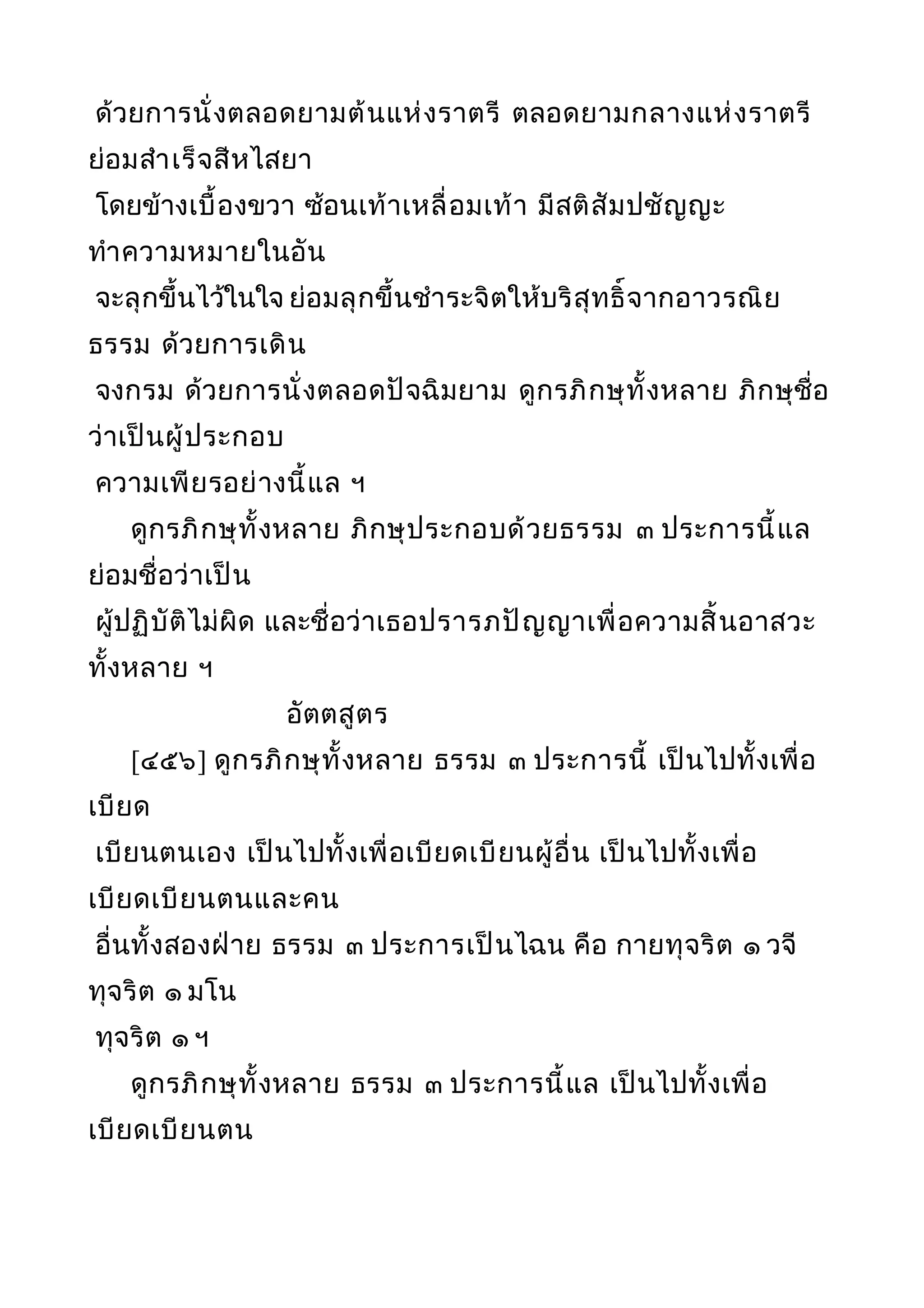 ด้วยการนั่งตลอดยามต้นแห่งราตรี ตลอดยามกลางแห่งราตรี
ย่อมสำาเร็จสีหไสยา
โดยข้างเบื้องขวา ซ้อนเท้าเหลื่อมเท้า มีสติสัมปชัญญะ
ทำาความหมายในอัน
จะลุกขึ้นไว้ในใจ ย่อมลุกขึ้นชำาระจิตให้บริสุทธิ์จากอาวรณิย
ธรรม ด้วยการเดิน
จงกรม ด้วยการนั่งตลอดปัจฉิมยาม ดูกรภิกษุทั้งหลาย ภิกษุชื่อ
ว่าเป็นผู้ประกอบ
ความเพียรอย่างนี้แล ฯ
ดูกรภิกษุทั้งหลาย ภิกษุประกอบด้วยธรรม ๓ ประการนี้แล
ย่อมชื่อว่าเป็น
ผู้ปฏิบัติไม่ผิด และชื่อว่าเธอปรารภปัญญาเพื่อความสิ้นอาสวะ
ทั้งหลาย ฯ
อัตตสูตร
[๔๕๖] ดูกรภิกษุทั้งหลาย ธรรม ๓ ประการนี้ เป็นไปทั้งเพื่อ
เบียด
เบียนตนเอง เป็นไปทั้งเพื่อเบียดเบียนผู้อื่น เป็นไปทั้งเพื่อ
เบียดเบียนตนและคน
อื่นทั้งสองฝ่าย ธรรม ๓ ประการเป็นไฉน คือ กายทุจริต ๑ วจี
ทุจริต ๑ มโน
ทุจริต ๑ ฯ
ดูกรภิกษุทั้งหลาย ธรรม ๓ ประการนี้แล เป็นไปทั้งเพื่อ
เบียดเบียนตน
 