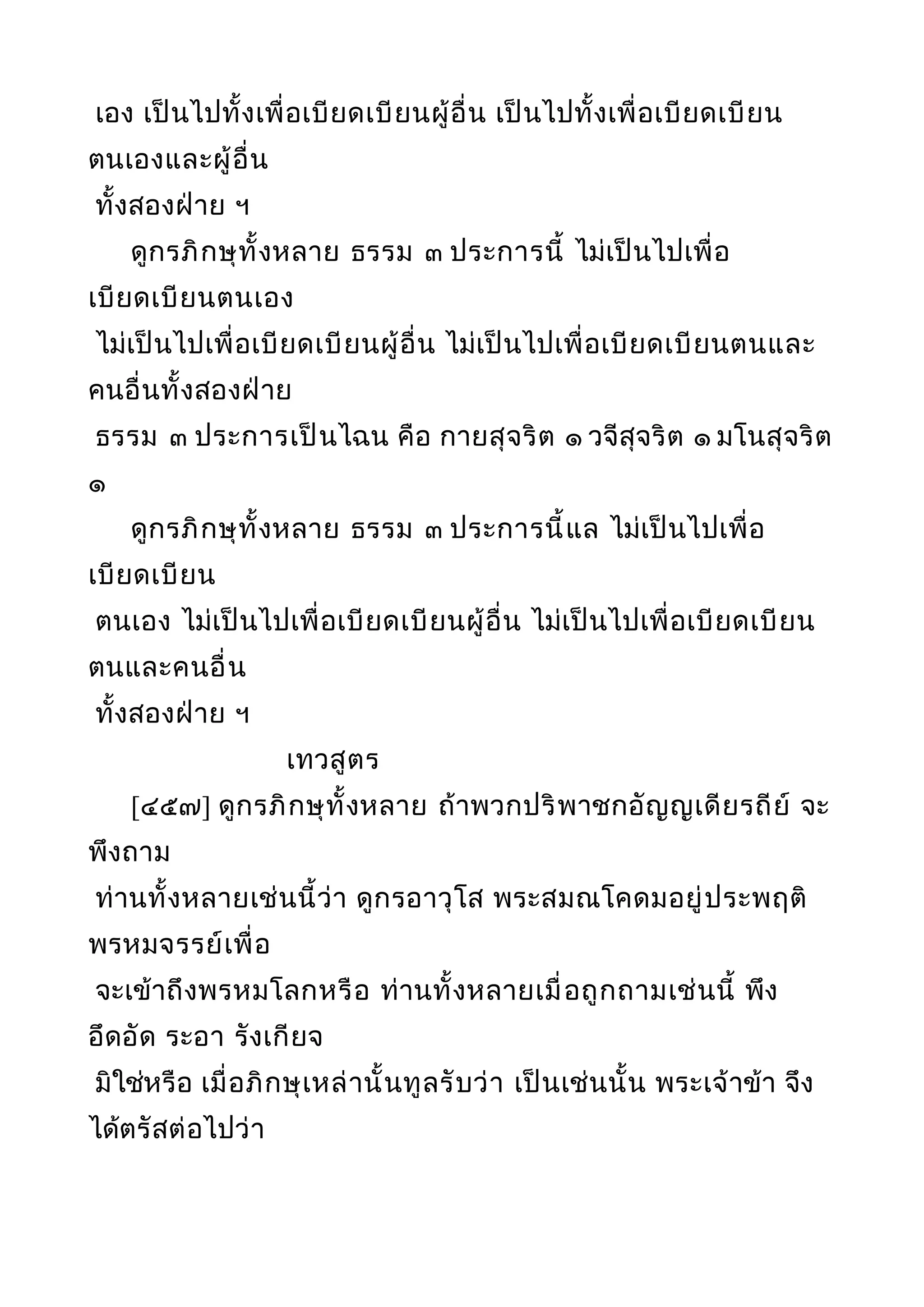 เอง เป็นไปทั้งเพื่อเบียดเบียนผู้อื่น เป็นไปทั้งเพื่อเบียดเบียน
ตนเองและผู้อื่น
ทั้งสองฝ่าย ฯ
ดูกรภิกษุทั้งหลาย ธรรม ๓ ประการนี้ ไม่เป็นไปเพื่อ
เบียดเบียนตนเอง
ไม่เป็นไปเพื่อเบียดเบียนผู้อื่น ไม่เป็นไปเพื่อเบียดเบียนตนและ
คนอื่นทั้งสองฝ่าย
ธรรม ๓ ประการเป็นไฉน คือ กายสุจริต ๑ วจีสุจริต ๑ มโนสุจริต
๑
ดูกรภิกษุทั้งหลาย ธรรม ๓ ประการนี้แล ไม่เป็นไปเพื่อ
เบียดเบียน
ตนเอง ไม่เป็นไปเพื่อเบียดเบียนผู้อื่น ไม่เป็นไปเพื่อเบียดเบียน
ตนและคนอื่น
ทั้งสองฝ่าย ฯ
เทวสูตร
[๔๕๗] ดูกรภิกษุทั้งหลาย ถ้าพวกปริพาชกอัญญเดียรถีย์ จะ
พึงถาม
ท่านทั้งหลายเช่นนี้ว่า ดูกรอาวุโส พระสมณโคดมอยู่ประพฤติ
พรหมจรรย์เพื่อ
จะเข้าถึงพรหมโลกหรือ ท่านทั้งหลายเมื่อถูกถามเช่นนี้ พึง
อึดอัด ระอา รังเกียจ
มิใช่หรือ เมื่อภิกษุเหล่านั้นทูลรับว่า เป็นเช่นนั้น พระเจ้าข้า จึง
ได้ตรัสต่อไปว่า
 